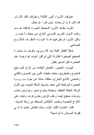 ‫ﺍﺤﺘﺭﻗﺕ ﺍﻷﻭﺒﺭﺍ، ﺃﻟﻴﺱ ﻜﺫﻟﻙ؟ ﻭﺍﺤﺘﺭﻗﺕ ﺘﻠﻙ ﺍﻷﻴـﺎﻡ.‬
             ‫ﻜﻤﺎ ﻜﺎﻥ ﻻ ﺒﺩ ﺃﻥ ﻴﺤﺩﺙ. ﻟﻴﺱ ﻗﺩﺭﺍ. ﺒل ﺒﻔﻌل.‬
                       ‫ﹰ‬
‫ﺫﻜﺭﺕ ﻤﻘﺎﻋﺩ ﺍﻷﻭﺒﺭﺍ ﺍﻟﻤﺨﻤﻠﻴﺔ ﺍﻟﺤﻤﺭﺍﺀ ﺍﻟﺩﺍﻜﻨﺔ ﻋﻨـﺩﻤﺎ‬
‫ﺭﻜﺒﺕ ﺍﻟﺩﻴﺯل ﺍﻟﺘﻭﺭﺒﻭ ﺍﻟﻔﺭﻨﺴﻲ ﺍﻟﺒﺎﺫﺥ، ﻤﻥ ﻤﺤﻁـﺔ ﻤﺼـﺭ.‬
‫ﻭﻟﻜﻥ ﺍﻷﻭﺒﺭﺍ ﻟﻡ ﻴﻜﻥ ﻓﻴﻬﺎ ﻫـﺫﺍ ﺍﻟﻬـﻭﺍﺀ ﺍﻟﻤﻜﻴـﻑ ﺍﻟﻤﺜﻠـﻭﺝ‬
                                             ‫ﺍﻟﺼﻨﺎﻋﻲ.‬
‫ﺘﺒﺎﻁﺄ ﺍﻟﻘﻁﺎﺭ ﻗﻠﻴﻼ ﺒﻌﺩ ﺍﻟﻜـﻭﺒﺭﻱ، ﻭﻓﻭﺠﺌـﺕ ﺒﻤﺩﻴﻨـﺔ‬
                              ‫ﹰ‬
‫ﺍﻟﺼﻔﻴﺢ ﺍﻟﺼﻐﻴﺭﺓ ﺍﻟﻁﺎﺭﺌﺔ ﺍﻟﺘﻲ ﻟﻡ ﺃﻜﻥ ﺃﻋﺭﻑ ﻟﻬﺎ ﻭﺠﻭﺩﺍ ﻋﻨﺩ‬
    ‫ﹰ‬
                              ‫ﺍﻟﺤﻀﺭﺓ، ﻗﺒل ﺍﻟﺴﺠﻥ ﺒﻘﻠﻴل.‬
‫ﺍﻟﺒﻴﻭﺕ، ﺍﻟﺠﺤﻭﺭ، ﺍﻟﻌﺸﺵ ﺍﻟﻤﻘﺎﻤﺔ ﻤﻥ ﺃﻟﻭﺍﺡ ﺍﻟﺼـﻔﻴﺢ‬
‫ﺍﻟﻤﺘﻤﻭﺝ ﻭﺍﻟﻤﻁﺭﻭﻕ، ﻤﺘﻌﺩﺩ ﻁﺒﻘﺎﺕ ﺍﻟﻠﻭﻥ ﺒﻴﻥ ﺍﻟﺼﺩﺉ ﻭﺍﻟﻜﺎﺒﻲ‬
‫ﻭﺍﻟﻤﻌﺩﻨﻲ ﺍﻟﻼﻤﻊ ﺍﻟﺠﺎﺭﺡ، ﻤﻌﻠﻘﺔ، ﻤﺎﺌﻠﺔ ﻋﻥ ﺠﻭﺍﻨـﺏ ﺭﺒـﻭﺓ‬
‫ﺍﻟﺤﻀﺭﺓ ﺍﻟﻤﺭﺘﻔﻌﺔ ﺍﻟﺘﻲ ﺘﺤﻑ ﺒﺸﺭﻴﻁ ﺍﻟﺴﻜﺔ ﺍﻟﺤﺩﻴﺩ، ﺒﻴﻥ ﺃﻜﻭﺍﻡ‬
‫ﺍﻟﺯﺒﺎﻟﺔ ﺍﻟﺠﺎﻓﺔ ﺍﻟﻌﺘﻴﻘﺔ، ﻤﺴﻘﻭﻓﺔ ﺒﺠﺫﻭﻉ ﺸﺠﺭ ﻭﻋﻭﺍﺭﺽ ﺨﺸﺏ‬
‫ﻭﻟﻭﺤﺎﺕ ﺼﻔﻴﺢ ﺃﻴﻀﺎ ﻭﻋﻠﺏ ﻜﺭﺘﻭﻥ ﻤﻘﻭﻯ ﻓﺭﺩﺕ ﻭﺜﺒﺘﺕ ﻋﻠﻰ‬
                               ‫ﹰ‬
‫ﺍﻷﻟﻭﺍﺡ ﺍﻟﻤﻠﺼﻤﺔ ﻭﺨﺸﺏ ﺍﻷﺒﻠﻜﺎﺵ ﺍﻟﻤﺴﺘﻨﻘﺫ ﻤﻥ ﺯﺒﺎﻟﺔ ﺍﻟﻤﺩﻴﻨﺔ.‬
‫ﻗﻠﺕ: ﺍﻟﻌﻤﺎﺭﺓ ﺃﻜﻠﺕ ﺍﻟﻭﻟﺩ، ﻭﻫﺫﻩ ﺍﻟﻌﺸﺵ ﺍﻟﺒﺫﻴﺌـﺔ ﻓـﻲ‬
                              ‫ﻓﻘﺭﻫﺎ ﺍﻟﻤﻭﺤﺵ ﻤﺎ ﻓﺭﺍﺌﺴﻬﺎ؟‬


‫٢٥٢‬
 