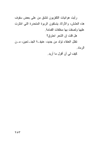‫ﺭﺃﻴﺕ ﻫﻭﺍﺌﻴﺎﺕ ﺍﻟﺘﻠﻔﺯﻴﻭﻥ ﺘﻨﺸﻕ ﻤﻥ ﻋﻠﻰ ﺒﻌﺽ ﺴﻘﻭﻑ‬
‫ﻫﺫﻩ ﺍﻟﻌﺸﺵ، ﻭﺍﻷﻭﻻﺩ ﻴﺘﺴﻠﻘﻭﻥ ﺍﻟﺭﺒﻭﺓ ﺍﻟﻤﺘﺤﺩﺭﺓ ﺍﻟﺘﻲ ﺍﻨﺘﺜﺭﺕ‬
                      ‫ﻋﻠﻴﻬﺎ ﻭﻟﺼﻘﺕ ﺒﻬﺎ ﻤﺨﻠﻔﺎﺕ ﺍﻟﻘﻤﺎﻤﺔ.‬
                        ‫ﻫل ﻗﻠﺕ ﺇﻥ ﺍﻟﺸﻌﺭ ﺍﺤﺘﺭﻕ؟‬
‫ﺘﻅل ﺍﻟﻌﻨﻘﺎﺀ ﺘﻭﻟﺩ ﻤﻥ ﺠﺩﻴﺩ، ﻋﻨﻴﻔـﺔ ﺍﻟﺠﻨـﺎﺤﻴﻥ، ﻤـﻥ‬
                                               ‫ﺍﻟﺭﻤﺎﺩ.‬
                        ‫ﻜﻴﻑ ﻟﻲ ﺃﻥ ﺃﻗﻭل ﻤﺎ ﺃﺭﻴﺩ.‬




‫٣٥٢‬
 