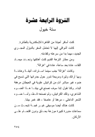 ‫‪  ‬‬
                    ‫ﺴﺘﺔ ﺨﻴﻭل‬

   ‫ﻜﻨﺕ ﺃﺴﺎﻓﺭ ﺃﺤﻴﺎﻨﺎ ﻤﻥ ﺍﻟﻘﺎﻫﺭﺓ ﻟﻺﺴﻜﻨﺩﺭﻴﺔ ﺒﺎﻟﻁﺎﺌﺭﺓ.‬
                                  ‫ﹰ‬
‫ﻜﺎﻨﺕ ﺃﺸﻭﺍﻗﻲ ﺇﻟﻴﻬﺎ ﻻ ﺘﺤﺘﻤل ﺍﻟﺴﻔﺭ ﺒﺎﻟﺩﻴﺯل ﺍﻟﻤﺠـﺭﻱ‬
                     ‫ﺍﻟﺠﺩﻴﺩ، ﻤﻬﻤﺎ ﺒﺩﺍ ﻤﻥ ﺴﺭﻋﺘﻪ ﻭﻜﻔﺎﺀﺘﻪ.‬
‫ﻭﻤﻥ ﻤﻁﺎﺭ ﺍﻟﻨﺯﻫﺔ ﺍﻟﻘﺩﻴﻡ ﻜﻨﺕ ﺃﻫﺎﺘﻔﻬﺎ ﻭﻨﺤـﺩﺩ ﻤﻴﻌـﺎﺩ‬
                  ‫ﺍﻟﻠﻘﺎﺀ، ﻋﺎﺩﺓ ﺒﻌﺩ ﺴﺎﻋﺔ، ﻋﺎﺩﺓ ﻓﻲ "ﻏﺯﺍﻟﺔ".‬
‫ﻭﻜﺎﻨﺕ "ﻏﺯﺍﻟﺔ" ﺠﻨﺏ ﺴﻴﻨﻤﺎ ﺍﺴـﺘﺭﺍﻨﺩ، ﺃﻨﻴﻘـﺔ ﻭﻫﺎﺩﺌـﺔ‬
‫ﻭﺒﻬﺎ ﺃﺭﺍﺌﻙ ﻭﺜﻴﺭﺓ ﻭﻤﺭﻴﺤﺔ ﺘﺩﻭﺭ ﺤﻭل ﺠﺩﺭﺍﻨﻬﺎ ﺍﻟﺘﻲ ﺘﺴﺒﺢ ﻓﻲ‬
‫ﻀﻭﺀ ﻏﻴﺭ ﻤﺒﺎﺸﺭ ﺁﺕ ﻤﻥ ﻜﺭﺍﻨﻴﺵ ﻋﻠﻭﻴﺔ ﻓﻲ ﺍﻟﺤﻴﻁﺎﻥ ﻤﺭﻫﻔﺔ‬
                                 ‫ٍ‬
‫ﺍﻟﺒﻨﺎﺀ. ﻭﻜﻨﺎ ﻨﻘﻭل ﺇﻨﻨﺎ ﺴﻭﻑ ﻨﺼﻨﻊ ﻓﻲ ﺒﻴﺘﻨـﺎ ﻫـﺫﺍ ﺍﻟﻀـﻭﺀ‬
‫ﺍﻟﺸﺎﻋﺭﻱ، ﻭﺘﻠﻙ ﺍﻟﻜﺭﺍﻨﻴﺵ، ﻭﻟﻡ ﻨﺼﻨﻌﻪ ﻗـﻁ، ﻭﺃ ‪‬ـﺎ ﻀـﻭﺀ‬
       ‫ﻤ‬
        ‫ﺍﻟﺸﻌﺭ ﺍﻟﺩﺍﺨﻠﻲ – ﻤﺭﻫﻔﺎ ﺃﻭ ﻋﺎﺼﻔﺎ – ﻓﻘﺩ ﻏﻤﺭ ﺒﻴﺘﻨﺎ.‬
                         ‫ﹰ‬        ‫ﹰ‬
‫ﻜﺎﻨﺕ ﻫﻨﺎﻙ ﺃﻴﻀﺎ ﻤﻭﺴﻴﻘﻰ ﻏﻴـﺭ ﻓﺠـﺔ ﺘﻨﺒﻌـﺙ ﻤـﻥ‬
                            ‫ﹰ‬
‫ﺴﻤﺎﻋﺎﺕ ﻤﺩﻭﺭﺓ ﻜﺒﻴﺭﺓ ﻤﻭﺯﻋﺔ ﺒﺤـﺫﻕ ﻭﺩﻭﻥ ﺍﻗﺘﺤـﺎﻡ ﻋﻠـﻰ‬
                                                ‫ﺍﻷﺭﻜﺎﻥ.‬

‫٤٥٢‬
 