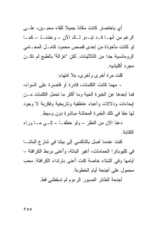 ‫ﺃﻱ ﺒﺎﺨﺘﺼﺎﺭ ﻜﺎﻨﺕ ﻤﻜﺎﻨﺎ ﺠﻤﻴﻼ ﻟﻠﻘﺎﺀ ﻤﺤﺒـﻴﻥ، ﻋﻠـﻰ‬
                   ‫ﹰ‬    ‫ﹰ‬
‫ﺍﻟﺭﻏﻡ ﻤﻥ ﺃﻨﻬـﺎ ﻗـﺩ ﺘﺒـﺩﻭ ﻟـﻙ ﺍﻵﻥ – ﻭﻋﻨﺩﺌـﺫ – ﻜﻤـﺎ‬
‫ﻟﻭ ﻜﺎﻨﺕ ﻤﺄﺨﻭﺫﺓ ﻤﻥ ﺇﺤﺩﻯ ﻗﺼﺹ ﻤﺤﻤﻭﺩ ﻜﺎﻤـل ﺍﻟﻤﺤـﺎﻤﻲ‬
‫ﺍﻟﺭﻭﻤﺎﻨﺴﻴﺔ ﺠﺩﺍ ﻤﻥ ﺍﻟﺜﻼﺜﻴﻨﺎﺕ. ﻟﻜﻥ "ﻏﺯﺍﻟﺔ" ﺒﺎﻟﻁﺒﻊ ﻟﻡ ﺘﻜـﻥ‬
                                         ‫ﹰ‬
                                            ‫ﻤﺠﺭﺩ ﺃﻜﻠﻴﺸﻴﻪ.‬
                 ‫ﻗﻠﺕ ﻤﺭﺓ ﺃﺨﺭﻯ ﻭﺃﺨﺭﻯ، ﺒﻼ ﺍﻨﺘﻬﺎﺀ:‬
‫- ﻤﻬﻤﺎ ﻜﺎﻨﺕ ﺍﻟﻜﻠﻤﺎﺕ، ﻗﺎﺩﺭﺓ ﺃﻭ ﻗﺎﺼﺭﺓ ﻋﻠﻰ ﺍﻟﺴﻭﺍﺀ،‬
‫ﻓﻤﺎ ﺃﺒﻌﺩﻫﺎ ﻋﻥ ﺍﻟﺨﺒﺭﺓ ﺍﻟﺤﻴﺔ ﻭﻤﺎ ﺃﻜﺜﺭ ﻤﺎ ﺘﺤﻤل ﺍﻟﻜﻠﻤﺎﺕ ﻤـﻥ‬
‫ﺇﻴﺤﺎﺀﺍﺕ ﻭﺩﻻﻻﺕ ﻭﺃﻋﺒﺎﺀ ﻋﺎﻁﻔﻴﺔ ﻭﺘﺎﺭﻴﺨﻴﺔ ﻭﻓﻜﺭﻴﺔ ﻻ ﻭﺠﻭﺩ‬
         ‫ﻟﻬﺎ ﺤﻘﺎ ﻓﻲ ﺘﻠﻙ ﺍﻟﺨﺒﺭﺓ ﺍﻟﻤﻌﺎﺸﺔ ﻤﺒﺎﺸﺭﺓ ﺩﻭﻥ ﻭﺴﻴﻁ.‬
                                                ‫ﹰ‬
‫ﺩﻋﻨﺎ ﺍﻵﻥ ﻤﻥ ﺍﻟﻨﻅﺭ – ﻭﻟﻭ ﺨﻁﻔـﺎ – ﺇﻟـﻰ ﻤـﺎ ﻭﺭﺍﺀ‬
                ‫ﹰ‬
                                                   ‫ﺍﻟﻜﺘﺎﺒﺔ.‬
‫ﻜﻨﺕ ﻋﻨﺩﻤﺎ ﺃﺼل ﺒﺎﻟﺘﺎﻜﺴﻲ ﺇﻟﻰ ﺒﻴﺘﻨﺎ ﻓﻲ ﺸﺎﺭﻉ ﺍﻟﺒﺎﺸـﺎ‬
‫ﻓﻲ ﻜﻠﻴﻭﺒﺎﺘﺭﺍ ﺍﻟﺤﻤﺎﻤﺎﺕ، ﺃﻏﻴﺭ ﺍﻟﺒﺩﻟﺔ، ﻭُﻋ ﹶﻰ ﺒﺭﺒﻁ ﺍﻟﻜﺭﺍﻓﺘﺔ –‬
                 ‫ﺃ ﻨ‬
‫ﺃﻴﺎﻤﻬﺎ ﻭﻓﻲ ﺍﻟﺸﺘﺎﺀ ﺨﺎﺼﺔ ﻜﻨﺕ ُﻋ ﹶﻰ ﺒﺎﺭﺘﺩﺍﺀ ﺍﻟﻜﺭﺍﻓﺘﺔ: ﻤﺤﺏ‬
                       ‫ﺃ ﻨ‬
                         ‫ﻤﺤﻤﻭل ﻋﻠﻰ ﺃﺠﻨﺤﺔ ﺃﻴﺎﻡ ﺍﻟﺨﻁﻭﺒﺔ.‬
        ‫ﺃﺠﻨﺤﺔ ﺍﻟﻁﺎﺌﺭ ﺍﻟﺼﺒﻭﺭ ﺍﻟﺭﺀﻭﻡ ﻟﻡ ﺘﺴﻘﻁﻨﻲ ﻗﻁ.‬




‫٥٥٢‬
 