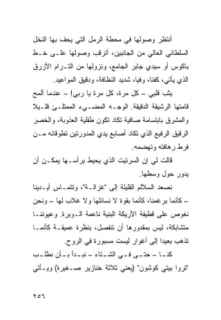 ‫ﺃﻨﺘﻅﺭ ﻭﺼﻭﻟﻬﺎ ﻓﻲ ﻤﺤﻁﺔ ﺍﻟﺭﻤل ﺍﻟﺘﻲ ﻴﺤﻑ ﺒﻬﺎ ﺍﻟﻨﺨل‬
‫ﺍﻟﺴﻠﻁﺎﻨﻲ ﺍﻟﻌﺎﻟﻲ ﻤﻥ ﺍﻟﺠﺎﻨﺒﻴﻥ، ﺃﺘﺭﻗﺏ ﻭﺼﻭﻟﻬﺎ ﻋﻠـﻰ ﺨـﻁ‬
‫ﺒﺎﻜﻭﺱ ﺃﻭ ﺴﻴﺩﻱ ﺠﺎﺒﺭ ﺍﻟﺠﺎﻤﻊ، ﻭﻨﺯﻭﻟﻬﺎ ﻤﻥ ﺍﻟﺘـﺭﺍﻡ ﺍﻷﺯﺭﻕ‬
       ‫ﺍﻟﺫﻱ ﻴﺄﺘﻲ، ﻜﻔﺌﹰ، ﻭﻓﻴﹰ، ﺸﺩﻴﺩ ﺍﻟﻨﻅﺎﻓﺔ، ﻭﺩﻗﻴﻕ ﺍﻟﻤﻭﺍﻋﻴﺩ.‬
                                      ‫ﺎ‬     ‫ﺎ‬
‫ﻴﺜﺏ ﻗﻠﺒﻲ – ﻜل ﻤﺭﺓ، ﻜل ﻤﺭﺓ ﻴﺎ ﺭﺒﻲ! – ﻋﻨﺩﻤﺎ ﺃﻟﻤﺢ‬
‫ﻗﺎﻤﺘﻬﺎ ﺍﻟﺭﺸﻴﻘﺔ ﺍﻟﺩﻗﻴﻘﺔ. ﺍﻟﻭﺠـﻪ ﺍﻟﻤﻀـﻲﺀ ﺍﻟﻤﻤﺘﻠـﺊ ﻗﻠـﻴﻼ‬
‫ﹰ‬
‫ﻭﺍﻟﻤﺸﺭﻕ ﺒﺎﺒﺘﺴﺎﻤﺔ ﺼﺎﻓﻴﺔ ﺘﻜﺎﺩ ﺘﻜﻭﻥ ﻁﻔﻠﻴﺔ ﺍﻟﻌﺫﻭﺒﺔ، ﻭﺍﻟﺨﺼﺭ‬
‫ﺍﻟﺭﻗﻴﻕ ﺍﻟﺭﻓﻴﻊ ﺍﻟﺫﻱ ﺘﻜﺎﺩ ﺃﺼﺎﺒﻊ ﻴﺩﻱ ﺍﻟﻤﺩﻭﺭﺘﻴﻥ ﺘﻁﻭﻗﺎﻨﻪ ﻤـﻥ‬
                                     ‫ﻓﺭﻁ ﺭﻫﺎﻓﺘﻪ ﻭﺘﻬﻀﻤﻪ.‬
‫ﻗﺎﻟﺕ ﻟﻲ ﺇﻥ ﺍﻟﺴﺭﺘﻴﺕ ﺍﻟﺫﻱ ﻴﺤﻴﻁ ﺒﺭﺃﺴـﻬﺎ ﻴﻤﻜـﻥ ﺃﻥ‬
                                        ‫ﻴﺩﻭﺭ ﺤﻭل ﻭﺴﻁﻬﺎ.‬
‫ﻨﺼﻌﺩ ﺍﻟﺴﻼﻟﻡ ﺍﻟﻘﻠﻴﻠﺔ ﺇﻟﻰ "ﻏﺯﺍﻟـﺔ"، ﻭﺘﺘﻤـﺎﺱ ﺃﻴـﺩﻴﻨﺎ‬
‫– ﻜﺄﻨﻤﺎ ﺒﺭﻏﻤﻨﺎ، ﻜﺄﻨﻤﺎ ﺒﻘﻭﺓ ﻻ ﻨﺴﺎﺌﻠﻬﺎ ﻭﻻ ﻏﻼﺏ ﻟﻬﺎ – ﻭﻨﺤﻥ‬
‫ﻨﻐﻭﺹ ﻋﻠﻰ ﻗﻁﻴﻔﺔ ﺍﻷﺭﻴﻜﺔ ﺍﻟﺒﻨﻴﺔ ﻨﺎﻋﻤﺔ ﺍﻟـﻭﺒﺭﺓ. ﻭﻋﻴﻭﻨﻨـﺎ‬
‫ﻤﺘﺸﺎﺒﻜﺔ، ﻟﻴﺱ ﺒﻤﻘﺩﻭﺭﻫﺎ ﺃﻥ ﺘﻨﻔﺼل، ﺒﻨﻅﺭﺓ ﻋﻤﻴﻘـﺔ ﻜﺄﻨﻤـﺎ‬
           ‫ﺘﺫﻫﺏ ﺒﻌﻴﺩﺍ ﺇﻟﻰ ﺃﻏﻭﺍﺭ ﻟﻴﺴﺕ ﻤﺴﺒﻭﺭﺓ ﻓﻲ ﺍﻟﺭﻭﺡ.‬
                                           ‫ﹰ‬
‫ﻜﻨ ـﺎ – ﺤﺘ ـﻰ ﻓ ـﻲ ﺍﻟﺸ ـﺘﺎﺀ – ﻨﺒ ـﺩﺃ ﺒ ـﺄﻥ ﻨﻁﻠ ـﺏ‬
 ‫ـ‬       ‫ـ ـ‬             ‫ـ‬      ‫ـ ـ‬          ‫ـ‬
‫"ﺘﺭﻭﺍ ﺒﻴﺘﻲ ﻜﻭﺸﻭﻥ" )ﻴﻌﻨﻲ ﺜﻼﺜﺔ ﺨﻨﺎﺯﻴﺭ ﺼـﻐﻴﺭﺓ( ﻭﻴـﺄﺘﻲ‬


‫٦٥٢‬
 