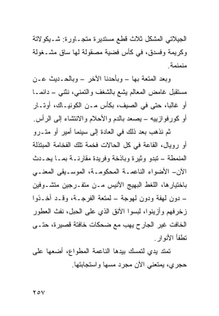 ‫ﺍﻟﺠﻴﻼﺘﻲ ﺍﻟﻤﺸﻜل ﺜﻼﺙ ﻗﻁﻊ ﻤﺴﺘﺩﻴﺭﺓ ﻤﺘﺠـﺎﻭﺭﺓ: ﺸـﻴﻜﻭﻻﺘﺔ‬
‫ﻭﻜﺭﻴﻤﺔ ﻭﻓﺴﺩﻕ، ﻓﻲ ﻜﺄﺱ ﻓﻀﻴﺔ ﻤﺼﻘﻭﻟﺔ ﻟﻬﺎ ﺴﺎﻕ ﻤﺸـﻐﻭﻟﺔ‬
                                                ‫ﻤﻨﻤﻨﻤﺔ.‬
‫ﻭﺒﻌﺩ ﺍﻟﻤﺘﻌﺔ ﺒﻬﺎ – ﻭﺒﺄﺤﺩﻨﺎ ﺍﻵﺨﺭ – ﻭﺒﺎﻟﺤـﺩﻴﺙ ﻋـﻥ‬
‫ﻤﺴﺘﻘﺒل ﻏﺎﻤﺽ ﺍﻟﻤﻌﺎﻟﻡ ﻴﺸﻊ ﺒﺎﻟﺸﻐﻑ ﻭﺍﻟﺘﻤﻨﻲ، ﻨﺜﻨﻲ – ﺩﺍﺌﻤـﺎ‬
‫ﹰ‬
‫ﺃﻭ ﻏﺎﻟﺒﹰ، ﺤﺘﻰ ﻓﻲ ﺍﻟﺼﻴﻑ، ﺒﻜﺄﺱ ﻤـﻥ ﺍﻟﻜﻭﻨﻴـﺎﻙ، ﺃﻭﺘـﺎﺭ‬
                                          ‫ﺎ‬
‫ﺃﻭ ﻜﻭﺭﻓﻭﺍﺯﻴﻴﻪ – ﻴﺼﻌﺩ ﺒﺎﻟﺩﻡ ﻭﺍﻷﺤﻼﻡ ﻭﺍﻻﻨﺘﺸﺎﺀ ﺇﻟﻰ ﺍﻟﺭﺃﺱ.‬
‫ﺜﻡ ﻨﺫﻫﺏ ﺒﻌﺩ ﺫﻟﻙ ﻓﻲ ﺍﻟﻌﺎﺩﺓ ﺇﻟﻰ ﺴﻴﻨﻤﺎ ﺃﻤﻴﺭ ﺃﻭ ﻤﺘـﺭﻭ‬
‫ﺃﻭ ﺭﻭﻴﺎل، ﺍﻟﻘﺎﻋﺔ ﻓﻲ ﻜل ﺍﻟﺤﺎﻻﺕ ﻓﺨﻤﺔ ﺘﻠﻙ ﺍﻟﻔﺨﺎﻤﺔ ﺍﻟﻤﺒﺘﺫﻟﺔ‬
‫ﺍﻟﻤﻨﻤﻁﺔ – ﺘﺒﺩﻭ ﻭﺜﻴﺭﺓ ﻭﺒﺎﺫﺨﺔ ﻭﻓﺭﻴﺩﺓ ﻤﻘﺎﺭﻨـﺔ ﺒﻤـﺎ ﻴﺤـﺩﺙ‬
‫ﺍﻵﻥ– ﺍﻷﻀﻭﺍﺀ ﺍﻟﻨﺎﻋﻤـﺔ ﺍﻟﻤﺤﻜﻭﻤـﺔ، ﺍﻟﻤﻭﺴـﻴﻘﻰ ﺍﻟﻤﻌﻨـﻲ‬
‫ﺒﺎﺨﺘﻴﺎﺭﻫﺎ، ﺍﻟﻠﻐﻁ ﺍﻟﺒﻬﻴﺞ ﺍﻷﻨﻴﺱ ﻤـﻥ ﻤﺘﻔـﺭﺠﻴﻥ ﻤﺘﺸـﻭﻓﻴﻥ‬
‫– ﺩﻭﻥ ﻟﻬﻔﺔ ﻭﺩﻭﻥ ﻟﻬﻭﺠﺔ – ﻟﻤﺘﻌﺔ ﺍﻟﻔﺭﺠـﺔ، ﻭﻗـﺩ ﺃﺨـﺫﻭﺍ‬
‫ﺯﺨﺭﻓﻬﻡ ﻭﺃﺯﻴﻨﻭﺍ، ﻟﺒﺴﻭﺍ ﺍﻵﻨﻕ ﺍﻟﺫﻱ ﻋﻠﻰ ﺍﻟﺤﺒل، ﻨﻔﺙ ﺍﻟﻌﻁﻭﺭ‬
‫ﺍﻟﺨﺎﻓﺕ ﻏﻴﺭ ﺍﻟﺠﺎﺭﺡ ﻴﻬﺏ ﻤﻊ ﻀﺤﻜﺎﺕ ﺨﺎﻓﺘﺔ ﻗﺼﻴﺭﺓ، ﺤﺘـﻰ‬
                                           ‫ﺘﻁﻔﺄ ﺍﻷﻨﻭﺍﺭ.‬
‫ﺘﻤﺘﺩ ﻴﺩﻱ ﻟﺘﻤﺴﻙ ﺒﻴﺩﻫﺎ ﺍﻟﻨﺎﻋﻤﺔ ﺍﻟﻤﻁﻭﺍﻉ، ﺃﻀﻌﻬﺎ ﻋﻠﻰ‬
             ‫ﺤﺠﺭﻱ، ﻴﻤﺘﻌﻨﻲ ﺍﻵﻥ ﻤﺠﺭﺩ ﻤﺴﻬﺎ ﻭﺍﺴﺘﺠﺎﺒﺘﻬﺎ.‬


‫٧٥٢‬
 