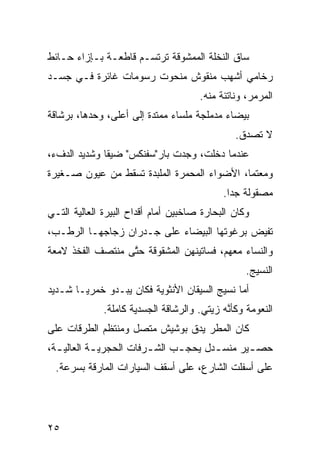 ‫ﺴﺎﻕ ﺍﻟﻨﺨﻠﺔ ﺍﻟﻤﻤﺸﻭﻗﺔ ﺘﺭﺘﺴـﻡ ﻗﺎﻁﻌـﺔ ﺒـﺈﺯﺍﺀ ﺤـﺎﺌﻁ‬
‫ﺭﺨﺎﻤﻲ ﺃﺸﻬﺏ ﻤﻨﻘﻭﺵ ﻤﻨﺤﻭﺕ ﺭﺴﻭﻤﺎﺕ ﻏﺎﺌﺭﺓ ﻓـﻲ ﺠﺴـﺩ‬
                                       ‫‪‬‬
                                       ‫ﺍﻟﻤﺭﻤﺭ، ﻭﻨﺎﺘﺌﺔ ﻤﻨﻪ.‬
‫ﺒﻴﻀﺎﺀ ﻤﺩﻤﻠﺠﺔ ﻤﻠﺴﺎﺀ ﻤﻤﺘ ‪‬ﺓ ﺇﻟﻰ ﺃﻋﻠﻰ، ﻭﺤﺩﻫﺎ، ﺒﺭﺸﺎﻗﺔ‬
                         ‫ﺩ‬
                                                 ‫ﻻ ﺘﺼ ‪‬ﻕ.‬
                                                   ‫ﺩ‬
‫ﻋﻨﺩﻤﺎ ﺩﺨﻠﺕ، ﻭﺠﺩﺕ ﺒﺎﺭ"ﺴﻔﻨﻜﺱ" ﻀ ‪‬ﻘﺎ ﻭﺸﺩﻴﺩ ﺍﻟﺩﻑﺀ،‬
             ‫ﻴﹰ‬
‫ﻭﻤﻌﺘﻤﹰ، ﺍﻷﻀﻭﺍﺀ ﺍﻟﻤﺤﻤ ‪‬ﺓ ﺍﻟﻤﻠ ‪‬ﺩﺓ ﺘﺴﻘﻁ ﻤﻥ ﻋﻴﻭﻥ ﺼـﻐﻴﺭﺓ‬
                      ‫ﺒ‬       ‫ﺭ‬               ‫ﺎ‬
                                             ‫ﻤﺼﻘﻭﻟﺔ ﺠﺩﺍ.‬
                                              ‫‪‬ﹰ‬
‫ﻭﻜﺎﻥ ﺍﻟﺒ ‪‬ﺎﺭﺓ ﺼﺎﺨﺒﻴﻥ ﺃﻤﺎﻡ ﺃﻗﺩﺍﺡ ﺍﻟﺒﻴﺭﺓ ﺍﻟﻌﺎﻟﻴﺔ ﺍﻟﺘـﻲ‬
                                          ‫ﺤ‬
‫ﺘﻔﻴﺽ ﺒﺭﻏﻭﺘﻬﺎ ﺍﻟﺒﻴﻀﺎﺀ ﻋﻠﻰ ﺠـﺩﺭﺍﻥ ﺯﺠﺎﺠﻬـﺎ ﺍﻟﺭﻁـﺏ،‬
‫ﻭﺍﻟﻨﺴﺎﺀ ﻤﻌﻬﻡ، ﻓﺴﺎﺘﻴﻨﻬﻥ ﺍﻟﻤﺸﻘﻭﻗﺔ ﺤ ﱠﻰ ﻤﻨﺘﺼﻑ ﺍﻟﻔﺨﺫ ﻻﻤﻌﺔ‬
                  ‫ﺘ‬            ‫‪‬‬
                                                   ‫ﺍﻟﻨﺴﻴﺞ.‬
‫ﺃ ‪‬ﺎ ﻨﺴﻴﺞ ﺍﻟﺴﻴﻘﺎﻥ ﺍﻷﻨﺜﻭ ‪‬ﺔ ﻓﻜﺎﻥ ﻴﺒـﺩﻭ ﺨﻤﺭ ‪‬ـﺎ ﺸـﺩﻴﺩ‬
      ‫ﻴ ﹰ‬                 ‫ﻴ‬                     ‫ﻤ‬
              ‫ﺍﻟﻨﻌﻭﻤﺔ ﻭﻜﺄ ﱠﻪ ﺯﻴﺘﻲ. ﻭﺍﻟﺭﺸﺎﻗﺔ ﺍﻟﺠﺴﺩ ‪‬ﺔ ﻜﺎﻤﻠﺔ.‬
                      ‫ﻴ‬                 ‫‪‬‬     ‫ﻨ‬
‫ﻜﺎﻥ ﺍﻟﻤﻁﺭ ﻴﺩﻕ ﺒﻭﺸﻴﺵ ﻤﺘﺼل ﻭﻤﻨﺘﻅﻡ ﺍﻟﻁﺭ‪‬ﻗﺎﺕ ﻋﻠﻰ‬
         ‫ﹶ‬                     ‫ﹼ‬
‫ﺤﺼ ـﻴﺭ ﻤﻨﺴ ـﺩل ﻴﺤﺠ ـﺏ ﺍﻟﺸ ـﺭﻓﺎﺕ ﺍﻟﺤﺠﺭﻴ ـﺔ ﺍﻟﻌﺎﻟﻴ ـﺔ،‬
  ‫ـ‬         ‫‪‬ـ‬           ‫ـ‬      ‫ـ‬       ‫ـ‬       ‫ـ‬
  ‫ﻋﻠﻰ ﺃﺴﻔﻠﺕ ﺍﻟﺸﺎﺭﻉ، ﻋﻠﻰ ﺃﺴﻘﻑ ﺍﻟﺴ ‪‬ﺎﺭﺍﺕ ﺍﻟﻤﺎﺭﻗﺔ ﺒﺴﺭﻋﺔ.‬
                     ‫ﻴ‬




‫٥٢‬
 