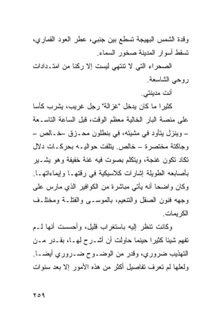 ‫ﻭﻗﺩﺓ ﺍﻟﺸﻤﺱ ﺍﻟﺒﻬﻴﺠﺔ ﺘﺴﻁﻊ ﺒﻴﻥ ﺠﻨﺒﻲ، ﻋﻁﺭ ﺍﻟﻌﻭﺩ ﺍﻟﻘﻤﺎﺭﻱ،‬
                      ‫ﺘﺴﻘﻁ ﺃﺴﻭﺍﺭ ﺍﻟﻤﺩﻴﻨﺔ ﺼﺨﻭﺭ ﺍﻟﺴﻤﺎﺀ.‬
‫ﺍﻟﺼﺤﺭﺍﺀ ﺍﻟﺘﻲ ﻻ ﺘﻨﺘﻬﻲ ﻟﻴﺴﺕ ﺇﻻ ﺭﻜﻨﺎ ﻤﻥ ﺍﻤﺘـﺩﺍﺩﺍﺕ‬
             ‫ﹰ‬
                                       ‫ﺭﻭﺤﻲ ﺍﻟﺸﺎﺴﻌﺔ.‬
                                     ‫ﺃﻨﺕ ﻤﺩﻴﻨﺘﻲ.‬
‫ﻜﺜﻴﺭﺍ ﻤﺎ ﻜﺎﻥ ﻴﺩﺨل "ﻏﺯﺍﻟﺔ" ﺭﺠل ﻏﺭﻴﺏ، ﻴﺸﺭﺏ ﻜﺄﺴﺎ‬
‫ﹰ‬                                       ‫ﹰ‬
‫ﻋﻠﻰ ﻤﻨﺼﺔ ﺍﻟﺒﺎﺭ ﺍﻟﺨﺎﻟﻴﺔ ﻤﻌﻅﻡ ﺍﻟﻭﻗﺕ، ﻗﺒل ﺍﻟﺴﺎﻋﺔ ﺍﻟﺘﺎﺴـﻌﺔ‬
‫– ﻭﻴﻨﺯل ﻴﺘﺄﻭﺩ ﻓﻲ ﻤﺸﻴﺘﻪ، ﻓﻲ ﺒﻨﻁﻠﻭﻥ ﻤﺤـﺯﻕ –ﺨـﺎﻟﺹ –‬
‫ﻭﺠﺎﻜﺘﺔ ﻤﺨﺘﺼﺭﺓ – ﺨﺎﻟﺹ. ﻴﺘﻠﻔﺕ ﺤﻭﺍﻟﻴـﻪ ﺒﺤﺭﻜـﺎﺕ ﺩﻻل‬
‫ﺘﻜﺎﺩ ﺘﻜﻭﻥ ﻏﻨﺠﺔ، ﻭﻴﺘﻜﻠﻡ ﺒﺼﻭﺕ ﻓﻴﻪ ﻏﻨﺔ ﺨﻔﻴﻔﺔ ﻭﻫﻭ ﻴﺸـﻴﺭ‬
‫ﺒﺄﺼﺎﺒﻌﻪ ﺍﻟﻁﻭﻴﻠﺔ ﺇﺸﺎﺭﺍﺕ ﻜﻼﺴﻴﻜﻴﺔ ﻓﻲ ﺭﻗﺘﻬـﺎ ﻭﺇﻴﻤﺎﺀﺍﺘﻬـﺎ.‬
‫ﻭﻜﺎﻥ ﻭﺍﻀﺤﺎ ﺃﻨﻪ ﻴﺄﺘﻲ ﻤﺒﺎﺸﺭﺓ ﻤﻥ ﺍﻟﻜﻭﺍﻓﻴﺭ ﺍﻟﺫﻱ ﻤﺎﺭﺱ ﻋﻠﻰ‬
                                          ‫ﹰ‬
‫ﻭﺠﻬﻪ ﻓﻨﻭﻥ ﺍﻟﺼﻘل ﻭﺍﻟﺘﻨﻌﻴﻡ، ﺒﺎﻟﻤﻭﺴـﻰ ﻭﺍﻟﻔﺘﻠـﺔ ﻭﻤﺨﺘﻠـﻑ‬
                                             ‫ﺍﻟﻜﺭﻴﻤﺎﺕ.‬
‫ﻭﻜﺎﻨﺕ ﺘﻨﻅﺭ ﺇﻟﻴﻪ ﺒﺎﺴﺘﻐﺭﺍﺏ ﻗﻠﻴل، ﻭﺃﺤﺴﺴﺕ ﺃﻨﻬﺎ ﻟـﻡ‬
‫ﺘﻔﻬﻡ ﺸﻴﺌﺎ ﻜﺜﻴﺭﺍ ﺤﻴﻨﻤﺎ ﺤﺎﻭﻟﺕ ﺃﻥ ﺃﺸـﺭﺡ ﻟﻬـﺎ، ﺒﻘـﺩﺭ ﻤـﻥ‬
                                     ‫ﹰ‬     ‫ﹰ‬
‫ﺍﻟﺘﻬﺫﻴﺏ ﻀﺭﻭﺭﻱ، ﻭﻗﺩﺭ ﻤﻥ ﺍﻟﻭﻀـﻭﺡ ﻀـﺭﻭﺭﻱ ﺃﻴﻀـﺎ.‬
 ‫ﹰ‬
‫ﻭﻟﻌﻠﻬﺎ ﻟﻡ ﺘﻌﺭﻑ ﺘﻔﺎﺼﻴل ﺃﻜﺜﺭ ﻤﻥ ﻫﺫﻩ ﺍﻷﻤﻭﺭ ﺇﻻ ﺒﻌﺩ ﺴﻨﻭﺍﺕ‬


‫٩٥٢‬
 