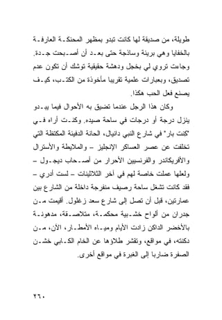 ‫ﻁﻭﻴﻠﺔ، ﻤﻥ ﺼﺩﻴﻘﺔ ﻟﻬﺎ ﻜﺎﻨﺕ ﺘﺒﺩﻭ ﺒﻤﻅﻬﺭ ﺍﻟﻤﺤﻨﻜـﺔ ﺍﻟﻌﺎﺭﻓـﺔ‬
‫ﺒﺎﻟﺨﻔﺎﻴﺎ ﻭﻫﻲ ﺒﺭﻴﺌﺔ ﻭﺴﺎﺫﺠﺔ ﺤﺘﻰ ﺒﻌـﺩ ﺃﻥ ﺃﺼـﺒﺤﺕ ﺠـﺩﺓ.‬
‫ﻭﺠﺎﺀﺕ ﺘﺭﻭﻱ ﻟﻲ ﺒﺨﺠل ﻭﺩﻫﺸﺔ ﺤﻘﻴﻘﻴﺔ ﺘﻭﺸﻙ ﺃﻥ ﺘﻜﻭﻥ ﻋﺩﻡ‬
‫ﺘﺼﺩﻴﻕ، ﻭﺒﻌﺒﺎﺭﺍﺕ ﻋﻠﻤﻴﺔ ﺘﻘﺭﻴﺒﺎ ﻤﺄﺨﻭﺫﺓ ﻤﻥ ﺍﻟﻜﺘـﺏ، ﻜﻴـﻑ‬
                       ‫ﹰ‬
                                     ‫ﻴﺼﻨﻊ ﻓﻌل ﺍﻟﺤﺏ ﻫﻜﺫﺍ.‬
‫ﻭﻜﺎﻥ ﻫﺫﺍ ﺍﻟﺭﺠل ﻋﻨﺩﻤﺎ ﺘﻀﻴﻕ ﺒﻪ ﺍﻷﺤﻭﺍل ﻓﻴﻤﺎ ﻴﺒـﺩﻭ‬
‫ﻴﻨﺯل ﺩﺭﺠﺔ ﺃﻭ ﺩﺭﺠﺎﺕ ﻓﻲ ﺴﺎﺤﺔ ﺼﻴﺩﻩ. ﻭﻜﻨـﺕ ﺃﺭﺍﻩ ﻓـﻲ‬
‫"ﻜﻨﹾﺕ ﺒﺎﺭ" ﻓﻲ ﺸﺎﺭﻉ ﺍﻟﻨﺒﻲ ﺩﺍﻨﻴﺎل، ﺍﻟﺤﺎﻨﺔ ﺍﻟﺩﻓﻴﺌﺔ ﺍﻟﻤﻜﺘﻅﺔ ﺍﻟﺘﻲ‬
                                                          ‫ِ‬
‫ﺘﺨﻠﻔﺕ ﻋﻥ ﻋﺼﺭ ﺍﻟﻌﺴﺎﻜﺭ ﺍﻹﻨﺠﻠﻴﺯ – ﻭﺍﻟﻤﻼﻴﻁﺔ ﻭﺍﻷﺴﺘﺭﺍل‬
‫ﻭﺍﻷﻓﺭﻴﻜﺎﻨﺩﺭ ﻭﺍﻟﻔﺭﻨﺴﻴﻴﻥ ﺍﻷﺤﺭﺍﺭ ﻤﻥ ﺃﺼـﺤﺎﺏ ﺩﻴﺠـﻭل –‬
‫ﻭﻟﻌﻠﻬﺎ ﻋﻤﻠﺕ ﺨﺎﺼﺔ ﻟﻬﻡ ﻓﻲ ﺁﺨﺭ ﺍﻟﺜﻼﺜﻴﻨﺎﺕ – ﻟﺴﺕ ﺃﺩﺭﻱ –‬
‫ﻓﻘﺩ ﻜﺎﻨﺕ ﺘﺸﻐل ﺴﺎﺤﺔ ﺭﺼﻴﻑ ﻤﻨﻔﺭﺠﺔ ﺩﺍﺨﻠﺔ ﻤﻥ ﺍﻟﺸﺎﺭﻉ ﺒﻴﻥ‬
‫ﻋﻤﺎﺭﺘﻴﻥ، ﻗﺒل ﺃﻥ ﺘﺼل ﺇﻟﻰ ﺸﺎﺭﻉ ﺴﻌﺩ ﺯﻏﻠﻭل. ﺃﻗﻴﻤﺕ ﻤـﻥ‬
‫ﺠﺩﺭﺍﻥ ﻤﻥ ﺃﻟﻭﺍﺡ ﺨﺸـﺒﻴﺔ ﻤﺤﻜﻤـﺔ، ﻤﺘﻼﺼـﻘﺔ، ﻤﺩﻫﻭﻨـﺔ‬
‫ﺒﺎﻷﺨﻀﺭ ﺍﻟﺩﺍﻜﻥ ﺯﺍﺩﺕ ﺍﻷﻴﺎﻡ ﻭﻤﻴـﺎﻩ ﺍﻷﻤﻁـﺎﺭ، ﺍﻵﻥ، ﻤـﻥ‬
‫ﺩﻜﻨﺘﻪ، ﻓﻲ ﻤﻭﺍﻗﻊ، ﻭﺘﻘﺸﺭ ﻁﻼﺅﻫﺎ ﻋﻥ ﺍﻟﺨﺎﻡ ﺍﻟﻜـﺎﺒﻲ ﺨﺸـﻥ‬
                ‫ﺍﻟﺼﻔﺭﺓ ﻀﺎﺭﺒﺎ ﺇﻟﻰ ﺍﻟﻐﺒﺭﺓ ﻓﻲ ﻤﻭﺍﻗﻊ ﺃﺨﺭﻯ.‬
                                          ‫ﹰ‬




‫٠٦٢‬
 