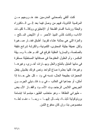 ‫ﻜﻨﺕ ﺃﻟﺘﻘﻲ ﺒﺄﺼﺤﺎﺒﻲ ﺍﻟﻤﺩﺭﺴﻴﻥ ﻋﻨﺩ ﺨـﺭﻭﺠﻬﻡ ﻤـﻥ‬
‫ﺍﻟﻤﺭﻗﺴﻴﺔ ﺍﻟﺜﺎﻨﻭﻴﺔ، ﻓﻴﻬﻡ ﻤﻥ ﻭﺼل ﻓﻴﻤﺎ ﺒﻌﺩ ﺇﻟـﻰ ﺍﻟـﺩﻜﺘﻭﺭﺍﻩ‬
‫ﻭﺍﻟﺒﻌﺜﺔ ﻭﺭﺌﺎﺴﺔ ﺃﻗﺴﺎﻡ ﺍﻟﻔﻠﺴﻔﺔ ﺃﻭ ﺍﻹﻨﺠﻠﻴﺯﻱ ﻭﻭﻜﺎﻟـﺔ ﻜﻠﻴـﺎﺕ‬
‫ﺍﻵﺩﺍﺏ، ﻭﻜﺎﻨﺕ ﻜﺄﺱ ﺍﻟﻨﺒﻴﺫ ﺍﻷﺤﻤﺭ – ﺃﻭ ﺍﻷﺒﻴﺽ ﺍﻟﻤـﺜﻠﺞ –‬
‫ﻭﺍﻟﻤﺯﺓ ﺍﻟﺘﻲ ﻫﻲ ﺒﻤﺜﺎﺒﺔ ﻋﺸﺎﺀ ﺘﻘﺭﻴﺒﺎ: ﺃﻁﺒﺎﻕ ﻓﺨـﺎﺭ ﺼـﻐﻴﺭﺓ‬
                    ‫ﹰ‬
‫ﻭﻟﻜﻥ ﻋﻤﻴﻘﺔ ﺠﻠﻴﻠﺔ ﺍﻟﻤﺤﺘﻭﻯ، ﺍﻟﻜﻤﻭﻨﻴﺔ، ﻭﺍﻟﻜﺭﺸﺔ ﺸﺭﺍﺌﺢ ﺩﻗﻴﻘﺔ‬
‫ﺒﺎﻟﺼﻠﺼﺔ، ﻭﺍﻟﺒﺴﺎﺭﻴﺎ ﺍﻟﻤﻘﻠﻴﺔ ﺘﻘﺭﻗﻊ ﻓﻲ ﺍﻟﻔـﻡ ﻫﺸـﺔ ﻭﺴـﻬﻠﺔ‬
‫ﺍﻟﻤﻜﺴﺭ، ﻭﺃﻡ ﺍﻟﺨﻠﻭل ﺍﻟﻤﻔﺘﻭﺤﺔ ﻓﻲ ﺼﺩﻓﺎﺘﻬﺎ ﺍﻟﻤﺴﺘﻁﻴﻠﺔ ﻤﺴﺘﻘﺭﺓ‬
‫ﻓﻲ ﻤﺎﺌﻬﺎ ﺍﻟﻤﺘﺒل ﺒﺎﻟﻤﻠﺢ ﻭﺍﻟﺨل ﻭﺒﻬـﺎﺭﺍﺕ ﺃﺨـﺭﻯ، ﻭﻏﻴﺭﻫـﺎ‬
‫ﻭﻏﻴﺭﻫﺎ، ﻜﻠﻬﺎ ﺒﻌﺸﺭﺓ ﺼﺎﻍ ﻟﻠﻭﺍﺤﺩ ﻭﻨﺹ ﻓﺭﻨﻙ ﺒﻘﺸﻴﺵ ﻴﻔﻌل‬
‫ﺍﻟﻤﻌﺠﺯﺍﺕ ﺒﻁﺒﻴﻌﺔ ﺍﻟﺤﺎل، ﻨﺩﺴﻪ ﻓﻲ ﻭﺩ – ﻜل ﻋﻠﻰ ﺤـﺩﺓ ﺇﺫﺍ‬
‫ﺃﻤﻜﻥ، ﺃﻭ ﺠﻤﺎﻋﻴﺎ ﻓﻲ ﺍﻟﻐﺎﻟﺏ – ﻓﻲ ﻴـﺩ ﻓﺎﻨـﺩﻴﻠﻲ ﺍﻟﺠﺭﺴـﻭﻥ‬
                                     ‫ﹰ‬
‫ﺍﻟﺠﺭﻴﺠﻲ ﺍﻟﻼﺒﺱ ﺍﻟﺭﺠﻨﺠـﻭﺕ ﺍﻷﺴـﻭﺩ ﻭﺍﻟﻘﻔـﺎﺯ ﺍﻷﺒـﻴﺽ‬
‫– ﻁﻬﺭﺍﻨﻲ ﺍﻟﻨﻅﺎﻓﺔ – ﻭﻫﻭ ﻤﺘﺨﺸﺏ ﺍﻟﻅﻬﺭ، ﻤﺒﺘﺴﻡ ﻟﻨﺎ ﺍﺒﺘﺴﺎﻤﺔ‬
‫ﺒﺭﻭﺘﻭﻜﻭﻟﻴﺔ ﺜﺎﺒﺘـﺔ، ﻴﺘﺴـﻠل ﺇﻟﻴﻬـﺎ – ﺭﺒﻤـﺎ – ﺩﻑﺀ ﻟﻌﻠـﻪ‬
                    ‫ﻤﺨﺼﻭﺹ ﺒﻨﺎ، ﻭﺇﻥ ﻜﺎﻥ ﻤﺩﻓﻭﻉ ﺍﻟﺜﻤﻥ.‬




‫١٦٢‬
 