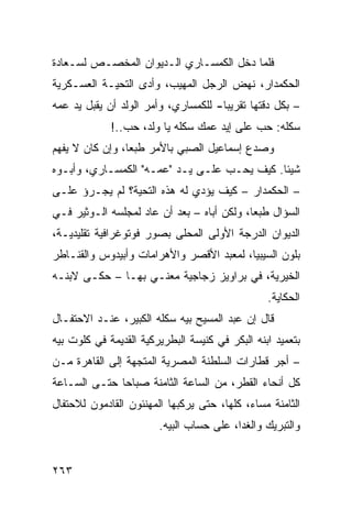 ‫ﻓﻠﻤﺎ ﺩﺨل ﺍﻟﻜﻤﺴـﺎﺭﻱ ﺍﻟـﺩﻴﻭﺍﻥ ﺍﻟﻤﺨﺼـﺹ ﻟﺴـﻌﺎﺩﺓ‬
‫ﺍﻟﺤﻜﻤﺩﺍﺭ، ﻨﻬﺽ ﺍﻟﺭﺠل ﺍﻟﻤﻬﻴﺏ، ﻭﺃﺩﻯ ﺍﻟﺘﺤﻴـﺔ ﺍﻟﻌﺴـﻜﺭﻴﺔ‬
‫– ﺒﻜل ﺩﻗﺘﻬﺎ ﺘﻘﺭﻴﺒﺎ- ﻟﻠﻜﻤﺴﺎﺭﻱ، ﻭﺃﻤﺭ ﺍﻟﻭﻟﺩ ﺃﻥ ﻴﻘﺒل ﻴﺩ ﻋﻤﻪ‬
                                     ‫ﹰ‬
             ‫ﺴﻜﻠﻪ: ﺤﺏ ﻋﻠﻰ ﺇﻴﺩ ﻋﻤﻙ ﺴﻜﻠﻪ ﻴﺎ ﻭﻟﺩ، ﺤﺏ..!‬
‫ﻭﺼﺩﻉ ﺇﺴﻤﺎﻋﻴل ﺍﻟﺼﺒﻲ ﺒﺎﻷﻤﺭ ﻁﺒﻌﹰ، ﻭﺇﻥ ﻜﺎﻥ ﻻ ﻴﻔﻬﻡ‬
                ‫ﺎ‬
‫ﺸﻴﺌﺎ. ﻜﻴﻑ ﻴﺤـﺏ ﻋﻠـﻰ ﻴـﺩ "ﻋﻤـﻪ" ﺍﻟﻜﻤﺴـﺎﺭﻱ، ﻭﺃﺒـﻭﻩ‬
                                            ‫ﹰ‬
‫– ﺍﻟﺤﻜﻤﺩﺍﺭ – ﻜﻴﻑ ﻴﺅﺩﻱ ﻟﻪ ﻫﺫﻩ ﺍﻟﺘﺤﻴﺔ؟ ﻟﻡ ﻴﺠـﺭﺅ ﻋﻠـﻰ‬
‫ﺍﻟﺴﺅﺍل ﻁﺒﻌﹰ، ﻭﻟﻜﻥ ﺃﺒﺎﻩ – ﺒﻌﺩ ﺃﻥ ﻋﺎﺩ ﻟﻤﺠﻠﺴﻪ ﺍﻟـﻭﺜﻴﺭ ﻓـﻲ‬
                                           ‫ﺎ‬
‫ﺍﻟﺩﻴﻭﺍﻥ ﺍﻟﺩﺭﺠﺔ ﺍﻷﻭﻟﻰ ﺍﻟﻤﺤﻠﻰ ﺒﺼﻭﺭ ﻓﻭﺘﻭﻏﺭﺍﻓﻴﺔ ﺘﻘﻠﻴﺩﻴـﺔ،‬
‫ﺒﻠﻭﻥ ﺍﻟﺴﻴﺒﻴﺎ، ﻟﻤﻌﺒﺩ ﺍﻷﻗﺼﺭ ﻭﺍﻷﻫﺭﺍﻤﺎﺕ ﻭﺃﺒﻴﺩﻭﺱ ﻭﺍﻟﻘﻨـﺎﻁﺭ‬
‫ﺍﻟﺨﻴﺭﻴﺔ، ﻓﻲ ﺒﺭﺍﻭﻴﺯ ﺯﺠﺎﺠﻴﺔ ﻤﻌﻨـﻲ ﺒﻬـﺎ – ﺤﻜـﻰ ﻻﺒﻨـﻪ‬
                                                 ‫ﺍﻟﺤﻜﺎﻴﺔ.‬
‫ﻗﺎل ﺇﻥ ﻋﺒﺩ ﺍﻟﻤﺴﻴﺢ ﺒﻴﻪ ﺴﻜﻠﻪ ﺍﻟﻜﺒﻴﺭ، ﻋﻨـﺩ ﺍﻻﺤﺘﻔـﺎل‬
‫ﺒﺘﻌﻤﻴﺩ ﺍﺒﻨﻪ ﺍﻟﺒﻜﺭ ﻓﻲ ﻜﻨﻴﺴﺔ ﺍﻟﺒﻁﺭﻴﺭﻜﻴﺔ ﺍﻟﻘﺩﻴﻤﺔ ﻓﻲ ﻜﻠﻭﺕ ﺒﻴﻪ‬
‫– ﺃﺠﺭ ﻗﻁﺎﺭﺍﺕ ﺍﻟﺴﻠﻁﻨﺔ ﺍﻟﻤﺼﺭﻴﺔ ﺍﻟﻤﺘﺠﻬﺔ ﺇﻟﻰ ﺍﻟﻘﺎﻫﺭﺓ ﻤـﻥ‬
‫ﻜل ﺃﻨﺤﺎﺀ ﺍﻟﻘﻁﺭ، ﻤﻥ ﺍﻟﺴﺎﻋﺔ ﺍﻟﺜﺎﻤﻨﺔ ﺼﺒﺎﺤﺎ ﺤﺘـﻰ ﺍﻟﺴـﺎﻋﺔ‬
             ‫ﹰ‬
‫ﺍﻟﺜﺎﻤﻨﺔ ﻤﺴﺎﺀ، ﻜﻠﻬﺎ، ﺤﺘﻰ ﻴﺭﻜﺒﻬﺎ ﺍﻟﻤﻬﻨﺌﻭﻥ ﺍﻟﻘﺎﺩﻤﻭﻥ ﻟﻼﺤﺘﻔﺎل‬
                        ‫ﻭﺍﻟﺘﺒﺭﻴﻙ ﻭﺍﻟﻐﺩﺍ، ﻋﻠﻰ ﺤﺴﺎﺏ ﺍﻟﺒﻴﻪ.‬


‫٣٦٢‬
 