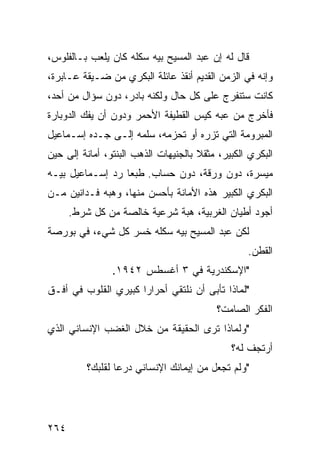 ‫ﻗﺎل ﻟﻪ ﺇﻥ ﻋﺒﺩ ﺍﻟﻤﺴﻴﺢ ﺒﻴﻪ ﺴﻜﻠﻪ ﻜﺎﻥ ﻴﻠﻌﺏ ﺒـﺎﻟﻔﻠﻭﺱ،‬
‫ﻭﺇﻨﻪ ﻓﻲ ﺍﻟﺯﻤﻥ ﺍﻟﻘﺩﻴﻡ ﺃﻨﻘﺫ ﻋﺎﺌﻠﺔ ﺍﻟﺒﻜﺭﻱ ﻤﻥ ﻀـﻴﻘﺔ ﻋـﺎﺒﺭﺓ،‬
‫ﻜﺎﻨﺕ ﺴﺘﻨﻔﺭﺝ ﻋﻠﻰ ﻜل ﺤﺎل ﻭﻟﻜﻨﻪ ﺒﺎﺩﺭ، ﺩﻭﻥ ﺴﺅﺍل ﻤﻥ ﺃﺤﺩ،‬
‫ﻓﺄﺨﺭﺝ ﻤﻥ ﻋﺒﻪ ﻜﻴﺱ ﺍﻟﻘﻁﻴﻔﺔ ﺍﻷﺤﻤﺭ ﻭﺩﻭﻥ ﺃﻥ ﻴﻔﻙ ﺍﻟﺩﻭﺒﺎﺭﺓ‬
‫ﺍﻟﻤﺒﺭﻭﻤﺔ ﺍﻟﺘﻲ ﺘﺯﺭﻩ ﺃﻭ ﺘﺤﺯﻤﻪ، ﺴﻠﻤﻪ ﺇﻟـﻰ ﺠـﺩﻩ ﺇﺴـﻤﺎﻋﻴل‬
‫ﺍﻟﺒﻜﺭﻱ ﺍﻟﻜﺒﻴﺭ، ﻤﺜﻘﻼ ﺒﺎﻟﺠﻨﻴﻬﺎﺕ ﺍﻟﺫﻫﺏ ﺍﻟﺒﻨﺘﻭ، ﺃﻤﺎﻨﺔ ﺇﻟﻰ ﺤﻴﻥ‬
                                      ‫ﹰ‬
‫ﻤﻴﺴﺭﺓ، ﺩﻭﻥ ﻭﺭﻗﺔ، ﺩﻭﻥ ﺤﺴﺎﺏ. ﻁﺒﻌﺎ ﺭﺩ ﺇﺴـﻤﺎﻋﻴل ﺒﻴـﻪ‬
                 ‫ﹰ‬
‫ﺍﻟﺒﻜﺭﻱ ﺍﻟﻜﺒﻴﺭ ﻫﺫﻩ ﺍﻷﻤﺎﻨﺔ ﺒﺄﺤﺴﻥ ﻤﻨﻬﺎ، ﻭﻫﺒﻪ ﻓـﺩﺍﻨﻴﻥ ﻤـﻥ‬
      ‫ﺃﺠﻭﺩ ﺃﻁﻴﺎﻥ ﺍﻟﻐﺭﺒﻴﺔ، ﻫﺒﺔ ﺸﺭﻋﻴﺔ ﺨﺎﻟﺼﺔ ﻤﻥ ﻜل ﺸﺭﻁ.‬
‫ﻟﻜﻥ ﻋﺒﺩ ﺍﻟﻤﺴﻴﺢ ﺒﻴﻪ ﺴﻜﻠﻪ ﺨﺴﺭ ﻜل ﺸﻲﺀ، ﻓﻲ ﺒﻭﺭﺼﺔ‬
                                                  ‫ﺍﻟﻘﻁﻥ.‬
                ‫"ﺍﻹﺴﻜﻨﺩﺭﻴﺔ ﻓﻲ ٣ ﺃﻏﺴﻁﺱ ٢٤٩١.‬
‫"ﻟﻤﺎﺫﺍ ﺘﺄﺒﻰ ﺃﻥ ﻨﻠﺘﻘﻲ ﺃﺤﺭﺍﺭﺍ ﻜﺒﻴﺭﻱ ﺍﻟﻘﻠﻭﺏ ﻓﻲ ﺃﻓـﻕ‬
                     ‫ﹰ‬
                                          ‫ﺍﻟﻔﻜﺭ ﺍﻟﺼﺎﻤﺕ؟‬
‫"ﻭﻟﻤﺎﺫﺍ ﺘﺭﻯ ﺍﻟﺤﻘﻴﻘﺔ ﻤﻥ ﺨﻼل ﺍﻟﻐﻀﺏ ﺍﻹﻨﺴﺎﻨﻲ ﺍﻟﺫﻱ‬
                                              ‫ﺃﺭﺘﺠﻑ ﻟﻪ؟‬
          ‫"ﻭﻟﻡ ﺘﺠﻌل ﻤﻥ ﺇﻴﻤﺎﻨﻙ ﺍﻹﻨﺴﺎﻨﻲ ﺩﺭﻋﺎ ﻟﻘﻠﺒﻙ؟‬
                 ‫ﹰ‬




‫٤٦٢‬
 