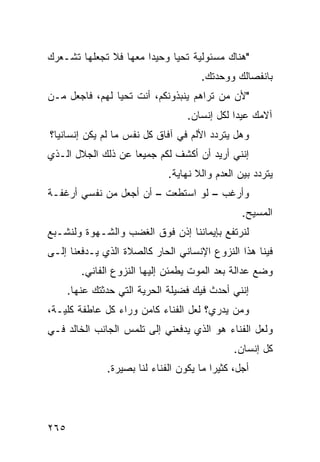 ‫"ﻫﻨﺎﻙ ﻤﺴﺌﻭﻟﻴﺔ ﺘﺤﻴﺎ ﻭﺤﻴﺩﺍ ﻤﻌﻬﺎ ﻓﻼ ﺘﺠﻌﻠﻬﺎ ﺘﺸـﻌﺭﻙ‬
                      ‫ﹰ‬
                                      ‫ﺒﺎﻨﻔﺼﺎﻟﻙ ﻭﻭﺤﺩﺘﻙ.‬
‫"ﻷﻥ ﻤﻥ ﺘﺭﺍﻫﻡ ﻴﻨﺒﺫﻭﻨﻜﻡ، ﺃﻨﺕ ﺘﺤﻴﺎ ﻟﻬﻡ، ﻓﺎﺠﻌل ﻤـﻥ‬
                                   ‫ﺁﻻﻤﻙ ﻋﻴﺩﺍ ﻟﻜل ﺇﻨﺴﺎﻥ.‬
                                              ‫ﹰ‬
‫ﻭﻫل ﻴﺘﺭﺩﺩ ﺍﻷﻟﻡ ﻓﻲ ﺁﻓﺎﻕ ﻜل ﻨﻔﺱ ﻤﺎ ﻟﻡ ﻴﻜﻥ ﺇﻨﺴﺎﻨﻴ ﹰ؟‬
 ‫ﺎ‬
‫ﺇﻨﻨﻲ ﺃﺭﻴﺩ ﺃﻥ ﺃﻜﺸﻑ ﻟﻜﻡ ﺠﻤﻴﻌﺎ ﻋﻥ ﺫﻟﻙ ﺍﻟﺠﻼل ﺍﻟـﺫﻱ‬
                   ‫ﹰ‬
                              ‫ﻴﺘﺭﺩﺩ ﺒﻴﻥ ﺍﻟﻌﺩﻡ ﻭﺍﻟﻼ ﻨﻬﺎﻴﺔ.‬
‫ﻭﺃﺭﻏﺏ – ﻟﻭ ﺍﺴﺘﻁﻌﺕ – ﺃﻥ ﺃﺠﻌل ﻤﻥ ﻨﻔﺴﻲ ﺃﺭﻏﻔـﺔ‬
                                                 ‫ﺍﻟﻤﺴﻴﺢ.‬
‫ﻟﻨﺭﺘﻔﻊ ﺒﺈﻴﻤﺎﻨﻨﺎ ﺇﺫﻥ ﻓﻭﻕ ﺍﻟﻐﻀﺏ ﻭﺍﻟﺸـﻬﻭﺓ ﻭﻟﻨﺸـﺒﻊ‬
‫ﻓﻴﻨﺎ ﻫﺫﺍ ﺍﻟﻨﺯﻭﻉ ﺍﻹﻨﺴﺎﻨﻲ ﺍﻟﺤﺎﺭ ﻜﺎﻟﺼﻼﺓ ﺍﻟﺫﻱ ﻴـﺩﻓﻌﻨﺎ ﺇﻟـﻰ‬
         ‫ﻭﻀﻊ ﻋﺩﺍﻟﺔ ﺒﻌﺩ ﺍﻟﻤﻭﺕ ﻴﻁﻤﺌﻥ ﺇﻟﻴﻬﺎ ﺍﻟﻨﺯﻭﻉ ﺍﻟﻔﺎﻨﻲ.‬
      ‫ﺇﻨﻨﻲ ﺃﺤﺩﺙ ﻓﻴﻙ ﻓﻀﻴﻠﺔ ﺍﻟﺤﺭﻴﺔ ﺍﻟﺘﻲ ﺤﺩﺜﺘﻙ ﻋﻨﻬﺎ.‬
‫ﻭﻤﻥ ﻴﺩﺭﻱ؟ ﻟﻌل ﺍﻟﻔﻨﺎﺀ ﻜﺎﻤﻥ ﻭﺭﺍﺀ ﻜل ﻋﺎﻁﻔﺔ ﻜﻠﻴـﺔ،‬
‫ﻭﻟﻌل ﺍﻟﻔﻨﺎﺀ ﻫﻭ ﺍﻟﺫﻱ ﻴﺩﻓﻌﻨﻲ ﺇﻟﻰ ﺘﻠﻤﺱ ﺍﻟﺠﺎﻨﺏ ﺍﻟﺨﺎﻟﺩ ﻓـﻲ‬
                                               ‫ﻜل ﺇﻨﺴﺎﻥ.‬
               ‫ﺃﺠل، ﻜﺜﻴﺭﺍ ﻤﺎ ﻴﻜﻭﻥ ﺍﻟﻔﻨﺎﺀ ﻟﻨﺎ ﺒﺼﻴﺭﺓ.‬
                                         ‫ﹰ‬




‫٥٦٢‬
 