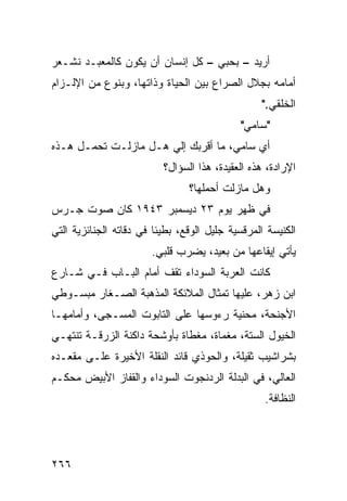 ‫ﺃﺭﻴﺩ – ﺒﺤﺒﻲ – ﻜل ﺇﻨﺴﺎﻥ ﺃﻥ ﻴﻜﻭﻥ ﻜﺎﻟﻤﻌﺒـﺩ ﻨﺸـﻌﺭ‬
‫ﺃﻤﺎﻤﻪ ﺒﺠﻼل ﺍﻟﺼﺭﺍﻉ ﺒﻴﻥ ﺍﻟﺤﻴﺎﺓ ﻭﺫﺍﺘﻬﺎ، ﻭﺒﻨﻭﻉ ﻤﻥ ﺍﻹﻟـﺯﺍﻡ‬
                                                  ‫ﺍﻟﺨﻠﻘﻲ."‬
                                             ‫"ﺴﺎﻤﻲ"‬
‫ﺃﻱ ﺴﺎﻤﻲ، ﻤﺎ ﺃﻗﺭﺒﻙ ﺇﻟﻲ ﻫـل ﻤﺎﺯﻟـﺕ ﺘﺤﻤـل ﻫـﺫﻩ‬
                      ‫‪‬‬
                          ‫ﺍﻹﺭﺍﺩﺓ، ﻫﺫﻩ ﺍﻟﻌﻘﻴﺩﺓ، ﻫﺫﺍ ﺍﻟﺴﺅﺍل؟‬
                                ‫ﻭﻫل ﻤﺎﺯﻟﺕ ﺃﺤﻤﻠﻬﺎ؟‬
                                        ‫ﹸ‬
‫ﻓﻲ ﻅﻬﺭ ﻴﻭﻡ ٣٢ ﺩﻴﺴﻤﺒﺭ ٣٤٩١ ﻜﺎﻥ ﺼﻭﺕ ﺠـﺭﺱ‬
‫ﺍﻟﻜﻨﻴﺴﺔ ﺍﻟﻤﺭﻗﺴﻴﺔ ﺠﻠﻴل ﺍﻟﻭﻗﻊ، ﺒﻁﻴﺌﺎ ﻓﻲ ﺩﻗﺎﺘﻪ ﺍﻟﺠﻨﺎﺌﺯﻴﺔ ﺍﻟﺘﻲ‬
                        ‫ﹰ‬
                       ‫ﻴﺄﺘﻲ ﺇﻴﻘﺎﻋﻬﺎ ﻤﻥ ﺒﻌﻴﺩ، ﻴﻀﺭﺏ ﻗﻠﺒﻲ.‬
‫ﻜﺎﻨﺕ ﺍﻟﻌﺭﺒﺔ ﺍﻟﺴﻭﺩﺍﺀ ﺘﻘﻑ ﺃﻤﺎﻡ ﺍﻟﺒـﺎﺏ ﻓـﻲ ﺸـﺎﺭﻉ‬
‫ﺍﺒﻥ ﺯﻫﺭ، ﻋﻠﻴﻬﺎ ﺘﻤﺜﺎل ﺍﻟﻤﻼﺌﻜﺔ ﺍﻟﻤﺫﻫﺒﺔ ﺍﻟﺼـﻐﺎﺭ ﻤﺒﺴـﻭﻁﻲ‬
‫ﺍﻷﺠﻨﺤﺔ، ﻤﺤﻨﻴﺔ ﺭﺀﻭﺴﻬﺎ ﻋﻠﻰ ﺍﻟﺘﺎﺒﻭﺕ ﺍﻟﻤﺴـﺠﻰ، ﻭﺃﻤﺎﻤﻬـﺎ‬
‫ﺍﻟﺨﻴﻭل ﺍﻟﺴﺘﺔ، ﻤﻐﻤﺎﺓ، ﻤﻐﻁﺎﺓ ﺒﺄﻭﺸﺤﺔ ﺩﺍﻜﻨﺔ ﺍﻟﺯﺭﻗـﺔ ﺘﻨﺘﻬـﻲ‬
‫ﺒﺸﺭﺍﺸﻴﺏ ﺜﻘﻴﻠﺔ، ﻭﺍﻟﺤﻭﺫﻱ ﻗﺎﺌﺩ ﺍﻟﻨﻘﻠﺔ ﺍﻷﺨﻴﺭﺓ ﻋﻠـﻰ ﻤﻘﻌـﺩﻩ‬
‫ﺍﻟﻌﺎﻟﻲ، ﻓﻲ ﺍﻟﺒﺩﻟﺔ ﺍﻟﺭﺩﻨﺠﻭﺕ ﺍﻟﺴﻭﺩﺍﺀ ﻭﺍﻟﻘﻔﺎﺯ ﺍﻷﺒﻴﺽ ﻤﺤﻜـﻡ‬
                                                  ‫ﺍﻟﻨﻅﺎﻓﺔ.‬




‫٦٦٢‬
 