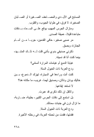 ‫ﺍﻟﻤﺴﺎﺒﺢ ﻓﻲ ﺍﻷﻴـﺩﻱ ﻭﺍﻟﻤﺼـﺎﺤﻑ ﺍﻟﺼـﻐﻴﺭﺓ ﺃﻭ ﺍﻟﺼـﻠﺒﺎﻥ‬
           ‫ﺍﻟﺼﻐﻴﺭﺓ، ﻻ ﻓﺭﻕ، ﻓﻲ ﻁﻭﺍﻴﺎ ﺍﻟﺠﻴﻭﺏ، ﻭﺍﻟﻘﻠﻭﺏ.‬
‫ﻭﻤﺎﺯﺍل ﺍﻟﺠﺭﺱ ﺍﻟﻤﻬﻴﺏ ﻴﻭﻗﻊ ﻋﻠـﻰ ﺍﻟﺴـﻤﺎﺀ ﺒـﺩﻗﺎﺕ‬
                            ‫ﻤﺘﺒﺎﻋﺩﺓ ﻗﻠﻴ ﹰ، ﻋﻤﻴﻘﺔ ﺍﻟﺼﺩﻯ.‬
                                          ‫ﻼ‬
‫ﻤﺭ ﺼﺒﻲ ﺼﻐﻴﺭ، ﺤﺎﻓﻲ ﺍﻟﻘﺩﻤﻴﻥ، ﺠﺭﻴـﺎ ﻤـﻥ ﺃﻤـﺎﻡ‬
          ‫ﹰ‬                             ‫‪‬‬
                                        ‫ﺍﻟﺠﻨﺎﺯﺓ، ﻭﺒﺼﻕ.‬
‫ﺫﻜﺭﻨﻲ ﺼﺩﻴﻘﻲ ﺒﺩﻭﻱ ﺒﺄﻨﻨﻲ ﻗﻠﺕ ﻟـﻪ ﺫﻟـﻙ ﺍﻟﻤﺸـﻬﺩ،‬
                                  ‫ﺒﻴﻨﻤﺎ ﻜﻨﺕ ﺃﻨﺎ ﻗﺩ ﻨﺴﻴﺘﻪ.‬
             ‫ﻏﻴﺎﺒﺔ ﺍﻟﺩﻤﻊ ﺃﻡ ﻏﻴﺎﻤﺎﺕ ﺍﻟﻤﺭﺍﺭﺓ ﺃﻨﺴﺘﻨﻲ؟‬
                     ‫ﻭﺩﻉ ﺍﻟﻌﺭﺒﺔ ﺫﺍﺕ ﺍﻟﺨﻴﻭل ﺍﻟﺴﺘﺔ.‬
‫ﻜﻨﺕ ﺃﻨﺕ ﻭﺭﺍﺀﻫﺎ ﻓﻲ ﺍﻟﺴﻴﺎﺭﺓ، ﺘﻬﺯﻙ ﺍﻟـﺩﻤﻭﻉ، ﺒـﻴﻥ‬
   ‫ﺨﺎﻟﻴﻙ ﻴﻭﻨﺎﻥ ﻭﻨﺎﺜﺎﻥ، ﻭﺼﺩﻴﻕ ﻟﻬﻤﺎ، ﻏﺭﻴﺏ، ﻤﺎ ﻤﻜﺎﻨﻪ ﻫﻨﺎ؟‬
                                  ‫ﻻ ﺘﺴﺘﻌﺩ ﺇﻴﻘﺎﻋﻬﺎ.‬
                   ‫ﻭﻻﺘﻘل ﺇﻥ ﺫﻟﻙ ﺫﻜﺭﻯ ﻗﺩ ﻋﺒﺭﺕ.‬
‫ﺒل ﺍﺴﺘﻤﻊ ﺇﻟﻰ ﺩﻗﺎﺕ ﺍﻟﺠﺭﺱ ﺍﻟﻜﺒﻴﺭ، ﺒﻁﻴﺌﺔ، ﻀـﺎﺭﺒﺔ،‬
                          ‫ﻤﺎ ﺘﺯﺍل ﺘﺭﻥ ﻓﻲ ﺠﻨﺒﺎﺕ ﺴﻤﺎﺌﻙ.‬
                     ‫ﻭﺩﻉ ﺍﻟﻌﺭﺒﺔ ﺫﺍﺕ ﺍﻟﺨﻴﻭل ﺍﻟﺴﺘﺔ.‬
   ‫ﻓﻘﺩﺘﻬﺎ، ﻓﻘﺩﺕ ﻤﻥ ﺘﺤﻤﻠﻪ ﺍﻟﻌﺭﺒﺔ، ﻓﻲ ﺭﺤﻠﺘﻪ ﺍﻷﺨﻴﺭﺓ.‬


‫٨٦٢‬
 