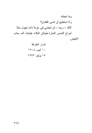 ‫ﻭﻤﺎ ﺘﺤﻤﻠﻪ.‬
                     ‫ﻭﻻ ﺘﺴﺘﻁﻴﻊ ﺃﻥ ﺘﻨﺴﻰ ﺍﻟﻔﻘﺩﺍﻥ؟‬
 ‫ﻷﻨﻙ – ﺭﺒﻤﺎ – ﻟﻥ ﺘﻤﻀﻲ ﻓﻲ ﻋﺭﺒﺔ ﺫﺍﺕ ﺨﻴﻭل ﺴﺘﺔ.‬
‫ﺃﻤﻭﺍﺝ ﺍﻟﺸﻤﺱ ﺍﻟﺤﺎﺭﺓ ﻁﻭﻓﺎﻥ ﺍﻟﺒﻜﺎﺀ ﻏﻴﺎﺒﺎﺕ ﺍﻟﺴـﺤﺎﺏ‬
                                             ‫ﺍﻷﺒﻴﺽ.‬
              ‫ﺇﺩﻭﺍﺭ ﺍﻟﺨﺭﺍﻁ‬
           ‫٠١ ﺃﺒﻴﺏ ٨٠٧١‬
           ‫٧١ ﻴﻭﻟﻴﻭ ٢٩٩١‬




‫٩٦٢‬
 