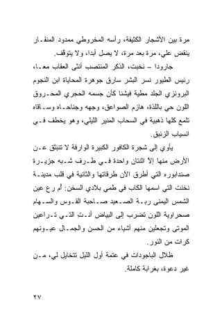 ‫ﻤ ‪‬ﺓ ﺒﻴﻥ ﺍﻷﺸﺠﺎﺭ ﺍﻟﻜﺜﻴﻔﺔ، ﺭﺃﺴﻪ ﺍﻟﻤﺨﺭﻭﻁﻲ ﻤﻤﺩﻭﺩ ﺍﻟﻤﻨﻘـﺎﺭ‬
               ‫‪‬‬                                  ‫ﺭ‬
       ‫ﻴﻨﻘﺽ ﻋﻠ ‪ ،‬ﻤ ‪‬ﺓ ﺒﻌﺩ ﻤ ‪‬ﺓ، ﻻ ﻴﺼل ﺃﺒﺩﹰ، ﻭﻻ ﻴﺘﻭ ﱠﻑ.‬
         ‫ﻗ‬         ‫ﺍ‬            ‫ﺭ‬        ‫‪ ‬ﻲ ﺭ‬
‫ﺠﺎﺭﻭﺩﺍ – ﻨﺨﺒﺕ، ﺍﻟﺫﻜﺭ ﺍﻟﻤﻨﺘﺼﺏ ﺃﻨﺜﻰ ﺍﻟ ‪‬ﻘﺎﺏ ﻤﻌـﹰ،‬
 ‫ﺎ‬       ‫ﻌ‬
‫ﺭﺌﻴﺱ ﺍﻟﻁﻴﻭﺭ ﻨﺴﺭ ﺍﻟﺒﺸﺭ ﺴﺎﺭﻕ ﺠﻭﻫﺭﺓ ﺍﻟﻤﺤﺎﻴﺎﺓ ﺍﺒﻥ ﺍﻟﻨﺠﻭﻡ‬
‫ﺍﻟﺒﺭﻭﻨﺯﻱ ﺍﻟﺠﻠﺩ ﻤﻁ ‪‬ﺔ ﻓﻴﺸﻨﺎ ﻜﺄﻥ ﺠﺴﻤﻪ ﺍﻟﺤﺠﺭﻱ ﺍﻟﻤﺤـﺭﻭﻕ‬
                                ‫ﻴ‬          ‫‪‬‬
‫ﺍﻟﻠﻭﻥ ﺤﻲ ﺒﺎﻟﹼﺫﺓ، ﻫﺎﺯﻡ ﺍﻟﺼﻭﺍﻋﻕ، ﻭﺠﻬﻪ ﻭﺠﻨﺎﺤـﺎﻩ ﻭﺴـﺎﻗﺎﻩ‬
                                       ‫‪ ‬ﻠ‬
‫ﺘﻠﻤﻊ ﻜﹼﻬﺎ ﺫﻫﺒ ‪‬ﺔ ﻓﻲ ﺍﻟﺴﺤﺎﺏ ﺍﻟﻤﻨﻴﺭ ﺍﻟﻠﻴﻠﻲ، ﻭﻫﻭ ﻴﺨﻁﻑ ﻓـﻲ‬
                                       ‫ﻴ‬       ‫ﻠ‬
                                         ‫ﺍﻨﺴﻴﺎﺏ ﺍﻟﺯﺌﺒﻕ.‬
‫ﻴﺄﻭﻱ ﺇﻟﻰ ﺸﺠﺭﺓ ﺍﻟﻜﺎﻓﻭﺭ ﺍﻟﻜﺒﻴﺭﺓ ﺍﻟﻭﺍﺭﻓﺔ ﻻ ﺘﻨﺒﺜﻕ ﻋـﻥ‬
‫ﺍﻷﺭﺽ ﻤﻨﻬﺎ ﺇﻻ ﺍﺜﻨﺘﺎﻥ ﻭﺍﺤﺩﺓ ﻓـﻲ ﻁـﺭﻑ ﺸـﺒﻪ ﺠﺯﻴـﺭﺓ‬
                                  ‫ﱠ‬
‫ﺼﻨﺩﺍﺒﻭﺭﻩ ﺍﻟﺘﻲ ﺃﻁﺭﻕ ﺍﻵﻥ ﻁﺭﻗﺎﺘﻬﺎ ﻭﺍﻟﺜﺎﻨﻴﺔ ﻓﻲ ﻗﻠﺏ ﻤﺩﻴﻨـﺔ‬
‫ﻨﺨﻨﺕ ﺍﻟﺘﻲ ﺍﺴﻤﻬﺎ ﺍﻟﻜﺎﺏ ﻓﻲ ﻁﻤﻲ ﺒﻼﺩﻱ ﺍﻟﺴﺨﻥ: ﺃ ‪ ‬ﺭﻉ ﻋﻴﻥ‬
       ‫ُﻡ‬
‫ﺍﻟﺸﻤﺱ ﺍﻟﻴﻤﻨﻰ ﺭ ‪‬ـﺔ ﺍﻟﺼـﻌﻴﺩ ﺼـﺎﺤﺒﺔ ﺍﻟﻘـﻭﺱ ﻭﺍﻟﺴـﻬﺎﻡ‬
                                 ‫ﺒ‬
‫ﺼﺤﺭﺍﻭ ‪‬ﺔ ﺍﻟﻠﻭﻥ ﺘﻀﺭﺏ ﺇﻟﻰ ﺍﻟﺒﻴﺎﺽ ﺃﻨـﺕ ﺍﻟﺘـﻲ ﺘـﺭﺍﻋﻴﻥ‬
              ‫ِ‬                           ‫ﻴ‬
‫ﺍﻟﻤﻭﺘﻰ ﻭﺘﺠﻌﻠﻴﻥ ﻤﻨﻬﻡ ﺃﺸﻴﺎﺀ ﻤﻥ ﺍﻟﺤﺴ‪‬ﻥ ﻭﺍﻟﺠﻤـﺎل ﻋﻴـﻭﻨﻬﻡ‬
                    ‫‪‬‬      ‫‪‬‬
                                       ‫ﻜﺭﺍﺕ ﻤﻥ ﺍﻟﻨﻭﺭ.‬
‫ﻅﻼل ﺍﻟﺒﺎﺠﻭﺩﺍﺕ ﻓﻲ ﻋﺘﻤﺔ ﺃ ‪‬ل ﺍﻟﻠﻴل ﺘﺘﺨﺎﻴل ﻟﻲ، ﻤـﻥ‬
                      ‫ﻭ‬
                                ‫ﻏﻴﺭ ﺩﻋﻭﺓ، ﺒﻐﺭﺍﺒﺔ ﻜﺎﻤﻠﺔ.‬


‫٧٢‬
 