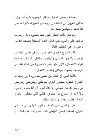 ‫ﺃﺼﺎﺩﻑ ﺒﻌﺽ ﺍﻟﻤﺎ ‪‬ﺓ، ﺼﻐﺎﺭ ﺍﻟﺠﺴﻭﻡ، ﻜﹼﻬﻡ ﺃﺴـﺭﺍﺭ،‬
          ‫ﻠ‬                 ‫ﺭ‬
‫ﻤﺘﺄﱢﻘﻲ ﺍﻟﻌﻴﻭﻥ ﻓﻲ ﺍﻟﻌﺘﻤﺔ ﻓﻲ ﺒﻴﺠﺎﻤﺎﺘﻬﻡ ﺍﻟﻤﻤ ‪‬ﺯﺓ، ﻜﺎﻨﻭﺍ – ﻋﻠﻰ‬
               ‫ﻴ‬                                      ‫ﻟ‬
                              ‫ﻗﹼﺔ ﻗ ‪‬ﻫﻡ – ﻤﻬ ‪‬ﺩﻴﻥ ﺒﺸﻜل ﻤﺎ.‬
                                          ‫ﺩ‬        ‫ﻠ ﺩ‬
‫ﻭﻟﻡ ﺘﻜﻥ ﺩ ﱠﺎﺕ ﺍﻟﻤﻁﺭ ﺍﻟﻬﻴﻥ ﺘﻀـﺎﻴﻘﻨﻲ، ﺒـل ﺃﺭ ‪‬ـﺏ‬
  ‫ﺤ‬                  ‫‪‬‬             ‫ﻗ‬
‫ﺒﻭﻗﻌﻬﺎ ﻋﻠﻰ ﺭﺃﺴﻲ، ﻋﻠﻰ ﻗﻤﺎﺵ ﺍﻟﺒﺩﻟﺔ ﺍﻟﺼﻴﻔ ‪‬ﺔ ﺒﻨﺼﻑ ﺍﻟﻜـﻡ،‬
             ‫ﻴ‬
                              ‫ﻭﻋﻠﻰ ﺫﺭﺍﻋﻲ ﺍﻟﻤﺒﺘﹼﺘﻴﻥ ﻗﻠﻴﻼ.‬
                               ‫ﹰ‬       ‫ﻠ‬      ‫‪‬‬
‫ﻜﺎﻥ ﺍﻟﺸﺎﺭﻉ ﺍﻟﺨﺎﻭﻱ ﺍﻟﻌﺭﻴﺽ ﻴﺩﺱ ﻓﻲ ﻨﻔﺴﻲ ﺸﻴﺌﺎ ﻤﻥ‬
   ‫ﹰ‬            ‫‪‬‬
‫ﺘﻭ ‪‬ﺱ، ﺒﺄﺸﺠﺎﺭ ﺍﻟﺼﻨﺩل ﻭﺍﻷﺒﻨﻭﺱ ﻭﺍﻟﻔﻠﻔل ﻭﺍﻟﺭ ‪‬ﺎﻥ، ﻀﺨﻤﺔ‬
        ‫ﻤ‬                                      ‫ﺠ‬
‫ﺜﻘﻴﻠﺔ ﺍﻷﻏﺼﺎﻥ، ﺘﻨﺯل ﻤﻨﻬﺎ ﻗﻁﺭﺍﺕ ﻤﺩ ‪‬ﺭﺓ ﻤﻥ ﺍﻟﻤﺎﺀ ﺘﻁـﺱ‬
‫‪‬‬               ‫ﻭ‬
                 ‫ﺍﻟﺭﺼﻴﻑ ﺒﺼﻭﺕ ﺴ ‪‬ﻼﺵ ﻭﺍﻀﺢ ﺍﻻﻨﻔﺠﺎﺭ.‬
                               ‫‪‬ﺒ ﹾ‬
‫ﻜﺄ ﱠﻤﺎ ﺃﺤﺱ ﺃﻥ ﻫﻨﺎﻙ ﻤﻥ ﺘﻤﺸﻲ ﻤﻌـﻲ، ﻓـﻲ ﻭﺤﺸـﺔ‬
                             ‫‪ ‬‬      ‫ﻨ‬
‫ﺍﻟﺸﺎﺭﻉ ﺍﻟﻤﻘﻔﺭ، ﺤﻀﻭﺭ ﺃﻨﺜﻭﻱ ﻴﺤﻭﻁﻨﻲ ﻭﻴﺤﺭﺴﻨﻲ ﻭﻴﺘﺭ ‪‬ﺹ‬
 ‫ﺒ‬
‫ﺒﻲ ﻭﻴﺜﻴﺭ ﻜﻭﺍﻤﻥ ﺸﻬﻭﺘﻲ. ﻻ ﺃﻜﺎﺩ ﺃﺠﺭﺅ ﺃﻥ ﺃﺘﻠ ﱠـﺕ ﻭﺭﺍﺌـﻲ،‬
          ‫ﻔ‬
‫ﻭﻻ ﺃﺭﻴﺩ ﺃﻥ ﺃﺴﺎﺭﻉ ﻤﻥ ﺨﻁﻭﻱ، ﻜﺄ ﱠﻨﻲ ﺃ ﱠﻘﻲ ﻤﺤﻅﻭﺭﺍ ﺃﻫﻔـﻭ‬
      ‫ﹰ‬        ‫ﻨ ﺘ‬
                        ‫ﺇﻟﻴﻪ ﺃﻭ ﺃﻁﺎﻴﺏ ﺃﺤﺩﹰ، ﻻ ﺃﺴﺘﻨﻔﺭ ﺸﻴﺌﺎ.‬
                         ‫ﹰ‬              ‫ﺍ‬
‫ﺤ ﱠﻰ ﺃﺭﺍﺤﻨﻲ ﺤﺱ ﺍﻟﺠﻔﺎﻑ ﻭﺍﻟﻨﻭﺭ ﺍﻟﻬﺎﺩﺉ ﻓﻲ ﻤـﺩﺨل‬
                              ‫‪‬‬          ‫ﺘ‬
‫ﺍﻟﻤﺒﻨﻰ، ﻨﺼﻔﻪ ﺒﺎﻟﺤﺠﺭ ﺍﻷﺒﻴﺽ ﺍﻟﻀـﺨﻡ ﻭﻨﺼـﻔﻪ ﺒﺎﻟﺨﺸـﺏ‬




‫٨٢‬
 