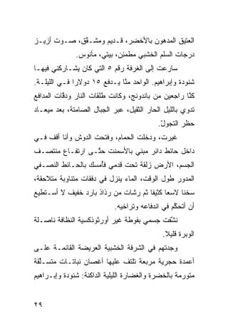 ‫ﺍﻟﻌﺘﻴﻕ ﺍﻟﻤﺩﻫﻭﻥ ﺒﺎﻷﺨﻀﺭ، ﻗـﺩﻴﻡ ﻭﻤﺸـ ﱠﻕ، ﺼـﻭﺕ ﺃﺯﻴـﺯ‬
             ‫ﻘ‬
               ‫ﺩﺭﺠﺎﺕ ﺍﻟﺴﹼﻡ ﺍﻟﺨﺸﺒﻲ ﻤﻁﻤ ِﻥ، ﺒﻴﺘ ‪ ،‬ﻤﺄﻨﻭﺱ.‬
                       ‫ﻲ‬       ‫‪ ‬ﹶ ‪‬ﺌ‬        ‫ﻠ‬
‫ﺴﺎﺭﻋﺕ ﺇﻟﻰ ﺍﻟﻐﺭﻓﺔ ﺭﻗﻡ ٥ ﺍﻟﺘﻲ ﻜﺎﻥ ﻴﺸـﺎﺭﻜﻨﻲ ﻓﻴﻬـﺎ‬
‫ﺸﻨﻭﺩﺓ ﻭﺇﺒﺭﺍﻫﻴﻡ. ﺍﻟﻭﺍﺤﺩ ﻤ ﱠﺎ ﻴـﺩﻓﻊ ٥١ ﺩﻭﻻﺭﺍ ﻓـﻲ ﺍﻟﻠﻴﻠـﺔ.‬
             ‫ﹰ‬               ‫ﻨ‬
‫ﻜ ﱠﺎ ﺭﺍﺠﻌﻴﻥ ﻤﻥ ﺒﺎﻨﺩﻭﻨﺞ، ﻭﻜﺎﻨﺕ ﻁﻠﻘﺎﺕ ﺍﻟﻨﺎﺭ ﻭﺩ ﱠﺎﺕ ﺍﻟﻤﺩﺍﻓﻊ‬
          ‫ﻗ‬                                          ‫ﻨ‬
‫ﺘﺩﻭﻱ ﺒﺎﻟﻠﻴل ﺍﻟﺤﺎﺭ ﺍﻟﺜﻘﻴل، ﻋﺒﺭ ﺍﻟﺠﺒﺎل ﺍﻟﺼﺎﻤﺘﺔ، ﺒﻌﺩ ﻤﻴﻌـﺎﺩ‬
                                       ‫‪‬‬
                                            ‫ﺤﻅﺭ ﺍﻟﺘﺠﻭل.‬
                                             ‫ّ‬
‫ﻏ ‪‬ﺭﺕ، ﻭﺩﺨﻠﺕ ﺍﻟﺤ ‪‬ﺎﻡ، ﻭﻓﺘﺤﺕ ﺍﻟﺩﻭﺵ ﻭﺃﻨﺎ ﺃﻗﻑ ﻓـﻲ‬
                            ‫ﻤ‬              ‫ﻴ‬
‫ﺩﺍﺨل ﺤﺎﺌﻁ ﺩﺍﺌﺭ ﻤﺒﻨﻲ ﺒﺎﻷﺴﻤﻨﺕ ﺤ ﱠـﻰ ﺍﺭﺘﻔـﺎﻉ ﻤﻨﺘﺼـﻑ‬
                 ‫ﺘ‬           ‫‪‬‬
‫ﺍﻟﺠﺴﻡ، ﺍﻷﺭﺽ ﺯﻟﻘﺔ ﺘﺤﺕ ﻗﺩﻤﻲ ﻓُﻤﺴﻙ ﺒﺎﻟﺤـﺎﺌﻁ ﺍﻟﻨﺼـﻔﻲ‬
                    ‫‪ ‬ﺄ‬
‫ﺍﻟﻤﺩ ‪‬ﺭ ﻁﻭل ﺍﻟﻭﻗﺕ، ﺍﻟﻤﺎﺀ ﻴﻨﺯل ﻓﻲ ﺩﻓﻘﺎﺕ ﻤﺘﻨﺎﻭﺒﺔ ﻤﺘﻼﺤﻘﺔ،‬
                                                ‫ﻭ‬
‫ﺴﺨﻨﺎ ﻻﺴﻌﺎ ﻜﺜﻴﻔﺎ ﺜﻡ ﺭ ﹼﺎﺕ ﻤﻥ ﺭﺫﺍﺫ ﺒﺎﺭﺩ ﺨﻔﻴﻑ ﻻ ﺃﺴـﺘﻁﻴﻊ‬
                              ‫ﹰ ﹰ ‪ ‬ﺸ‬           ‫ﹰ‬
                             ‫ﺃﻥ ﺃﺘﺤ ﱠﻡ ﻓﻲ ﺍﻨﺩﻓﺎﻋﻪ ﻭﺘﺭﺍﺨﻴﻪ.‬
                                                  ‫ﻜ‬
‫ﻨ ﱠﻔﺕ ﺠﺴﻤﻲ ﺒﻔﻭﻁﺔ ﻏﻴﺭ ﺃﻭﺭﺜﻭﺫﻜﺴ ‪‬ﺔ ﺍﻟﻨﻅﺎﻓﺔ ﻨﺎﺼـﻠﺔ‬
                ‫ﻴ‬                           ‫ﺸ‬
                                              ‫ﺍﻟﻭﺒﺭﺓ ﻗﻠﻴﻼ.‬
                                               ‫ﹰ‬
‫ﻭﺠﺩﺘﻬﻡ ﻓﻲ ﺍﻟﺸﺭﻓﺔ ﺍﻟﺨﺸﺒ ‪‬ﺔ ﺍﻟﻌﺭﻴﻀﺔ ﺍﻟﻘﺎﺌﻤـﺔ ﻋﻠـﻰ‬
                       ‫ﻴ‬
‫ﺃﻋﻤﺩﺓ ﺤﺠﺭ ‪‬ﺔ ﻤﺭ ‪‬ﻌﺔ ﺘﻠﺘﻑ ﻋﻠﻴﻬﺎ ﺃﻏﺼﺎﻥ ﻨﺒﺎﺘـﺎﺕ ﻤﺘﺴـﱢﻘﺔ‬
  ‫ﻠ‬                         ‫ﹼ‬      ‫ﺒ‬     ‫ﻴ‬
‫ﻤﺘﻭ ‪‬ﻤﺔ ﺒﺎﻟﺨﻀﺭﺓ ﻭﺍﻟﻐﻀﺎﺭﺓ ﺍﻟﻠﻴﻠ ‪‬ﺔ ﺍﻟﺩﺍﻜﻨﺔ: ﺸﻨﻭﺩﺓ ﻭﺇﺒـﺭﺍﻫﻴﻡ‬
                          ‫ﻴ‬                          ‫ﺭ‬


‫٩٢‬
 