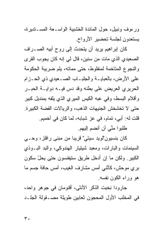 ‫ﻭﺭﺀﻭﻑ ﻭﻨﺒﻴل، ﺤﻭل ﺍﻟﻤﺎﺌﺩﺓ ﺍﻟﺨﺸﺒ ‪‬ﺔ ﺍﻟﻭﺍﺴـﻌﺔ ﺍﻟﻤﺴـﺘﺩﻴﺭﺓ،‬
                      ‫ﻴ‬
                         ‫ﻴﺴﺘﻌ ‪‬ﻭﻥ ﻟﺠﻠﺴﺔ ﺘﺤﻀﻴﺭ ﺍﻷﺭﻭﺍﺡ.‬
                                               ‫ﺩ‬
‫ﻜﺎﻥ ﺇﺒﺭﺍﻫﻴﻡ ﻴﺭﻴﺩ ﺃﻥ ﻴﺘﺤ ‪‬ﺙ ﺇﻟﻰ ﺭﻭﺡ ﺃﺒﻴﻪ ﺍﻟﺼـ ‪‬ﺍﻑ‬
  ‫ﺭ‬                    ‫ﺩ‬
‫ﺍﻟﺼﻌﻴﺩﻱ ﺍﻟﺫﻱ ﻤﺎﺕ ﻤﻥ ﺴﻨﻴﻥ، ﻗﺎل ﻟﻲ ﺇ ﹼﻪ ﻜﺎﻥ ﻴﺠﻭﺏ ﺍﻟﻘﺭﻯ‬
                ‫ﻨ‬
‫ﻭﺍﻟﻨﺠﻭﻉ ﺍﻟﻤﺘﺎﺨﻤﺔ ﻟﻤﻨﻔﻠﻭﻁ، ﺤ ﹼﻰ ﻤﻤﺎﺘﻪ، ﻴﻠﻡ ﻀﺭﻴﺒﺔ ﺍﻟﺤﻜﻭﻤﺔ‬
              ‫‪‬‬           ‫ﺘ‬
‫ﻋﻠﻰ ﺍﻷﺭﺽ، ﺒﺎﻟﻌﺒﺎﻴـﺔ ﻭﺍﻟﺠﻠﺒـﺎﺏ ﺍﻟﺼـﻌﻴﺩﻱ ﺫﻱ ﺍﻟﺤـﺯﺍﻡ‬
‫ﺍﻟﺤﺭﻴﺭﻱ ﺍﻟﻌﺭﻴﺽ ﻋﻠﻰ ﺒﻁﻨﻪ ﻭﻗﺩ ﺩﺱ ﻓﻴـﻪ ﺩﻭﺍﻴـﺔ ﺍﻟﺤﺒـﺭ‬
                   ‫‪‬‬
‫ﻭﺃﻗﻼﻡ ﺍﻟﺒﺴﻁ، ﻭﻓﻲ ﻋ ‪‬ﻪ ﺍﻟﻜﻴﺱ ﺍﻟﻤﻴﺭﻱ ﺍﻟﺫﻱ ﻴﻠ ﹼﻪ ﺒﻤﻨﺩﻴل ﻜﺒﻴﺭ‬
             ‫ﻔ‬                       ‫ﺒ‬
‫ﺤﺘﻰ ﻻ ﺘﺨﺸﺨﺵ ﺍﻟﺠﻨﻴﻬﺎﺕ ﺍﻟﺫﻫﺏ، ﻭﺍﻟﺭﻴﺎﻻﺕ ﺍﻟﻔ ‪‬ﺔ ﺍﻟﻜﺒﻴﺭﺓ.‬
          ‫ﻀ‬
       ‫ﻗﻠﺕ ﻟﻪ: ﺃﺒﻲ، ﺘﻤﺎﻡ، ﻓﻲ ﻋﺯ ﺸﺒﺎﺒﻪ، ﻟ ‪‬ﺎ ﻜﺎﻥ ﻓﻲ ﺃﺨﻤﻴﻡ.‬
                      ‫ﻤ‬          ‫‪‬‬
                          ‫ﻁﻠﺒﻭﺍ ﻤ ﱢﻲ ﺃﻥ ﺃﻨﻀﻡ ﺇﻟﻴﻬﻡ.‬
                                 ‫‪‬‬        ‫ﻨ‬
‫ﻜﺎﻥ ﺒﻨﺴﻴﻭﻥ"ﻟﻭﻴﺩ ﺴﻴﺘﻲ" ﻗﺭﻴﺒﺎ ﻤﻥ ﻤﺒﻨﻰ ﺭﺍﻓﻠﺯ، ﻭﺤـﻲ‬
‫‪‬‬                   ‫ﹰ‬
‫ﺍﻟﺴﻴﻨﻤﺎﺕ ﻭﺍﻟﺒﺎﺭﺍﺕ، ﻭﻤﻌﺒﺩ ﺸﻴﺘﻴﺎﺭ ﺍﻟﻬﻨﺩﻭﻜﻲ، ﻭﺍﻟﺒﺩ ﺍﻟﺒـﻭﺫﻱ‬
        ‫‪‬‬
‫ﺍﻟﻜﺒﻴﺭ. ﻭﻟﻜﻥ ﻤﺎ ﺇﻥ ﺃﺩﺨل ﻁﺭﻴﻕ ﺴﺘﻴﻔﻨﺴﻭﻥ ﺤ ﹼﻰ ﻴﺤل ﺴﻜﻭﻥ‬
     ‫ّ‬    ‫ﺘ‬
‫‪‬ﺭﻱ ﻤﻭﺤﺵ، ﻜﺄ ﱠﻨﻲ ﺃﻤﺱ ﻤﺸﺎﺭﻑ ﺍﻟﻐﻴﺏ، ﺃﻤﺱ ﺤﺎ ﹼﺔ ﺠﺴﻡ ﻤﺎ‬
        ‫‪ ‬ﻓ‬                   ‫‪‬‬     ‫ﻨ‬          ‫ﺒ ‪‬‬
                                    ‫ﻫﻭ ﻭﺭﺍﺀ ﺍﻟﻜﻭﻥ ﻨﻔﺴﻪ.‬
‫ﺠﺎﺭﻭﺩﺍ ﻨﺨ ِﺕ ﺍﻟﺫﻜﺭ ﺍﻷﻨﺜﻰ، ﺃﻗﻨﻭﻤﺎﻥ ﻓﻲ ﺠﻭﻫﺭ ﻭﺍﺤﺩ،‬
                                    ‫ِ ﹾﺒ‬
‫ﻓﻲ ﺍﻟﻤﺨﻠﺏ ﺍﻷ ‪‬ل ﺍﻟﻤﺤﺠﻭﻥ ﺜﻌﺎﺒﻴﻥ ﻁﻭﻴﻠﺔ ﻤﺼـﻘﻭﻟﺔ ﺍﻟﺠﻠـﺩ‬
                                     ‫ﻭ‬


‫٠٣‬
 