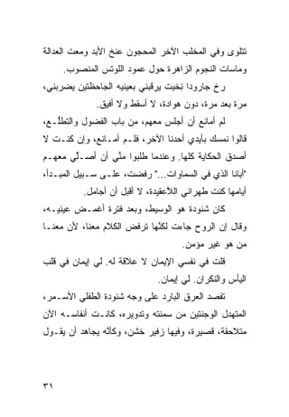 ‫ﺘﺘﻠ ‪‬ﻯ ﻭﻓﻲ ﺍﻟﻤﺨﻠﺏ ﺍﻵﺨﺭ ﺍﻟﻤﺤﺠﻭﻥ ﻋﻨﺦ ﺍﻷﺒﺩ ﻭﻤﻌﺕ ﺍﻟﻌﺩﺍﻟﺔ‬
                                               ‫ﻭ‬
     ‫ﻭﻤﺎﺴﺎﺕ ﺍﻟﻨﺠﻭﻡ ﺍﻟﺯﺍﻫﺭﺓ ﺤﻭل ﻋﻤﻭﺩ ﺍﻟﻠﻭﺘﺱ ﺍﻟﻤﻨﺼﻭﺏ.‬
‫ﺭ ﹼ ﺠﺎﺭﻭﺩﺍ ﻨﺨ ِﺕ ﻴﺭﻗﺒﻨﻲ ﺒﻌﻴﻨﻴﻪ ﺍﻟﺠﺎﺤﻅﺘﻴﻥ ﻴﻀﺭﺒﻨﻲ،‬
                                 ‫ِ ﹾﺒ‬        ‫‪‬ﺥ‬
              ‫ﻤ ‪‬ﺓ ﺒﻌﺩ ﻤ ‪‬ﺓ، ﺩﻭﻥ ﻫﻭﺍﺩﺓ، ﻻ ﺃﺴﻘﻁ ﻭﻻ ﺃﻓﻴﻕ.‬
                                           ‫ﺭ‬        ‫ﺭ‬
‫ﻟﻡ ﺃﻤﺎﻨﻊ ﺃﻥ ﺃﺠﻠﺱ ﻤﻌﻬﻡ، ﻤﻥ ﺒﺎﺏ ﺍﻟﻔﻀﻭل ﻭﺍﻟﺘﻁﱡـﻊ،‬
   ‫ﻠ‬
‫ﻗﺎﻟﻭﺍ ﻨﻤﺴﻙ ﺒﺄﻴﺩﻱ ﺃﺤﺩﻨﺎ ﺍﻵﺨﺭ، ﻓﻠـﻡ ﺃﻤـﺎﻨﻊ، ﻭﺇﻥ ﻜﻨـﺕ ﻻ‬
‫ﺃﺼ ‪‬ﻕ ﺍﻟﺤﻜﺎﻴﺔ ﻜﹼﻬﺎ. ﻭﻋﻨﺩﻤﺎ ﻁﻠﺒﻭﺍ ﻤ ﱢﻲ ﺃﻥ ﺃﺼـﱢﻲ ﻤﻌﻬـﻡ‬
       ‫ﻠ‬        ‫ﻨ‬                   ‫ﻠ‬           ‫ﺩ‬
‫"ﺃﺒﺎﻨﺎ ﺍﻟﺫﻱ ﻓﻲ ﺍﻟﺴﻤﺎﻭﺍﺕ…" ﺭﻓﻀﺕ، ﻋﻠـﻰ ﺴـﺒﻴل ﺍﻟﻤﺒـﺩﺃ،‬
          ‫ﺃ ‪‬ﺎﻤﻬﺎ ﻜﻨﺕ ﻁﻬﺭﺍﻨﻲ ﺍﻟ ﱠﻋﻘﻴﺩﺓ، ﻻ ﺃﻗﺒل ﺃﻥ ﺃﺠﺎﻤل.‬
                                 ‫‪ ‬ﻼ‬                 ‫ﻴ‬
‫ﻜﺎﻥ ﺸﻨﻭﺩﺓ ﻫﻭ ﺍﻟﻭﺴﻴﻁ، ﻭﺒﻌﺩ ﻓﺘﺭﺓ ﺃﻏﻤـﺽ ﻋﻴﻨﻴـﻪ،‬
‫ﻭﻗﺎل ﺇﻥ ﺍﻟﺭﻭﺡ ﺠﺎﺀﺕ ﻟﻜ ﱠﻬﺎ ﺘﺭﻓﺽ ﺍﻟﻜﻼﻡ ﻤﻌﻨﺎ، ﻷﻥ ﻤﻌﻨـﺎ‬
      ‫‪‬‬                     ‫ﻨ‬               ‫‪‬‬
                                     ‫ﻤﻥ ﻫﻭ ﻏﻴﺭ ﻤﺅﻤﻥ.‬
‫ﻗﻠﺕ ﻓﻲ ﻨﻔﺴﻲ ﺍﻹﻴﻤﺎﻥ ﻻ ﻋﻼﻗﺔ ﻟﻪ. ﻟﻲ ﺇﻴﻤﺎﻥ ﻓﻲ ﻗﻠﺏ‬
                              ‫ﺍﻟﻴﺄﺱ ﻭﺍﻟﻨﻜﺭﺍﻥ. ﻟﻲ ﺇﻴﻤﺎﻥ.‬
‫ﺘﻔ ‪‬ﺩ ﺍﻟﻌﺭﻕ ﺍﻟﺒﺎﺭﺩ ﻋﻠﻰ ﻭﺠﻪ ﺸﻨﻭﺩﺓ ﺍﻟﻁﻔﻠﻲ ﺍﻷﺴـﻤﺭ،‬
        ‫‪‬‬                                  ‫ﺼ‬
‫ﺍﻟﻤﺘﻬ ‪‬ل ﺍﻟﻭﺠﻨﺘﻴﻥ ﻤﻥ ﺴﻤﻨﺘﻪ ﻭﺘﺩﻭﻴﺭﻩ، ﻜﺎﻨـﺕ ﺃﻨﻔﺎﺴـﻪ ﺍﻵﻥ‬
                                              ‫ﺩ‬
‫ﻤﺘﻼﺤﻘﺔ، ﻗﺼﻴﺭﺓ، ﻭﻓﻴﻬﺎ ﺯﻓﻴﺭ ﺨﺸﻥ، ﻭﻜﺄ ﱠﻪ ﻴﺠﺎﻫﺩ ﺃﻥ ﻴﻘـﻭل‬
                ‫ﻨ‬




‫١٣‬
 