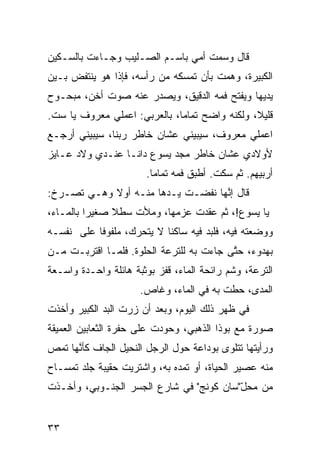 ‫ﻗﺎل ﻭﺴ ‪‬ﺕ ﺃ ‪‬ﻲ ﺒﺎﺴـﻡ ﺍﻟﺼـﻠﻴﺏ ﻭﺠـﺎﺀﺕ ﺒﺎﻟﺴـ ﹼﻴﻥ‬
  ‫ﻜ‬                             ‫ﻤ ﻤ‬
‫ﺍﻟﻜﺒﻴﺭﺓ، ﻭﻫ ‪‬ﺕ ﺒﺄﻥ ﺘﻤﺴﻜﻪ ﻤﻥ ﺭﺃﺴﻪ، ﻓﺈﺫﺍ ﻫﻭ ﻴﻨﺘﻔﺽ ﺒـﻴﻥ‬
                                       ‫ﻤ‬
‫ﻴﺩﻴﻬﺎ ﻭﻴﻔﺘﺢ ﻓﻤﻪ ﺍﻟﺩﻗﻴﻕ، ﻭﻴﺼﺩﺭ ﻋﻨﻪ ﺼﻭﺕ ﺃﺨ ‪ ،‬ﻤﺒﺤـﻭﺡ‬
        ‫ﻥ‬
‫ﻗﻠﻴ ﹰ، ﻭﻟﻜ ﹼﻪ ﻭﺍﻀﺢ ﺘﻤﺎﻤﹰ، ﺒﺎﻟﻌﺭﺒﻲ: ﺍﻋﻤﻠﻲ ﻤﻌﺭﻭﻑ ﻴﺎ ﺴﺕ.‬
                             ‫ﺎ‬           ‫ﻨ‬      ‫ﻼ‬
‫ﺍﻋﻤﻠﻲ ﻤﻌﺭﻭﻑ، ﺴﻴﺒﻴﻨﻲ ﻋﺸﺎﻥ ﺨﺎﻁﺭ ﺭ ‪‬ﻨﺎ، ﺴﻴﺒﻴﻨﻲ ﺃﺭﺠـﻊ‬
                ‫ﺒ‬
‫ﻷﻭﻻﺩﻱ ﻋﺸﺎﻥ ﺨﺎﻁﺭ ﻤﺠﺩ ﻴﺴﻭﻉ ﺩﺍﻨـﺎ ﻋﻨـﺩﻱ ﻭﻻﺩ ﻋـﺎﻴﺯ‬
                        ‫ﺃﺭ ‪‬ﻴﻬﻡ. ﺜﻡ ﺴﻜﺕ. ﺃﻁﺒﻕ ﻓﻤﻪ ﺘﻤﺎﻤﺎ.‬
                         ‫ﹰ‬                   ‫‪‬‬      ‫ﺒ‬
‫ﻗﺎل ﺇ ﱠﻬﺎ ﻨﻔﻀـﺕ ﻴـﺩﻫﺎ ﻤﻨـﻪ ﺃﻭﻻ ﻭﻫـﻲ ﺘﺼـﺭﺥ:‬
            ‫‪‬ﹰ‬                     ‫ﻨ‬
‫ﻴﺎ ﻴﺴﻭﻉ!، ﺜﻡ ﻋﻘﺩﺕ ﻋﺯﻤﻬﺎ، ﻭﻤﻸﺕ ﺴﻁﻼ ﺼﻐﻴﺭﺍ ﺒﺎﻟﻤـﺎﺀ،‬
         ‫ﹰ‬     ‫ﹰ‬                    ‫‪‬‬
‫ﻭﻭﻀﻌﺘﻪ ﻓﻴﻪ، ﻓﻠﺒﺩ ﻓﻴﻪ ﺴﺎﻜﻨﺎ ﻻ ﻴﺘﺤ ‪‬ﻙ، ﻤﻠﻔﻭﻓﺎ ﻋﻠﻰ ﻨﻔﺴـﻪ‬
          ‫ﹰ‬        ‫ﺭ‬       ‫ﹰ‬
‫ﺒﻬﺩﻭﺀ، ﺤ ﱠﻰ ﺠﺎﺀﺕ ﺒﻪ ﻟﻠﺘﺭﻋﺔ ﺍﻟﺤﻠﻭﺓ. ﻓﻠ ‪‬ـﺎ ﺍﻗﺘﺭﺒـﺕ ﻤـﻥ‬
              ‫ﻤ‬                            ‫ﺘ‬
‫ﺍﻟﺘﺭﻋﺔ، ﻭﺸﻡ ﺭﺍﺌﺤﺔ ﺍﻟﻤﺎﺀ، ﻗﻔﺯ ﺒﻭﺜﺒﺔ ﻫﺎﺌﻠﺔ ﻭﺍﺤـﺩﺓ ﻭﺍﺴـﻌﺔ‬
                                           ‫‪‬‬
                      ‫ﺍﻟﻤﺩﻯ، ﺤ ﹼﺕ ﺒﻪ ﻓﻲ ﺍﻟﻤﺎﺀ، ﻭﻏﺎﺹ.‬
                                          ‫ﻁ‬
‫ﻓﻲ ﻅﻬﺭ ﺫﻟﻙ ﺍﻟﻴﻭﻡ، ﻭﺒﻌﺩ ﺃﻥ ﺯﺭﺕ ﺍﻟﺒﺩ ﺍﻟﻜﺒﻴﺭ ﻭﺃﺨﺫﺕ‬
             ‫‪‬‬
‫ﺼﻭﺭﺓ ﻤﻊ ﺒﻭﺫﺍ ﺍﻟﺫﻫﺒ ‪ ،‬ﻭﺤﻭﺩﺕ ﻋﻠﻰ ﺤﻔﺭﺓ ﺍﻟﺜﻌﺎﺒﻴﻥ ﺍﻟﻌﻤﻴﻘﺔ‬
                                 ‫ﻲ‬
‫ﻭﺭﺃﻴﺘﻬﺎ ﺘﺘﻠ ‪‬ﻯ ﺒﻭﺩﺍﻋﺔ ﺤﻭل ﺍﻟﺭﺠل ﺍﻟﻨﺤﻴل ﺍﻟﺠﺎﻑ ﻜﺄ ﱠﻬﺎ ﺘﻤﺹ‬
‫‪‬‬     ‫ﹼ ﻨ‬                                 ‫ﻭ‬
‫ﻤﻨﻪ ﻋﺼﻴﺭ ﺍﻟﺤﻴﺎﺓ، ﺃﻭ ﺘﻤ ‪‬ﻩ ﺒﻪ، ﻭﺍﺸﺘﺭﻴﺕ ﺤﻘﻴﺒﺔ ﺠﻠﺩ ﺘﻤﺴـﺎﺡ‬
                              ‫ﺩ‬
‫ﻤﻥ ﻤﺤل"ﺴﺎﻥ ﻜﻭﻨﺞ" ﻓﻲ ﺸﺎﺭﻉ ﺍﻟﺠﺴﺭ ﺍﻟﺠﻨـﻭﺒﻲ، ﻭﺃﺨـﺫﺕ‬
                                         ‫ّ‬


‫٣٣‬
 