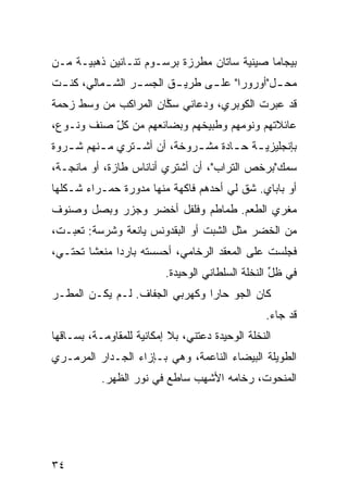 ‫ﺒﻴﺠﺎﻤﺎ ﺼﻴﻨ ‪‬ﺔ ﺴﺎﺘﺎﻥ ﻤﻁ ‪‬ﺯﺓ ﺒﺭﺴـﻭﻡ ﺘﻨـﺎﻨﻴﻥ ﺫﻫﺒ ‪‬ـﺔ ﻤـﻥ‬
      ‫ﻴ‬                      ‫ﺭ‬           ‫ﻴ‬
‫ﻤﺤ ـل"ﺃﻭﺭﻭﺭﺍ" ﻋﻠ ـﻰ ﻁﺭﻴ ـﻕ ﺍﻟﺠﺴ ـﺭ ﺍﻟﺸ ـﻤﺎﻟﻲ، ﻜﻨ ـﺕ‬
 ‫ـ‬         ‫ـ‬      ‫ـ‬       ‫ـ‬      ‫ـ‬             ‫ـ‬
‫ﻗﺩ ﻋﺒﺭﺕ ﺍﻟﻜﻭﺒﺭﻱ، ﻭﺩﻋﺎﻨﻲ ﺴ ﱠﺎﻥ ﺍﻟﻤﺭﺍﻜﺏ ﻤﻥ ﻭﺴﻁ ﺯﺤﻤﺔ‬
                      ‫ﻜ‬
‫ﻋﺎﺌﻼﺘﻬﻡ ﻭﻨﻭﻤﻬﻡ ﻭﻁﺒﻴﺨﻬﻡ ﻭﺒﻀﺎﺌﻌﻬﻡ ﻤﻥ ﻜل ﺼﻨﻑ ﻭﻨـﻭﻉ،‬
           ‫ّ‬
‫ﺒﺈﻨﺠﻠﻴﺯﻴ ـﺔ ﺤ ـﺎ ‪‬ﺓ ﻤﺸ ـﺭﻭﺨﺔ، ﺃﻥ ﺃﺸ ـﺘﺭﻱ ﻤ ـﻨﻬﻡ ﺸ ـﺭﻭﺓ‬
   ‫ـ‬      ‫ـ‬      ‫ـ‬            ‫ـ‬     ‫‪‬ـ ـ ﺩ‬
‫ﺴﻤﻙ"ﺒﺭﺨﺹ ﺍﻟﺘﺭﺍﺏ"، ﺃﻥ ﺃﺸﺘﺭﻱ ﺃﻨﺎﻨﺎﺱ ﻁﺎﺯﺓ، ﺃﻭ ﻤﺎﻨﺠـﺔ،‬
‫ﺃﻭ ﺒﺎﺒﺎﻱ. ﺸﻕ ﻟﻲ ﺃﺤﺩﻫﻡ ﻓﺎﻜﻬﺔ ﻤﻨﻬﺎ ﻤﺩ ‪‬ﺭﺓ ﺤﻤـﺭﺍﺀ ﺸـﻜﻠﻬﺎ‬
                ‫ﻭ‬                        ‫ﹼ‬
‫ﻤﻐﺭﻱ ﺍﻟﻁﻌﻡ. ﻁﻤﺎﻁﻡ ﻭﻓﻠﻔل ﺃﺨﻀﺭ ﻭﺠﺯﺭ ﻭﺒﺼل ﻭﺼﻨﻭﻑ‬
‫ﻤﻥ ﺍﻟﺨﻀﺭ ﻤﺜل ﺍﻟﺸﺒﺕ ﺃﻭ ﺍﻟﺒﻘﺩﻭﻨﺱ ﻴﺎﻨﻌﺔ ﻭﺸﺭﺴﺔ: ﺘﻌﺒـﺕ،‬
‫ﻓﺠﻠﺴﺕ ﻋﻠﻰ ﺍﻟﻤﻌﻘﺩ ﺍﻟﺭﺨﺎﻤ ‪ ،‬ﺃﺤﺴﺴﺘﻪ ﺒﺎﺭﺩﺍ ﻤﻨﻌﺸﺎ ﺘﺤﺘـﻲ،‬
       ‫ﹰ‬     ‫ﹰ‬             ‫ﻲ‬
                          ‫ﻓﻲ ﻅل ﺍﻟﻨﺨﻠﺔ ﺍﻟﺴﻠﻁﺎﻨﻲ ﺍﻟﻭﺤﻴﺩﺓ.‬
                                                   ‫ﱢ‬
‫ﻜﺎﻥ ﺍﻟﺠﻭ ﺤﺎﺭﺍ ﻭﻜﻬﺭﺒﻲ ﺍﻟﺠﻔﺎﻑ. ﻟـﻡ ﻴﻜـﻥ ﺍﻟﻤﻁـﺭ‬
                        ‫‪‬‬      ‫‪ ‬ﹰ‬
                                                  ‫ﻗﺩ ﺠﺎﺀ.‬
‫ﺍﻟﻨﺨﻠﺔ ﺍﻟﻭﺤﻴﺩﺓ ﺩﻋﺘﻨﻲ، ﺒﻼ ﺇﻤﻜﺎﻨ ‪‬ﺔ ﻟﻠﻤﻘﺎﻭﻤـﺔ، ﺒﺴـﺎﻗﻬﺎ‬
                    ‫ﻴ‬
‫ﺍﻟﻁﻭﻴﻠﺔ ﺍﻟﺒﻴﻀﺎﺀ ﺍﻟﻨﺎﻋﻤﺔ، ﻭﻫﻲ ﺒـﺈﺯﺍﺀ ﺍﻟﺠـﺩﺍﺭ ﺍﻟﻤﺭﻤـﺭﻱ‬
           ‫ﺍﻟﻤﻨﺤﻭﺕ، ﺭﺨﺎﻤﻪ ﺍﻷﺸﻬﺏ ﺴﺎﻁﻊ ﻓﻲ ﻨﻭﺭ ﺍﻟﻅﻬﺭ.‬




‫٤٣‬
 