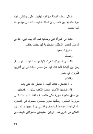 ‫ﻅﻼل ﺴﻌﻑ ﺍﻟﻨﺨﻠﺔ ﻤﺎﺯﺍﻟﺕ ﺘﻬﻔﻬﻑ ﻋﻠﻲ. ﻭﻟﻜ ﱠﻨﻲ ﻓﺠﺄﺓ‬
       ‫ﻨ‬      ‫‪‬‬
‫ﻋﺭﻓـﺕ ﺒﻴﻘـﻴﻥ ﻜﺎﻤـل ﺃﻥ ﺍﻟﻨﺨﻠـﺔ ﻟﻴﺴـﺕ ﻓـﻲ ﻤﻭﻗﻌﻬـﺎ،‬
  ‫ـ‬       ‫ـ ـ‬       ‫ـ‬      ‫ـ ‪‬‬        ‫ـ‬     ‫ـ‬
                                             ‫ﺇ ﱠﻬﺎ ﺍﺨﺘﻔﺕ.‬
                                                      ‫ﻨ‬


‫ﻗﺎﻟﺕ ﻟﻲ ﺍﻟﻤﺭﺃﺓ ﺍﻟﺘﻲ ﻭﺠﺩﺘﻬﺎ ﻓﺠـﺄﺓ، ﺒﺠـﺎﻨﺒﻲ، ﻋﻠـﻰ‬
         ‫ﺍﻟﺭﺨﺎﻡ ﺍﻟﻤﻨﻌﺵ ﺍﻟﻤﻅﹼل، ﺒﺈﻨﺠﻠﻴﺯ ‪‬ﺔ ﻟﻬﺎ ﺤﻔﻴﻑ ﺨﺎﻓﺕ:‬
                         ‫ﻴ‬           ‫ﻠ‬
                                   ‫- ﻨﻬﺎﺭﻙ ﺴﻌﻴﺩ.‬
                                          ‫ﻭﺘﺤ ‪‬ﺜﻨﺎ.‬
                                              ‫ﺩ‬
‫ﻗﺎﻟﺕ ﺇﻥ ﺍﺴﻤﻬﺎ"ﻟﻴﻤﺎ ﻫﻲ"، ﺇ ﱠﻬﺎ ﻤﻥ ﻫﻨﺎ، ﻟﻴﺴﺕ ﻏﺭﻴﺒـﺔ.‬
                       ‫ﻨ‬                   ‫‪‬‬
‫ﻭﻤﻥ ﺃﻴﻥ ﺃﺘﻴﺕ؟ ﻓﱠﻤﺎ ﻗﻠﺕ ﻟﻬﺎ: ﻤﻥ ﻤﺼﺭ، ﻗﺎﻟﺕ ﻟﻲ ﺇﻥ ﺃﻗﺎﺭﺒﻬﺎ‬
        ‫‪‬‬                             ‫ﻠ‬
                                      ‫ﻜﺜﻴﺭﻭﻥ ﻓﻲ ﻤﺼﺭ.‬
                                           ‫ﻭﻗﺎﻟﺕ:‬
     ‫- ﻻ ﺘﻨﺩﻫﺵ، ﻫﻨﺎﻙ ﺃﺸﻴﺎﺀ ﻻ ﺘﺨﻁﺭ ﻟﻙ ﻋﻠﻰ ﺒﺎﺏ.‬
‫ﻜﺎﻥ ﻓﺴﺘﺎﻨﻬﺎ ﺍﻷﺼﻔﺭ ﺒﺎﻫﺕ ﺍﻟﺫﻫﺏ ﻴﻨﺸﻕ – ﻜﻌﺎﺩﺘﻬﻥ –‬
  ‫‪‬‬         ‫ﹼ‬
‫ﻋﻥ ﺴﺎﻕ ﻋﺎﺠ ‪‬ﺔ ﻋﺎﺭﻴﺔ ﺤ ﱠﻰ ﻤﻨﺘﺼـﻑ ﺍﻟﻔﺨـﺫ، ﺒـﺩﺕ ﻟـﻲ‬
                         ‫ﺘ‬          ‫ﻴ‬
‫ﺤﺭﻴﺭ ‪‬ﺔ ﺍﻟﻤﻠﻤﺱ. ﻭﺒﻁﻨﻬﺎ ﻤﺩ ‪‬ﺭ ﺼﻐﻴﺭ، ﻤﺤﺒﻭﻙ ﻓﻲ ﺍﻟﻔﺴﺘﺎﻥ،‬
                         ‫ﻭ‬                    ‫ﻴ‬
‫ﺴﻠﺴﺎل ﻟﻴﺴﺕ ﻓﻴﻪ ﻁ ‪‬ﺔ ﻭﺍﺤﺩﺓ. ﺭﺍﻗﻨـﻲ ﺃﻥ ﺜـﺩﻴﻴﻬﺎ ﻤﻤﺘﻠﺌـﺎﻥ،‬
                  ‫‪‬‬                 ‫ﻴ‬
‫ﻜﺎﻤﻼﻥ ﻓﻲ ﺘﺩﻭﻴﺭﻫﻤﺎ، ﻜﺭﺘﻴﻥ ﻋﻅﻴﻤﺘﻴﻥ ﻤﻨﺤﻭﺘﺘﻴﻥ ﺘﻨﻬﻀـﺎﻥ‬


‫٥٣‬
 