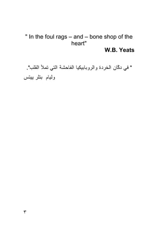 ‫‪" In the foul rags – and – bone shop of the‬‬
                    ‫"‪heart‬‬
                                ‫‪W.B. Yeats‬‬


 ‫" ﻓﻲ ﺩ ﱠﺎﻥ ﺍﻟﺨﺭﺩﺓ ﻭﺍﻟﺭﻭﺒﺎﺒﻴﻜﻴﺎ ﺍﻟﻔﺎﺤﺸﺔ ﺍﻟﺘﻲ ﺘﻤﻸ ﺍﻟﻘﻠﺏ".‬
                                                ‫ﻜ‬
‫ﻭﻟﻴﺎﻡ ﺒﺘﻠﺭ ﻴﻴﺘﺱ‬




‫٣‬
 