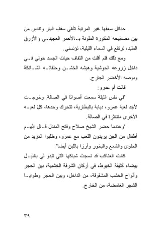 ‫ﺤﺩﺍﺌل ﺴﻌ ِﻬﺎ ﻏﻴﺭ ﺍﻟﻤﺭﺌ ‪‬ﺔ ﺘﻠﻐﻲ ﺴﻘﻑ ﺍﻟﺒﺎﺭ ﻭﺘﻨﺩﺱ ﻤﻥ‬
   ‫‪‬‬                     ‫ﻴ‬             ‫‪ ‬ﻔ‬
‫ﺒﻴﻥ ﻤﺼﺎﺒﻴﺤﻪ ﺍﻟﻤﻜ ‪‬ﺭﺓ ﺍﻟﻤﻠ ‪‬ﻨﺔ ﺒـﺎﻷﺤﻤﺭ ﺍﻟﻌﺠﻴﻨـﻲ ﻭﺍﻷﺯﺭﻕ‬
                          ‫ﻭ‬        ‫ﻭ‬
                   ‫ﺍﻟﻤﻠ ‪‬ﺩ، ﺘﺭﺘﻔﻊ ﻓﻲ ﺍﻟﺴﻤﺎﺀ ﺍﻟﻠﻴﻠ ‪‬ﺔ، ﺘﺅﻨﺴﻨﻲ.‬
                             ‫ﻴ‬                         ‫ﺒ‬
‫ﻭﻤﻊ ﺫﻟﻙ ﻓﻠﻡ ﺃﻓﻠﺕ ﻤﻥ ﺍﻟﺘﻔﺎﻑ ﺤ ‪‬ﺎﺕ ﺍﻟﺠﺴﺩ ﺤﻭﻟﻲ ﻓـﻲ‬
                 ‫ﻴ‬
‫ﺩﺍﺨل ﺯﺭﻭﻋﻪ ﺍﻟﺤﻭﺸ ‪‬ﺔ ﻭﻫﻴﺸﻪ ﺍﻟﺨﺸـﻥ ﻭﺤﻠﻔﺎﺌـﻪ ﺍﻟﺸـﺎﺌﻜﺔ‬
                                ‫ﻴ‬
                                  ‫ﻭﺒﻭﺼﻪ ﺍﻷﺨﻀﺭ ﺍﻟﺠﺎﺭﺡ.‬
                                      ‫ﻗﺎﻟﺕ ﺃﻡ ﻋﻤﺭﻭ:‬
                                            ‫‪‬‬
‫"ﻓﻲ ﻨﻔﺱ ﺍﻟﻠﻴﻠﺔ ﺴﻤﻌﺕ ﺃﺼﻭﺍﺘﺎ ﻓﻲ ﺍﻟﺼﺎﻟﺔ. ﻭﺨﺭﺠـﺕ‬
                  ‫ﹰ‬
‫ﻷﺠﺩ ﻟﻌﺒﺔ ﻋﻤﺭﻭ، ﺩ ‪‬ﺎﺒﺔ ﺒﺎﻟﺒﻁﺎﺭ ‪‬ﺔ، ﺘﺘﺤ ‪‬ﻙ ﻭﺤﺩﻫﺎ، ﻜل ﻟﻌﺒـﻪ‬
      ‫ّ‬          ‫ﺭ‬       ‫ﻴ‬            ‫ﺒ‬
                                ‫ﺍﻷﺨﺭﻯ ﻤﺘﻨﺎﺜﺭﺓ ﻓﻲ ﺍﻟﺼﺎﻟﺔ.‬
‫"ﻭﻋﻨﺩﻤﺎ ﺤﻀﺭ ﺍﻟﺸﻴﺦ ﺼﻼﺡ ﻭﻓﺘﺢ ﺍﻟﻤﻨﺩل ﻗـﺎل ﺇ ﱠﻬـﻡ‬
   ‫ﻨ‬
‫ﺃﻁﻔﺎل ﻤﻥ ﺍﻟﺠﻥ ﻴﺭﻴﺩﻭﻥ ﺍﻟﻠﻌﺏ ﻤﻊ ﻋﻤﺭﻭ، ﻭﻁﻠﺒﻭﺍ ﺍﻟﻤﺯﻴﺩ ﻤﻥ‬
                                       ‫‪‬‬
              ‫ﺍﻟﺤﻠﻭﻯ ﻭﺍﻟﺸﻤﻊ ﻭﺍﻟﺒ ﹸﻭﺭ ﻭﺃﺭﺯﺍ ﺒﺎﻟﻠﺒﻥ ﺃﻴﻀﺎ".‬
                ‫ﹰ‬           ‫ﹰ‬       ‫ﺨ‬
‫ﻜﺎﻨﺕ ﺍﻟﻌﻨﺎﻜﺏ ﻗﺩ ﻨﺴﺠﺕ ﺸﺒﺎﻜﻬﺎ ﺍﻟﺘﻲ ﺘﺒﺩﻭ ﻟﻲ ﺒﺎﻟﻠﻴـل‬
‫ﺒﻴﻀﺎﺀ ﻜﺜﻴﻔﺔ ﺍﻟﺨﻴﻭﻁ، ﻓﻲ ﺃﺭﻜﺎﻥ ﺍﻟﺸﺭﻓﺔ ﺍﻟﺨﺸﺒ ‪‬ﺔ، ﺒﻴﻥ ﺍﻟﺤﺠﺭ‬
            ‫ﻴ‬
‫ﻭﺃﻟﻭﺍﺡ ﺍﻟﺨﺸﺏ ﺍﻟﻤﺸﻘﻭﻗﺔ، ﻤﻥ ﺍﻟﺩﺍﺨل، ﻭﺒﻴﻥ ﺍﻟﺤﺠﺭ ﻭﻁﻭﺍﻴـﺎ‬
                             ‫ﺍﻟﺸﺠﺭ ﺍﻟﻐﺎﻤﻀﺔ، ﻤﻥ ﺍﻟﺨﺎﺭﺝ.‬




‫٩٣‬
 