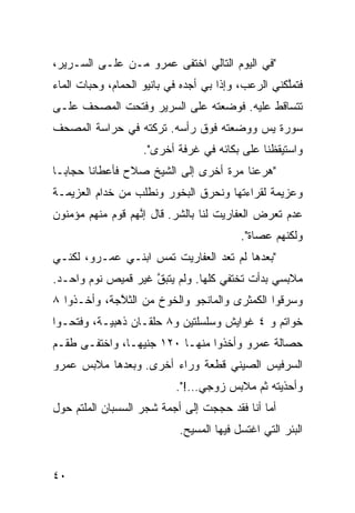 ‫"ﻓﻲ ﺍﻟﻴﻭﻡ ﺍﻟﺘﺎﻟﻲ ﺍﺨﺘﻔﻰ ﻋﻤﺭﻭ ﻤـﻥ ﻋﻠـﻰ ﺍﻟﺴـﺭﻴﺭ،‬
‫ﻓﺘﻤﱠﻜﻨﻲ ﺍﻟﺭﻋﺏ، ﻭﺇﺫﺍ ﺒﻲ ﺃﺠﺩﻩ ﻓﻲ ﺒﺎﻨﻴﻭ ﺍﻟﺤ ‪‬ﺎﻡ، ﻭﺤ ‪‬ﺎﺕ ﺍﻟﻤﺎﺀ‬
        ‫ﺒ‬       ‫ﻤ‬                                     ‫ﻠ‬
‫ﺘﺘﺴﺎﻗﻁ ﻋﻠﻴﻪ. ﻓﻭﻀﻌﺘﻪ ﻋﻠﻰ ﺍﻟﺴﺭﻴﺭ ﻭﻓﺘﺤﺕ ﺍﻟﻤﺼﺤﻑ ﻋﻠـﻰ‬
‫ﺴﻭﺭﺓ ﻴﺱ ﻭﻭﻀﻌﺘﻪ ﻓﻭﻕ ﺭﺃﺴﻪ. ﺘﺭﻜﺘﻪ ﻓﻲ ﺤﺭﺍﺴﺔ ﺍﻟﻤﺼﺤﻑ‬
                     ‫ﻭﺍﺴﺘﻴﻘﻅﻨﺎ ﻋﻠﻰ ﺒﻜﺎﺌﻪ ﻓﻲ ﻏﺭﻓﺔ ﺃﺨﺭﻯ".‬
‫"ﻫﺭﻋﻨﺎ ﻤ ‪‬ﺓ ﺃﺨﺭﻯ ﺇﻟﻰ ﺍﻟﺸﻴﺦ ﺼﻼﺡ ﻓﺄﻋﻁﺎﻨﺎ ﺤﺠﺎﺒـﺎ‬
‫ﹰ‬                                  ‫ﺭ‬
‫ﻭﻋﺯﻴﻤﺔ ﻟﻘﺭﺍﺀﺘﻬﺎ ﻭﻨﺤﺭﻕ ﺍﻟ ‪‬ﺨﻭﺭ ﻭﻨﻁﻠﺏ ﻤﻥ ﺨ ‪‬ﺍﻡ ﺍﻟﻌﺯﻴﻤـﺔ‬
           ‫ﺩ‬               ‫ﺒ‬
‫ﻋﺩﻡ ﺘﻌ ‪‬ﺽ ﺍﻟﻌﻔﺎﺭﻴﺕ ﻟﻨﺎ ﺒﺎﻟﺸﺭ. ﻗﺎل ﺇ ﱠﻬﻡ ﻗﻭﻡ ﻤﻨﻬﻡ ﻤﺅﻤﻨﻭﻥ‬
                  ‫ﻨ‬        ‫‪‬‬                   ‫ﺭ‬
                                           ‫ﻭﻟﻜ ﹼﻬﻡ ﻋﺼﺎﺓ".‬
                                                    ‫ﻨ‬
‫"ﺒﻌﺩﻫﺎ ﻟﻡ ﺘﻌﺩ ﺍﻟﻌﻔﺎﺭﻴﺕ ﺘﻤﺱ ﺍﺒﻨـﻲ ﻋﻤـﺭﻭ، ﻟﻜﻨـﻲ‬
                   ‫‪‬‬
‫ﻤﻼﺒﺴﻲ ﺒﺩﺃﺕ ﺘﺨﺘﻔﻲ ﻜﹼﻬﺎ. ﻭﻟﻡ ﻴﺘﺒﻕ ﻏﻴﺭ ﻗﻤﻴﺹ ﻨﻭﻡ ﻭﺍﺤـﺩ.‬
                    ‫ﱠ‬           ‫ﻠ‬
‫ﻭﺴﺭﻗﻭﺍ ﺍﻟﻜﻤﺜﺭﻯ ﻭﺍﻟﻤﺎﻨﺠﻭ ﻭﺍﻟﺨﻭﺥ ﻤﻥ ﺍﻟﺜ ﱠﺠﺔ، ﻭﺃﺨـﺫﻭﺍ ٨‬
             ‫ﻼ‬
‫ﺨﻭﺍﺘﻡ ﻭ ٤ ﻏﻭﺍﻴﺵ ﻭﺴﻠﺴﻠﺘﻴﻥ ﻭ٨ ﺤﻠﻘـﺎﻥ ﺫﻫﺒ ‪‬ـﺔ، ﻭﻓﺘﺤـﻭﺍ‬
           ‫ﻴ‬
‫ﺤﺼﺎﻟﺔ ﻋﻤﺭﻭ ﻭﺃﺨﺫﻭﺍ ﻤﻨﻬـﺎ ٠٢١ ﺠﻨﻴﻬـﹰ، ﻭﺍﺨﺘﻔـﻰ ﻁﻘـﻡ‬
              ‫ﺎ‬
‫ﺍﻟﺴﺭﻓﻴﺱ ﺍﻟﺼﻴﻨﻲ ﻗﻁﻌﺔ ﻭﺭﺍﺀ ﺃﺨﺭﻯ. ﻭﺒﻌﺩﻫﺎ ﻤﻼﺒﺱ ﻋﻤﺭﻭ‬
                            ‫ﻭﺃﺤﺫﻴﺘﻪ ﺜﻡ ﻤﻼﺒﺱ ﺯﻭﺠﻲ…!".‬
                                          ‫‪‬‬
‫ﺃ ‪‬ﺎ ﺃﻨﺎ ﻓﻘﺩ ﺤﺠﺠﺕ ﺇﻟﻰ ﺃﺠﻤﺔ ﺸﺠﺭ ﺍﻟﺴﺴﺒﺎﻥ ﺍﻟﻤﻠﹾﺘﻡ ﺤﻭل‬
    ‫‪ ‬‬                                        ‫ﻤ‬
                             ‫ﺍﻟﺒﺌﺭ ﺍﻟﺘﻲ ﺍﻏﺘﺴل ﻓﻴﻬﺎ ﺍﻟﻤﺴﻴﺢ.‬


‫٠٤‬
 