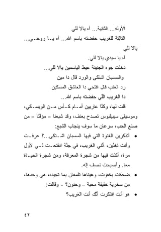 ‫ﺍﻷ ‪‬ﻟﻪ… ﺍﻟﺜﺎ ِﻴﺔ… ﺁﻩ ﻴﺎﻻ ﻟﹼﻲ‬
                       ‫ﻠ‬            ‫ﻨ‬         ‫ﻭ‬
‫ﺍﻟﺘﺎِﺘﺔ ﻟﻠﻐﺭﻴﺏ ﺤ ﹼﻀﺘﻪ ﺒﺎﺴﻡ ﺍﷲ… ﺁﻩ ﻴـﺎ ﺭﻭﺤـﻲ…‬
                          ‫ﻔ‬            ‫ﻟ‬
                                                   ‫ﻴﺎﻻ ﻟﹼﻲ‬
                                                    ‫ﻠ‬
                              ‫ﺁﻩ ﻴﺎ ﺴﻴﺩﻱ ﻴﺎﻻ ﻟﹼﻲ.‬
                                ‫ﻠ‬
         ‫ﺩﺨﻠﺕ ﺠ ‪‬ﻩ ﺍﻟﺠﻨﻴﻨﺔ ﻋ ‪‬ﻁ ﺍﻟﻴﺎﺴﻤﻴﻥ ﻴﺎﻻ ﻟﹼﻲ…‬
           ‫ﻠ‬                ‫ﻴ‬            ‫ﻭ‬
               ‫ﻭﺍﻟﺴ ‪‬ﺒﺎﻥ ﺍﺸﺘﻜﻰ ﻭﺍﻟﻭﺭﺩ ﻗﺎل ﺩﺍ ﻤﻴﻥ‬
                                          ‫‪‬ﺴ‬
             ‫ﺭﺩ ﺍﻟﻌﻨﺏ ﻗﺎل ﺍﻓﺘﺤﻲ ﺩﺍ ﺍﻟﻌﺎﺸﻕ ﺍﻟﻤﺴﻜﻴﻥ‬
                                               ‫‪‬‬
                 ‫ﺩﺍ ﺍﻟﻐﺭﻴﺏ ﺍﻟﱢﻲ ﺤ ﹼﻀﺘﻪ ﺒﺎﺴﻡ ﺍﷲ…‬
                             ‫ﻠ ﻔ‬
‫ﻗﻠﺕ ﻟﻬﺎ، ﻭﻜ ﱠﺎ ﻋﺎﺭﻴﻴ‪‬ﻥ ﺃﻤـﺎﻡ ﻜـﺄﺱ ﻤـﻥ ﺍﻟﻭﻴﺴـﻜﻲ،‬
                                  ‫ﻨ‬
‫ﻭﻤﻭﺴﻴﻘﻰ ﺴﻴﺒﻴﻠﺒﻭﺱ ﺘﺼﺩﺡ ﺒﻌﻨﻑ، ﻭﻗﺩ ﺸﺒﻌﻨﺎ – ﻤﺅ ﱠﺘﺎ – ﻤﻥ‬
     ‫ﻗﹰ‬
              ‫ﺼﻨﻊ ﺍﻟﺤ ‪ ،‬ﺴﺭﻋﺎﻥ ﻤﺎ ﺴﻭﻑ ﻴﻨﺠﺎﺏ ﺍﻟﺸﺒﻊ:‬
                                         ‫ﺏ‬
‫• ﺃﺘﺫﻜﺭﻴﻥ ﺍﻟﻐﻨﻭﺓ ﺍﻟﺘﻲ ﻓﻴﻬﺎ ﺍﻟﺴ ‪‬ﺒﺎﻥ ﺍﺸـﺘﻜﻰ…؟ ﻋﺭﻓـﺕ‬
                  ‫‪‬ﺴ‬
‫ﻭﺃﻨﺕ ﺘﻐ ﱢﻴﻥ، ﺃ ﱠﻨﻲ ﺍﻟﻐﺭﻴﺏ، ﻓﻲ ﺠ ﱠﺔ ﺍﻨﻔﺘﺤـﺕ ﻟـﻲ ﻷ ‪‬ل‬
 ‫ﻭ‬                ‫ﻨ‬                ‫ﻨ‬      ‫ﻨ‬
‫ﻤ ‪‬ﺓ، ﺃﻜﻠﺕ ﻓﻴﻬﺎ ﻤﻥ ﺸﺠﺭﺓ ﺍﻟﻤﻌﺭﻓﺔ، ﻭﻤﻥ ﺸﺠﺭﺓ ﺍﻟﺤﻴـﺎﺓ‬
                                              ‫ﺭ‬
                           ‫ﻤﻌﺎ. ﻭﺃﺼﺒﺤﺕ ﻨﺼﻑ ﺇﻟﻪ.‬
                                            ‫ﹰ‬
‫• ﻀﺤﻜﺕ ﺒﺨﻔﻭﺕ، ﻭﻋﻴﻨﺎﻫﺎ ﺘﻠﻤﻌﺎﻥ ﺒﻤﺎ ﺘﺠﻴﺩﻩ، ﻫﻲ ﻭﺤﺩﻫﺎ،‬
                                           ‫ﹾ‬
          ‫ﻤﻥ ﺴﺨﺭﻴﺔ ﺨﻔﻴﻔﺔ ‪‬ﺤ ‪‬ﺔ – ﻭﺤﻨﻭﻥ؟ - ﻭﻗﺎﻟﺕ:‬
                             ‫ﻤ ﺒ‬
                    ‫• ﻫﻭ ﺃﻨﺕ ﺍﻓﺘﻜﺭﺕ ﺃ ﱠﻙ ﺃﻨﺕ ﺍﻟﻐﺭﻴﺏ؟‬
                                 ‫ﻨ‬


‫٢٤‬
 