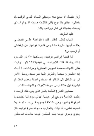 ‫ﺃﺯﻴﺯ ﻤ ﱠﺼل ﻻ ﺃﺴﻤﻊ ﻤﻌﻪ ﻤﻭﺴﻴﻘﻰ ﺍﻟﺴﻤﺎﺀ ﺍﻟﺘـﻲ ﺃﺘﻭ ﱠﻌﻬـﺎ،‬
     ‫ﻗ‬                                      ‫‪ ‬ﺘ‬
‫ﻭﺘﻤﺘﻠﻲﺀ ﻋﻴﻨﺎﻱ ﺒﺎﻟﺩﻤﻭﻉ ﻷ ﱠﻨﻲ ﺘﺫ ﱠﺭﺕ ﺼﻭﺕ ﺍﻟﺘـﺭﺍﻡ ﺍﻟـﺫﻱ‬
                    ‫ﻜ‬      ‫ﻨ‬
                    ‫ﻴﺼﻁﻙ ﺒﻘﻀﺒﺎﻨﻪ ﻓﻲ ﺸﺎﺭﻉ ﺭﺍﻏﺏ ﺒﺎﺸﺎ.‬
                                               ‫‪‬‬
                                      ‫ﻜﹼﻬﺎ ﺍﻨﺩﺜﺭﺕ.‬
                                                ‫ﻠ‬
‫ﺃﺸﻬﻕ، ﻜﻼﺏ ﺍﻟﻤﻘﺎﺒﺭ ﻜﺜﻴﺭﺓ ﻤﺘﺯﺍﺤﻤﺔ ﻋﻠـﻲ ﺘﻨﺒﺤﻨـﻲ‬
        ‫‪‬‬
‫ﺒﻌﻨﻑ، ﺃﻨﻴﺎﺒﻬﺎ ﻋﺎﺭﻴﺔ ﺤﺎ ‪‬ﺓ ﻭﻫﻲ ﻓﺎﻏﺭﺓ ﺃﻓﻭﺍﻫﻬﺎ. ﻫل ﺘﺭﻓﻀﻨﻲ‬
                              ‫ﺩ‬
                                            ‫ﺃﻡ ﺘﺭ ‪‬ﺏ ﺒﻲ؟‬
                                                 ‫ﺤ‬
‫ﺃ ‪‬ﺎ ﻓﺘﺤ ‪‬ﺔ ﺇﺒﺭﺍﻫﻴﻡ ﻋﺭﻓﺎﺕ، ﻭﺴـﻜﻨﻬﺎ ٥٣ ﺵ ﺍﻟﻘﻤـﺭ،‬
                                     ‫ﻴ‬      ‫ﻤ‬
‫ﺇﺴﻜﻨﺩﺭﻴﺔ، ﻓﻘﺩ ﻗﺎﻟﺕ ﻟﻸﻫﺭﺍﻡ ﻓـﻲ ٥/٨/٦٨٩١ ﺇ ﱠﻬـﺎ ﺯﺍﺭﺕ‬
        ‫ﻨ‬
‫ﻤﻘﺎﺒﺭ ﺍﻟﺸﻬﺩﺍﺀ ﺒﻤﺤ ﹼﺔ ﺍﻟﺴﻭﻴﺱ ﺍﻟﻌﺴﻜﺭ ‪‬ﺔ ﻭﺤﺯﻨﺕ ﻟﻤـﺎ ﺁﻟـﺕ‬
                 ‫ﻴ‬                ‫ﻁ‬
‫ﺇﻟﻴﻪ؛ ﻓﺎﻟﺠﺩﺭﺍﻥ ﻤﻬ ‪‬ﻤﺔ ﻭﺍﻟﻁﺭﻴﻕ ﺇﻟﻴﻬﺎ ﻏﻴﺭ ﻤﻤ ‪‬ﺩ ﻭﻭﺼل ﺍﻷﻤﺭ‬
           ‫ﻬ‬                        ‫ﺩ‬
‫ﺇﻟﻰ ﺃﻥ ﺍﻟﺩﺍﺨل ﺇﻟﻰ ﺍﻟﻤﻘﺎﺒﺭ ﻗﺩ ﻴﺼﻁﺩﻡ ﺃﺤﻴﺎﻨﺎ ﺒﺒﻌﺽ ﺍﻟﻌﻅـﺎﻡ‬
             ‫ﹰ‬                                  ‫‪‬‬
     ‫ﺍﻟﺒﺸﺭ ‪‬ﺔ ﻓﻬل ﻫﻜﺫﺍ ﻨﺭﻋﻰ ﺤﺭﻤﺔ ﺍﻷﻤﻭﺍﺕ ﻭﺍﻟﺸﻬﺩﺍﺀ، ﻗﺎﻟﺕ.‬
                                                ‫ﻴ‬
‫ﻤﺼﺎﺒﻴﺢ ﺍﻟﺸﺎﺭﻉ ﺍﻟﻤ ﱠﻘﺩﺓ ﺒﺎﻟﻐﺎﺯ ﺍﻟﺫﻱ ﻴﻔ ‪ ،‬ﺘﻔﻙ ﺍﻟﺭﺼـﺩ‬
       ‫‪‬‬    ‫ﺢ‬                   ‫ﺘ‬
‫ﻭﺘﻜﺴﺭ ﺍﻟﻌﺯﻴﻤﺔ ﻭﺘﺭﺠﻊ ﺇﻟﻰ ﻫﻴﺌﺘﻬﺎ ﺍﻷﻭﻟﻰ ﺘﻌﻭﺩ ﻟﻬﺎ ﺃﺠﻨﺤﺘﻬـﺎ‬
‫ﺍﻟﻤﺭﻓﺭﻓﺔ ﻭﺘﻁﻴﺭ، ﻭﻫﻲ ﻤﺸﺘﻌﻠﺔ ﺍﻟﺠﺴﻭﻡ، ﻓـﻲ ﺴـﻤﺎﺀ ﻏـﻴﻁ‬
‫ﺍﻟﻌﻨﺏ، ﺘﻀﻲﺀ ﻟﻨﺎ ﻟﻴﻠﻨﺎ، ﻭﺘﺘﺠﺎﻭﺏ ﻤـﻊ ﺸـﻤﻭﻉ ﻓﻭﺍﻨﻴﺴـﻨﺎ:‬
‫ﻭﺤﻭﻱ ﻭﺤﻭﻱ ﺍﻴﻭﺤﻪ ﺒﻨﺕ ﺍﻟﺴﻠﻁﺎﻥ ﺃﻴﻭﺤﻪ ﺠﺎﺒـﺕ ﻓﺴـﻁﺎﻥ‬


‫٦٤‬
 