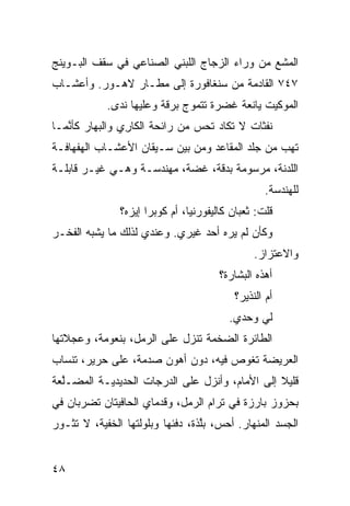 ‫ﺍﻟﻤﺸﻊ ﻤﻥ ﻭﺭﺍﺀ ﺍﻟﺯﺠﺎﺝ ﺍﻟﻠﺒﻨﻲ ﺍﻟﺼﻨﺎﻋﻲ ﻓﻲ ﺴﻘﻑ ﺍﻟﺒـﻭﻴﻨﺞ‬
                                              ‫‪‬‬
‫٧٤٧ ﺍﻟﻘﺎﺩﻤﺔ ﻤﻥ ﺴﻨﻐﺎﻓﻭﺭﺓ ﺇﻟﻰ ﻤﻁـﺎﺭ ﻻﻫـﻭﺭ. ﻭﺃﻋﺸـﺎﺏ‬
            ‫ﺍﻟﻤﻭﻜﻴﺕ ﻴﺎﻨﻌﺔ ﻏﻀﺭﺓ ﺘﺘﻤ ‪‬ﺝ ﺒﺭ ﹼﺔ ﻭﻋﻠﻴﻬﺎ ﻨﺩﻯ.‬
                         ‫ﻗ‬     ‫ﻭ‬
‫ﻨﻔﺜﺎﺕ ﻻ ﺘﻜﺎﺩ ﺘﺤﺱ ﻤﻥ ﺭﺍﺌﺤﺔ ﺍﻟﻜﺎ ِﻱ ﻭﺍﻟﺒﻬﺎﺭ ﻜﺄ ﱠﻤـﺎ‬
   ‫ﻨ‬             ‫ﺭ‬               ‫‪‬‬
‫ﺘﻬﺏ ﻤﻥ ﺠﻠﺩ ﺍﻟﻤﻘﺎﻋﺩ ﻭﻤﻥ ﺒﻴﻥ ﺴـﻴﻘﺎﻥ ﺍﻷﻋﺸـﺎﺏ ﺍﻟﻬﻔﻬﺎﻓـﺔ‬
                                                ‫‪‬‬
‫ﺍﻟﻠﺩﻨﺔ، ﻤﺭﺴﻭﻤﺔ ﺒﺩ ﹼﺔ، ﻏ ‪‬ﺔ، ﻤﻬﻨﺩﺴـﺔ ﻭﻫـﻲ ﻏﻴـﺭ ﻗﺎﺒﻠـﺔ‬
                           ‫ﻀ‬     ‫ﻗ‬
                                                   ‫ﻟﻠﻬﻨﺩﺴﺔ.‬
                ‫ﻗﻠﺕ: ﺜﻌﺒﺎﻥ ﻜﺎﻟﻴﻔﻭﺭﻨﻴﺎ، ﺃﻡ ﻜﻭﺒﺭﺍ ﺇﻴﺯﻩ؟‬
‫ﻭﻜﺄﻥ ﻟﻡ ﻴﺭﻩ ﺃﺤﺩ ﻏﻴﺭﻱ. ﻭﻋﻨﺩﻱ ﻟﺫﻟﻙ ﻤﺎ ﻴﺸﺒﻪ ﺍﻟﻔﺨـﺭ‬
                                                ‫ﻭﺍﻻﻋﺘﺯﺍﺯ.‬
                                        ‫ﺃﻫﺫﻩ ﺍﻟﺒﺸﺎﺭﺓ؟‬
                                           ‫ﺃﻡ ﺍﻟﻨﺫﻴﺭ؟‬
                                          ‫ﻟﻲ ﻭﺤﺩﻱ.‬
‫ﺍﻟﻁﺎﺌﺭﺓ ﺍﻟﻀﺨﻤﺔ ﺘﻨﺯل ﻋﻠﻰ ﺍﻟﺭﻤل، ﺒﻨﻌﻭﻤﺔ، ﻭﻋﺠﻼﺘﻬﺎ‬
‫ﺍﻟﻌﺭﻴﻀﺔ ﺘﻐﻭﺹ ﻓﻴﻪ، ﺩﻭﻥ ﺃﻫﻭﻥ ﺼﺩﻤﺔ، ﻋﻠﻰ ﺤﺭﻴﺭ، ﺘﻨﺴﺎﺏ‬
‫ﻗﻠﻴﻼ ﺇﻟﻰ ﺍﻷﻤﺎﻡ، ﻭﺃﻨﺯل ﻋﻠﻰ ﺍﻟﺩﺭﺠﺎﺕ ﺍﻟﺤﺩﻴﺩ ‪‬ـﺔ ﺍﻟﻤﻀـﱠﻌﺔ‬
  ‫ﻠ‬        ‫ﻴ‬                                     ‫ﹰ‬
‫ﺒﺤﺯﻭﺯ ﺒﺎﺭﺯﺓ ﻓﻲ ﺘﺭﺍﻡ ﺍﻟﺭﻤل، ﻭﻗﺩﻤﺎﻱ ﺍﻟﺤﺎﻓﻴﺘﺎﻥ ﺘﻀﺭﺒﺎﻥ ﻓﻲ‬
‫ﺍﻟﺠﺴﺩ ﺍﻟﻤﻨﻬﺎﺭ. ﺃﺤ ‪ ،‬ﺒﱠﺫﺓ، ﺩﻓﺌﻬﺎ ﻭﺒﻠﻭﻟﺘﻬﺎ ﺍﻟﺨﻔ ‪‬ﺔ، ﻻ ﺘﺜـﻭﺭ‬
          ‫ﻴ‬                        ‫ﺱ ﻠ‬


‫٨٤‬
 