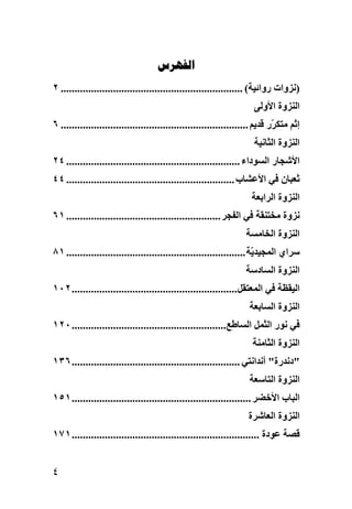 ‫‪‬‬
‫)ﻧﺰوات رواﺋﻴﺔ( .................................................................. ٢‬
                                                                      ‫اﻟﻨﺰوة اﻷوﻟﻰ‬
‫إﺛﻢ ﻣﺘﻜ ّر ﻗﺪیﻢ .................................................................... ٦‬
                                                                             ‫ﺮ‬
                                                                      ‫اﻟﻨﺰوة اﻟﺜﺎﻧﻴﺔ‬
‫اﻷﺷﺠﺎر اﻟﺴﻮداء ............................................................... ٤٢‬
‫ﺛﻌﺒﺎن ﻓﻲ اﻷﻋﺸﺎب ............................................................. ٤٤‬
                                                                     ‫اﻟﻨﺰوة اﻟﺮاﺏﻌﺔ‬
‫ﻧﺰوة ﻣﺨﺘﻨﻘﺔ ﻓﻲ اﻟﻔﺠﺮ ........................................................ ١٦‬
                                                                   ‫اﻟﻨﺰوة اﻟﺨﺎﻣﺴﺔ‬
‫ﺱﺮاي اﻟﻤﺠﻴﺪ ّﺔ ................................................................. ١٨‬
                                                                      ‫ی‬
                                                                   ‫اﻟﻨﺰوة اﻟﺴﺎدﺱﺔ‬
‫اﻟﻴﻘﻈﺔ ﻓﻲ اﻟﻤﻌﺘﻘﻞ............................................................ ٢٠١‬
                                                                    ‫اﻟﻨﺰوة اﻟﺴﺎﺏﻌﺔ‬
‫ﻓﻲ ﻧﻮر اﻟﺜﻤﻞ اﻟﺴﺎﻃﻊ........................................................ ٠٢١‬
                                                                     ‫اﻟﻨﺰوة اﻟﺜﺎﻣﻨﺔ‬
‫"دﻧﺪرة" أﻧﺪاﻧﺘﻲ ............................................................. ٦٣١‬
                                                                    ‫اﻟﻨﺰوة اﻟﺘﺎﺱﻌﺔ‬
‫اﻟﺒﺎب اﻷﺥﻀﺮ ................................................................. ١٥١‬
                                                                    ‫اﻟﻨﺰوة اﻟﻌﺎﺷﺮة‬
‫ﻗﺼﺔ ﻋﻮدة .................................................................... ١٧١‬


‫٤‬
 