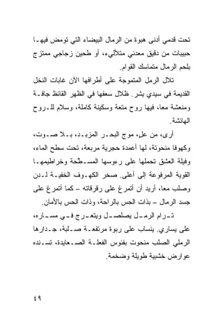 ‫ﺘﺤﺕ ﻗﺩﻤﻲ ﺃﺩﻨﻰ ﻫﺒﻭﺓ ﻤﻥ ﺍﻟﺭﻤﺎل ﺍﻟﺒﻴﻀﺎﺀ ﺍﻟﺘﻲ ﺘﻭﻤﺽ ﻓﻴﻬـﺎ‬
                                            ‫‪‬‬
‫ﺤﺒﻴﺒﺎﺕ ﻤﻥ ﺩﻗﻴﻕ ﻤﻌﺩﻨﻲ ﻤﺘﻸﻟﻲﺀ، ﺃﻭ ﻁﺤﻴﻥ ﺯﺠﺎﺠﻲ ﻤﻤﺘﺯﺝ‬
      ‫‪‬‬                     ‫‪‬‬
                             ‫ﺒﻠﺤﻡ ﺍﻟﺭﻤﺎل ﻤﺘﻤﺎﺴﻙ ﺍﻟﻘﻭﺍﻡ.‬
‫ﺘﻼل ﺍﻟﺭﻤل ﺍﻟﻤﺘﻤ ‪‬ﺠﺔ ﻋﻠﻰ ﺃﻁﺭﺍﻓﻬﺎ ﺍﻵﻥ ﻏﺎﺒﺎﺕ ﺍﻟﻨﺨل‬
                              ‫ﻭ‬
‫ﺍﻟﻘﺩﻴﻤﺔ ﻓﻲ ﺴﻴﺩﻱ ﺒﺸﹾﺭ. ﻅﻼل ﺴﻌﻔﻬﺎ ﻓﻲ ﺍﻟﻅﻬﺭ ﺍﻟﻘﺎﺌﻅ ﺠﺎ ﹼـﺔ‬
  ‫ﻓ‬                                  ‫ِ‬
‫ﻭﻤﻨﻌﺸﺔ ﻤﻌﹰ، ﻓﻴﻬﺎ ﺭﻭﺡ ﻤﺘﻌﺔ ﻭﺴﻜﻴﻨﺔ ﻜﺎﻤﻠﺔ، ﻭﺴﻼﻡ ﻟﻠـﺭﻭﺡ‬
                                         ‫ﺎ‬
                                               ‫ﺍﻟﻬﺎﺌﺸﺔ.‬
‫ﺃﺭﻯ، ﻤﻥ ﻋ ٍ، ﻤﻭﺝ ﺍﻟﺒﺤـﺭ ﺍﻟﻤﺯﺒـﺩ، ﺒـﻼ ﺼـﻭﺕ،‬
                               ‫ل‬
‫ﻭﻜﻬﻭﻓﺎ ﻤﻨﺤﻭﺘﺔ، ﻟﻬﺎ ﺃﻋﻤﺩﺓ ﺤﺠﺭ ‪‬ﺔ ﻤﺭ ‪‬ﻌﺔ، ﺘﺤﺕ ﺴﻁﺢ ﺍﻟﻤﺎﺀ،‬
                  ‫ﺒ‬     ‫ﻴ‬                       ‫ﹰ‬
‫ﻭﻓﻴﻠﺔ ﺍﻟﻌﺸﻕ ﺘﺤﻤﻠﻬﺎ ﻋﻠﻰ ﺭﺀﻭﺴﻬﺎ ﺍﻟﻤﺴـ ﱠﺤﺔ ﻭﺨﺭﺍﻁﻴﻤﻬـﺎ‬
             ‫ﻁ‬
‫ﺍﻟﻘﻭ ‪‬ﺔ ﺍﻟﻤﺭﻓﻭﻋﺔ ﺇﻟﻰ ﺃﻋﻠﻰ. ﺼﺨﺭ ﺍﻟﻜﻬـﻭﻑ ﺍﻟﺨﻔ ‪‬ـﺔ ﻟـﺩﻥ‬
       ‫ﻴ‬                                      ‫ﻴ‬
‫ﻭﺼﻠﺏ ﻤﻌﹰ، ﺃﺭﻴﺩ ﺃﻥ ﺃﺘﻤ ‪‬ﻍ ﻋﻠﻰ ﺭﻗﺭﻗﺎﺘﻪ – ﻜﻤﺎ ﺃﺘﻤ ‪‬ﻍ ﻋﻠﻰ‬
     ‫ﺭ‬                        ‫ﺭ‬              ‫ﺎ‬
  ‫ﺠﺴﺩ ﺍﻟﺭﻤﺎل – ﺒﺫﺍﺕ ﺍﻟﺤﺱ ﺒﺎﻟﺭﺍﺤﺔ، ﻭﺫﺍﺕ ﺍﻟﺤﺱ ﺒﺎﻷﻤﺎﻥ.‬
          ‫‪‬‬                  ‫‪‬‬
‫ـ ‪‬ﺝ ـﻲ ـﺎﺭﻩ،‬
    ‫ـل ﻭﻴﺘﻌـ ﺭ ﻓـ ﻤﺴـ‬
                    ‫ـل ﻴﺼﻠﺼـ‬
                           ‫ـﺭﺍﻡ ﺍﻟﺭﻤـ‬
                                    ‫ﺘـ‬
‫ﻋﻠﻰ ﻴﺴﺎﺭﻱ. ﻴﻨﺴﺎﺏ ﻋﻠﻰ ﺭﺒﻭﺓ ﻤﺭﺘﻔﻌـﺔ ﺼـﻠﺒﺔ، ﺠـﺩﺍﺭﻫﺎ‬
‫ﺍﻟﺭﻤﹼﻲ ﺍﻟﺼﻠﺏ ﻤﻨﺤﻭﺕ ﺒﻔﺌﻭﺱ ﺍﻟﻔﻌﻠـﺔ ﺍﻟﺼـﻌﺎﻴﺩﺓ، ﺘﺴـﻨﺩﻩ‬
                                             ‫ﻠ‬
                        ‫ﻋﻭﺍﺭﺽ ﺨﺸﺒ ‪‬ﺔ ﻁﻭﻴﻠﺔ ﻭﻀﺨﻤﺔ.‬
                                      ‫ﻴ‬




‫٩٤‬
 