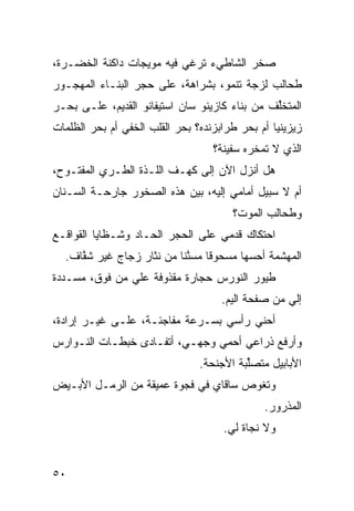 ‫ﺼﺨﺭ ﺍﻟﺸﺎﻁﻲﺀ ﺘﺭﻏﻲ ﻓﻴﻪ ﻤﻭﻴﺠﺎﺕ ﺩﺍﻜﻨﺔ ﺍﻟﺨﻀـﺭﺓ،‬
‫ﻁﺤﺎﻟﺏ ﻟﺯﺠﺔ ﺘﻨﻤﻭ، ﺒﺸﺭﺍﻫﺔ، ﻋﻠﻰ ﺤﺠﺭ ﺍﻟﺒﻨـﺎﺀ ﺍﻟﻤﻬﺠـﻭﺭ‬
‫ﺍﻟﻤﺘﺨﱢﻑ ﻤﻥ ﺒﻨﺎﺀ ﻜﺎﺯﻴﻨﻭ ﺴﺎﻥ ﺍﺴﺘﻴﻔﺎﻨﻭ ﺍﻟﻘﺩﻴﻡ، ﻋﻠـﻰ ﺒﺤـﺭ‬
                                               ‫ﻠ‬
‫ﺯﻴﺯﻴﻨﻴﺎ ﺃﻡ ﺒﺤﺭ ﻁﺭﺍﺒﺯﻨﺩﻩ؟ ﺒﺤﺭ ﺍﻟﻘﻠﺏ ﺍﻟﺨﻔﻲ ﺃﻡ ﺒﺤﺭ ﺍﻟﻅﻠﻤﺎﺕ‬
               ‫‪‬‬
                                   ‫ﺍﻟﺫﻱ ﻻ ﺘﻤﺨﺭﻩ ﺴﻔﻴﻨﺔ؟‬
‫ﻫل ﺃﻨﺯل ﺍﻵﻥ ﺇﻟﻰ ﻜﻬـﻑ ﺍﻟﻠـ ﹼﺓ ﺍﻟﻁـﺭﻱ ﺍﻟﻤﻔﺘـﻭﺡ،‬
          ‫‪‬‬       ‫ﺫ‬
‫ﺃﻡ ﻻ ﺴﺒﻴل ﺃﻤﺎﻤﻲ ﺇﻟﻴﻪ، ﺒﻴﻥ ﻫﺫﻩ ﺍﻟﺼﺨﻭﺭ ﺠﺎﺭﺤـﺔ ﺍﻟﺴـﻨﺎﻥ‬
                                       ‫ﻭﻁﺤﺎﻟﺏ ﺍﻟﻤﻭﺕ؟‬
‫ﺍﺤﺘﻜﺎﻙ ﻗﺩﻤﻲ ﻋﻠﻰ ﺍﻟﺤﺠﺭ ﺍﻟﺤـﺎﺩ ﻭﺸـﻅﺎﻴﺎ ﺍﻟﻘﻭﺍﻗـﻊ‬
                 ‫‪‬‬                ‫‪‬‬
  ‫ﺍﻟﻤﻬ ﹼﻤﺔ ﺃﺤ ‪‬ﻬﺎ ﻤﺴﺤﻭﻗﺎ ﻤﺴ ﱠﻨﺎ ﻤﻥ ﻨﺜﺎﺭ ﺯﺠﺎﺝ ﻏﻴﺭ ﺸ ﱠﺎﻑ.‬
     ‫ﻔ‬                    ‫ﹰ ﻨﹰ‬            ‫ﺴ‬      ‫ﺸ‬
‫ﻁﻴﻭﺭ ﺍﻟﻨﻭﺭﺱ ﺤﺠﺎﺭﺓ ﻤﻘﺫﻭﻓﺔ ﻋﻠﻲ ﻤﻥ ﻓﻭﻕ، ﻤﺴـ ‪‬ﺩﺓ‬
  ‫ﺩ‬             ‫‪‬‬
                                     ‫ﺇﻟﻲ ﻤﻥ ﺼﻔﺤﺔ ﺍﻟﻴﻡ.‬
                                      ‫‪‬‬            ‫‪‬‬
‫ﺃﺤﻨﻲ ﺭﺃﺴﻲ ﺒﺴـﺭﻋﺔ ﻤﻔﺎﺠﺌـﺔ، ﻋﻠـﻰ ﻏﻴـﺭ ﺇﺭﺍﺩﺓ،‬
‫ﻭﺃﺭﻓﻊ ﺫﺭﺍﻋﻲ ﺃﺤﻤﻲ ﻭﺠﻬـﻲ، ﺃﺘﻔـﺎﺩﻯ ﺨﺒﻁـﺎﺕ ﺍﻟﻨـﻭﺍﺭﺱ‬
                                    ‫‪‬‬
                                ‫ﺍﻷﺒﺎﺒﻴل ﻤﺘﺼﱢﺒﺔ ﺍﻷﺠﻨﺤﺔ.‬
                                          ‫ﻠ‬
‫ﻭﺘﻐﻭﺹ ﺴﺎﻗﺎﻱ ﻓﻲ ﻓﺠﻭﺓ ﻋﻤﻴﻘﺔ ﻤﻥ ﺍﻟﺭﻤـل ﺍﻷﺒـﻴﺽ‬
                                              ‫ﺍﻟﻤﺫﺭﻭﺭ.‬
                                     ‫ﻭﻻ ﻨﺠﺎﺓ ﻟﻲ.‬


‫٠٥‬
 