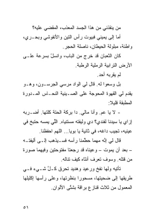 ‫ﻤﻥ ﻴﻨﻘﺫﻨﻲ ﻤﻥ ﻫﺫﺍ ﺍﻟﺠﺴﺩ ﺍﻟﻤﻌ ﹼﺏ، ﺍﻟﻤﻘﻀﻲ ﻋﻠﻴﻪ؟‬
           ‫‪‬‬        ‫ﺫ‬
‫ﺃ ‪‬ﺎ ﺇﻟﻰ ﻴﻤﻴﻨﻲ ﻓﺒﻴﻭﺕ ﺭﺃﺱ ﺍﻟﺘﻴﻥ ﻭﺍﻷﻨﻔﻭﺸﻲ ﻭﺒﺤـﺭﻱ،‬
                                            ‫ﻤ‬
                    ‫ﻭﺍﻁﺌﺔ، ﻤﺒﻠﻭﻟﺔ ﺍﻟﺤﻴﻁﺎﻥ، ﻨﺎﺼﻠﺔ ﺍﻟﺤﺠﺭ.‬
‫ﻜﺎﻥ ﺍﻟﺜﻌﺒﺎﻥ ﻗﺩ ﺨﺭﺝ ﻤﻥ ﺍﻟﺒﺎﺏ، ﻭﺍﻨﺴل ﺒﺴﺭﻋﺔ ﻋﻠـﻰ‬
           ‫ّ‬
                           ‫ﺍﻷﺭﺽ ﺍﻟﺘﺭﺍﺒ ‪‬ﺔ ﺍﻟﺭﻤﻠ ‪‬ﺔ ﺍﻟﺭﻁﺒﺔ.‬
                                    ‫ﻴ‬        ‫ﻴ‬
                                       ‫ﻟﻡ ﻴﻘﺭﺒﻪ ﺃﺤﺩ.‬
‫ﺒل ﻭ ‪‬ﻌﻭﺍ ﻟﻪ. ﻗﺎل ﻟﻲ ﺍﻟﻭﺍﺩ ﻤﺭﺴﻲ ﺍﻟﺠﺭﺴـﻭﻥ، ﻭﻫـﻭ‬
                                        ‫ﺴ‬
‫ﻴﻘ ‪‬ﻡ ﻟﻲ ﺍﻟﻘﻬﻭﺓ ﺍﻟﻤﺤ ‪‬ﺠﺔ ﻋﻠﻰ ﺍﻟﺼـﻴﻨ ‪‬ﺔ ﺍﻟﻨﺤـﺎﺱ ﺍﻟﻤـﺩ ‪‬ﺭﺓ‬
  ‫ﻭ‬                ‫ﻴ‬              ‫ﻭ‬                 ‫ﺩ‬
                                             ‫ﺍﻟﻤﻁﺒﻘﺔ ﻗﻠﻴﻼ:‬
                                              ‫ﹰ‬
‫- ﻻ ﻴﺎ ﻋﻡ. ﻭﺃﻨﺎ ﻤﺎﻟﻲ. ﺩﺍ ﺒﺭﻜﺔ ﺍﻟﺤ ﹼﺔ ﻜﹼﺘﻬﺎ. ﺃﻀـﺭﺒﻪ‬
           ‫ﺘ ﻠ‬
‫ﺇﺯﺍﻱ ﻴﺎ ﺴﻴﺩﻨﺎ ﻟﻔﻨﺩﻱ؟ ﺩﻱ ﻭﻟﻴﻔﺘﻪ ﻤﺴﺘﻨﻴﺎﻩ. ﺍﻟﱢﻲ ﻴﻤ ‪‬ﻪ ﺤﺘﺒﺦ ﻓﻲ‬
   ‫ﹼ‬     ‫ﺴ‬     ‫ﻠ‬
        ‫ﻋﻴﻨﻴﻪ، ﺘﺠﻴﺏ ﺩﺍﻏﻪ، ﻓﻲ ﺜﺎﻨﻴﺔ ﻴﺎ ﺒﻭﻴﺎ… ﺍﻟﻠﻬﻡ ﺍﺤﻔﻅﻨﺎ.‬
                ‫‪‬‬
‫ﻗﺎل ﻟﻲ ﺇ ﱠﻪ ﻤﻬﻤﺎ ﺤ ﱠﻤﻨﺎ ﺭﺃﺴﻪ ﻓﺴـﻴﺫﻫﺏ ﺇﻟـﻰ ﺃﻟﻴﻔﺘـﻪ‬
                             ‫ﻁ‬         ‫ﻨ‬
‫– ﺒﻌﺩ ﺃﻥ ﻴﻤﻭﺕ – ﻭﻋﻴﻨﺎﻩ ﻗﺩ ﺭﺠﻌﺘﺎ ﻤﻔﺘﻭﺤﺘﻴﻥ ﻭﻓﻴﻬﻤﺎ ﺼﻭﺭﺓ‬
                    ‫ﻤﻥ ﻗﺘﻠﻪ. ﻭﺴﻭﻑ ﺘﻌﺭﻑ ﺃﻨﺜﺎﻩ ﻜﻴﻑ ﺘﻨﺎﻟﻪ.‬
‫ﺘﺄﺘﻴﻪ ﻭﻟﻬﺎ ﻨﻔﺦ ﻭﺭﻋﻴﺩ ﻭﻫﺩﻴﺩ ﺘﺤﺭﻕ ﻜـل ﺸـﻲﺀ ﻓـﻲ‬
         ‫ﱠ‬
‫ﻁﺭﻴﻘﻬﺎ ﺇﻟﻰ ﻀﺤ ‪‬ﺘﻬﺎ، ﻤﺴﺤﻭﺭﺍ ﺒﻨﻅﺭﺘﻬﺎ، ﻭﻋﻠﻰ ﺭﺃﺴﻬﺎ ﺇﻜﻠﻴﻠﻬﺎ‬
                            ‫ﹰ‬          ‫ﻴ‬
              ‫ﺍﻟﻤﻌﻤﻭل ﻤﻥ ﺜﻼﺙ ﻗﻨﺎﺯﻉ ﺒ ‪‬ﺍﻗﺔ ﺒﺸ ﱠﻰ ﺍﻷﻟﻭﺍﻥ.‬
                       ‫ﺘ‬       ‫ﺭ‬


‫١٥‬
 