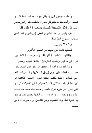 ‫ﻭﻟﺤﻘﺕ ﺒﻨﻴﺎﻤﻴﻥ ﻗﺒل ﺃﻥ ﻴﻘﻔل ﺃﺒﻭﺍﺒـﻪ، ﺍﻟﺴـﺎﻋﺔ ﺍﺜﻨـﻴﻥ‬
‫ﺍﻟﺼﺒﺢ، ﻭﺃﺨـﺫﺕ ﺴـﻨﺩﻭﺘﺵ ﻓـﻭل ﺒﺎﻟﻁﻤـﺎﻁﻡ ﻭﺍﻟﺠﺭﺠﻴـﺭ‬
     ‫ﻭﺴﻨﺩﻭﻴﺵ ﻓﻼﻓل ﺒﺎﻟﻁﺤﻴﻨﺔ ﺍﻟﺒﻴﻀﺎ، ﻭﺩﻓﻌﺕ ٤٢ ﻤﻠﻴﻤﺎ ﻓ ﹼﺔ.‬
       ‫ﹰ ﻜ‬
‫ﻫل ﻴﻨﺘﻬﻲ ﺒﻲ ﻫﺫﺍ ﺍﻟﺸﺎﺭﻉ ﺍﻟﻤﻘﻔﺭ ﺇﻟﻰ ﺸﺎﺭﻉ ﺍﻟﺴـﻠﻁﺎﻥ‬
                                 ‫ﺤﺴﻴﻥ، ﻭﻤﺴﺭﺡ ﺍﻟﺠﻠﻭﺏ؟‬
                                    ‫ﻭﻟﻜﻨﻪ ﻻ ﻴﻨﺘﻬﻲ.‬
           ‫ﻟﻤﺤﺘﻬﺎ ﻗﺎﺩﻤﺔ ﻤﻥ ﺒﻌﻴﺩ، ﻤﻥ ﺍﻟﻨﺎﺤﻴﺔ ﺍﻷﺨﺭﻯ.‬
‫ﺠﺎﻜﺘﺘﻬ ـﺎ ﺍﻟﺠﻠﺩﻴ ـﺔ ﺍﻟﺘﺭﻭﺍﻜ ـﺎﺭ، ﻋﺭﻴﻀ ـﺔ ﺍﻟﻜﺘﻔ ـﻴﻥ،‬
   ‫ـ‬        ‫ـ‬         ‫ـ‬          ‫ـ‬         ‫ـ‬
  ‫ﺘﻨﺯل ﺇﻟﻰ ﻤﺎ ﻓﻭﻕ ﺭﻜﺒﺘﻴﻬﺎ ﺍﻟﻌﺎﺭﻴﺘﻴﻥ، ﺠﻠﺩﻫﺎ ﺃﺸﻬﺏ ﻴﻭﻤﺽ.‬
‫ﻭﻟﻤﺎ ﺍﻗﺘﺭﺒﺕ ﺭﺃﻴﺕ ﺃﻥ ﻋﻴﻨﻴﻬﺎ ﺍﻟﻤـﺩﻭﺭﺘﻴﻥ ﺍﻟﻤﺘﻌﺒﺘـﻴﻥ،‬
                              ‫‪‬‬
‫ﻨﺼ ـﻑ ﻤﻐﻤﻀ ـﺘﻴﻥ، ﻭﺃﻥ ﺯﻭﺍﻕ ﺸ ـﻔﺘﻴﻬﺎ ﻭﺨ ـﺩﻴﻬﺎ ﻓ ـﺎﻗﻊ،‬
    ‫ـ‬       ‫ـ‬         ‫ـ‬        ‫‪‬‬       ‫ـ‬       ‫ـ‬
‫ﻭﻫﻲ ﺘﻨﺴل، ﻻ ﺘﻜﺎﺩ ﺘﺘﻠﻔﺕ، ﺘﺤﺕ ﺍﻟﺴﻭﺭ ﺍﻷﺒﻴﺽ ﺍﻟﺫﺍﻫﺏ ﺇﻟﻰ‬
‫ﻏﻴﺭ ﻏﺎﻴﺔ. ﻭﻟﻤﺎ ﺤﺎﺫﺘﻨﻲ ﻗﻠﺕ:" ﺼﺒﺎﺡ ﺍﻟﺨﻴﺭ" ﻓﺸﺒﻜﺕ ﺫﺭﺍﻋﻬﺎ‬
‫ﻋﻠﻰ ﺍﻟﻔﻭﺭ ﺒﺫﺭﺍﻋﻲ، ﺩﻭﻥ ﻜﻠﻤﺔ، ﻭﺃﺤﺴﺴـﺕ ﺠﺴـﻤﻬﺎ ﻨـﺩﻴﺎ‬
‫‪‬ﹰ‬
‫ﻭﺒﺎﺭﺩﹰ، ﻭﺃﺭﺩﺕ – ﺩﻭﻥ ﺇﺭﺍﺩﺓ – ﺃﻥ ﺃﺩﻓﺌﻬﺎ ﺒﺤﻨﺎﻥ ﺠﺴﺩﻱ ﻟﻴﺱ‬
    ‫‪‬‬    ‫ٍ‬                                    ‫ﺍ‬
‫ﻓﻴﻪ ﺸﻬﻭﺓ ﻗ ﹼ، ﻭﻗﺩ ﺍﻨﺘﺼﺒﺕ ﻭﻫﻲ ﺘﻠﺘﺼﻕ ﺒﻲ، ﻋﺎﺭﻓـﺔ، ﻓـﻲ‬
                                      ‫ﻁ‬
                                                  ‫ﺼﻤﺕ.‬




‫٤٥‬
 