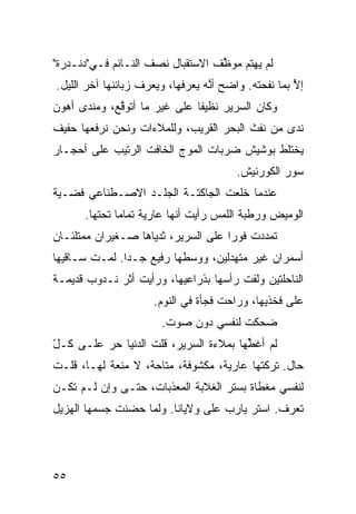 ‫ﻟﻡ ﻴﻬﺘﻡ ﻤﻭ ﱠﻑ ﺍﻻﺴﺘﻘﺒﺎل ﻨﺼﻑ ﺍﻟﻨـﺎﺌﻡ ﻓـﻲ"ﺩﻨـﺩﺭﺓ"‬
                                  ‫‪ ‬ﻅ‬
‫ﺇﻵ ﺒﻤﺎ ﻨﻔﺤ ﹸﻪ. ﻭﺍﻀﺢ ﺃ ﱠﻪ ﻴﻌﺭﻓﻬﺎ، ﻭﻴﻌﺭﻑ ﺯﺒﺎﺌﻨﻬﺎ ﺁﺨﺭ ﺍﻟﻠﻴل.‬
                                  ‫ﻨ‬          ‫‪‬ﺘ‬        ‫ﱠ‬
‫ﻭﻜﺎﻥ ﺍﻟﺴﺭﻴﺭ ﻨﻅﻴﻔﺎ ﻋﻠﻰ ﻏﻴﺭ ﻤﺎ ﺃﺘﻭ ﱠﻊ، ﻭﻤﻨ ‪‬ﻯ ﺃﻫﻭﻥ‬
      ‫ﺩ‬       ‫ﻗ‬                ‫ﹰ‬
‫ﻨﺩﻯ ﻤﻥ ﻨﻔﺙ ﺍﻟﺒﺤﺭ ﺍﻟﻘﺭﻴﺏ، ﻭﻟﻠﻤﻼﺀﺍﺕ ﻭﻨﺤﻥ ﻨﺭﻓﻌﻬﺎ ﺤﻔﻴﻑ‬
‫ﻴﺨﺘﻠﻁ ﺒﻭﺸﻴﺵ ﻀﺭﺒﺎﺕ ﺍﻟﻤﻭﺝ ﺍﻟﺨﺎﻓﺕ ﺍﻟﺭﺘﻴﺏ ﻋﻠﻰ ﺃﺤﺠـﺎﺭ‬
                                         ‫ﺴﻭﺭ ﺍﻟﻜﻭﺭﻨﻴﺵ.‬
‫ﻋﻨﺩﻤﺎ ﺨﻠﻌﺕ ﺍﻟﺠﺎﻜ ﹼـﺔ ﺍﻟﺠﻠـﺩ ﺍﻻﺼـﻁﻨﺎﻋﻲ ﻓﻀـ ‪‬ﺔ‬
 ‫ﻴ‬                        ‫ﺘ‬       ‫ﹾ‬
      ‫ﺍﻟﻭﻤﻴﺽ ﻭﺭﻁﺒﺔ ﺍﻟﻠﻤﺱ ﺭﺃﻴﺕ ﺃﻨﻬﺎ ﻋﺎﺭﻴﺔ ﺘﻤﺎﻤﺎ ﺘﺤﺘﻬﺎ.‬
             ‫ﹰ‬
‫ﺘﻤﺩﺩﺕ ﻓﻭﺭﺍ ﻋﻠﻰ ﺍﻟﺴﺭﻴﺭ، ﺜﺩﻴﺎﻫﺎ ﺼـﻐﻴﺭﺍﻥ ﻤﻤﺘﻠﺌـﺎﻥ‬
                                    ‫ﹰ‬
‫ﺃﺴﻤﺭﺍﻥ ﻏﻴﺭ ﻤﺘﻬ ‪‬ﻟﻴﻥ، ﻭﻭﺴﻁﻬﺎ ﺭﻓﻴﻊ ﺠـﺩﺍ. ﻟﻤـﺕ ﺴـﺎﻗﻴﻬﺎ‬
              ‫‪‬ﹰ‬                   ‫ﺩ‬
‫ﺍﻟﻨﺎﺤﻠﺘﻴﻥ ﻭﻟﻔﺕ ﺭﺃﺴﻬﺎ ﺒﺫﺭﺍﻋﻴﻬﺎ، ﻭﺭﺃﻴﺕ ﺃﺜﺭ ﻨـﺩﻭﺏ ﻗﺩﻴﻤـﺔ‬
                      ‫ﻋﻠﻰ ﻓﺨﺫﻴﻬﺎ، ﻭﺭﺍﺤﺕ ﻓﺠﺄﺓ ﻓﻲ ﺍﻟﻨﻭﻡ.‬
                        ‫ﻀﺤﻜﺕ ﻟﻨﻔﺴﻲ ﺩﻭﻥ ﺼﻭﺕ.‬
‫ﻟﻡ ﺃﻏ ﱢﻬﺎ ﺒﻤﻼﺀﺓ ﺍﻟﺴﺭﻴﺭ، ﻗﻠﺕ ﺍﻟﺩﻨﻴﺎ ﺤﺭ ﻋﻠـﻰ ﻜـل‬
‫ّ‬                  ‫ﹸ‬                   ‫ﻁ‬
‫ﺤﺎل. ﺘﺭﻜﺘﻬﺎ ﻋﺎﺭﻴﺔ، ﻤﻜﺸﻭﻓﺔ، ﻤﺘﺎﺤﺔ، ﻻ ﻤﻨﻌﺔ ﻟﻬـﺎ، ﻗﻠـﺕ‬
‫ﻟﻨﻔﺴﻲ ﻤﻐﻁﺎﺓ ﺒﺴﺘﺭ ﺍﻟﻐﻼﺒﺔ ﺍﻟﻤﻌﺫﺒﺎﺕ، ﺤ ﹼـﻰ ﻭﺇﻥ ﻟـﻡ ﺘﻜـﻥ‬
               ‫ﺘ‬
‫ﺘﻌﺭﻑ. ﺍﺴﺘﺭ ﻴﺎﺭﺏ ﻋﻠﻰ ﻭﻻﻴﺎﻨﺎ. ﻭﻟﻤﺎ ﺤﻀﻨﺕ ﺠﺴﻤﻬﺎ ﺍﻟﻬﺯﻴل‬




‫٥٥‬
 