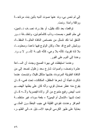 ‫ﺇﻟﻲ ﻟﻡ ﺘﺤﺱ ﺒﻲ، ﻭﻨﺩ ﻋﻨﻬﺎ ﺼﻭﺕ ﺃﺸﺒﻪ ﺒﺄﻨﻴﻥ ﺒﻨﺕ ﻤﺭﺘﺎﺤـﺔ‬
                                ‫‪‬‬
                                     ‫ﻭﻭﺍﺜﻘﺔ ﻭﺁﻤﻨﺔ. ﻭﻨﻤﺕ.‬
‫ﺘﻭﺍﻗﻌﻨﺎ، ﺒﻌﺩ ﺫﻟﻙ ﺒﻘﻠﻴل، ﺃﻭ ﺒﻔﺘـﺭﺓ، ﻨﺼـﻑ ﻨـﺎﺌﻤﻴﻥ،‬
‫ﻓﻲ ﺤﻠﻡ ﺍﻟﻔﺠﺭ، ﺒﺼﻤﺕ، ﻭﺩﺃﺏ ﻜﺎﻟﻤﺄﺨﻭﺫﻴﻥ، ﻭﺸﻘﺸـﻘﺔ ﻨـﻭﺭ‬
‫ﺍﻟﺸﻔﻕ ﻟ ‪‬ﺎ ﺘﻜﺩ ﺘﺘﺴﻠل ﻤﻥ ﺨﺼﺎﺹ ﺍﻟﻨﺎﻓﺫﺓ ﺍﻟﻌﺎﻟﻴـﺔ ﺍﻟﻤﻘﻔﻠـﺔ،‬
                                              ‫ﻤ‬
‫ﻭﻭﺸﻴﺵ ﺍﻟﻤﻭﺝ ﻗﺩ ﻋﻼ، ﻭﻜﺎﻥ ﺍﻟﻭﻟﻭﺝ ﻓﻴﻬﺎ ﻨﺎﻋﻤﹰ، ﻭﻤﺤﺘﻭﻤـﹰ،‬
 ‫ﺎ‬         ‫ﺎ‬
‫ﺒﻼ ﻟ ﹼﺓ ﺘﻘﺭﻴﺒﹰ، ﻜﺄ ﱠﻪ ﺒﻼ ﻭﻋﻲ، ﻜﺄ ﱠﻪ ﺘﻠﺒﻴـﺔ ﻷﻤـﺭ ﻻ ‪‬ـﺭﺩ.‬
    ‫ﻴ‬                ‫ﻨ‬             ‫ﺎ ﻨ‬           ‫ﺫ‬
                               ‫ﻭﻋﺩﻨﺎ ﺇﻟﻰ ﺍﻟﻨﻭﻡ ﻋﻠﻰ ﺍﻟﻔﻭﺭ.‬
‫ﻭﻋﻨﺩﻤﺎ ﺍﺴﺘﻴﻘﻅﺕ ﻓﻲ ﺒﻬﺭﺓ ﺍﻟﺼﺒﺢ ﻭﺠﺩﺕ ﺃﻥ ﺍﻟﺴـﺎﻋﺔ‬
        ‫‪‬‬
‫ﻋﺸﺭﺓ ﻭﻨﺼﻑ، ﻭﺃﺼﻭﺍﺕ ﺸﺎﺭﻉ ﺴﻌﺩ ﺯﻏﻠﻭل ﺘﺼﻌﺩ ﺇﻟﻲ ﻤﻥ‬
   ‫‪‬‬
‫ﺍﻟﻨﺎﻓﺫﺓ ﺍﻟﻁﻭﻴﻠﺔ ﺍﻟﻤﺭﺩﻭﺩﺓ، ﺨﺸﺒﻬﺎ ﻤﺘﺂﻜل ﻗﻠﻴ ﹰ، ﻭﺍﺒﺘﺴﻤﺕ ﻋﻨﺩﻤﺎ‬
               ‫ﻼ‬
‫ﺘﺫﻜﺭﺕ ﻓﺠﺄﺓ ﺃﻥ ﺸﻌﺭﻫﺎ ﺍﻟﻤﻔﻠﻔل، ﺍﻟﻤﻜﺘﻜﺕ، ﺘﺤﺕ ﻓﻤﻲ، ﻜـﺎﻥ‬
                                      ‫‪‬‬
‫ﻴﻔﻭﺡ ﻤﻨﻪ ﻋﻁﺭ ﺼﻨﺩل ﻗﻭﻱ، ﻭﺃ ﱠﻪ ﻜﺎﻥ ﻋﻠﻰ ﺒﻁﻨﻬﺎ ﺍﻟﻬﻀـﻴﻡ‬
                       ‫ﻨ‬
‫ﻨﺩﺏ ﺃﺒﻴﺽ ﺭﻓﻴﻊ ﻤﺘﻤ ‪‬ﺝ ﻤﻥ ﺃﺜﺭ ﻭﻻﺩﺓ ﻗﻴﺼﺭ ‪‬ﺔ ﻭﺃ ﱠـﻪ ﻜـﺎﻥ‬
       ‫ﻴ ﻨ‬                       ‫ﻭ‬
‫ﺘﺤﺕ ﺜﺩﻴﻬﺎ –ﺍﻟﺸﻤﺎل ﺃﻡ ﺍﻟﻴﻤﻴﻥ؟ - ﺒﻘﻌﺔ ﺴﻭﺩﺍﺀ ﻏﻴﺭ ﻤﻨﺘﻅﻤـﺔ‬
‫ﺍﻟﺤﻭﺍ ﹼﺯ ﻭﻋﺩﺩﺕ ﻨﻘﻭﺩﻱ ﺍﻟﻘﻠﻴﻠﺔ ﻓﻲ ﺠﻴﺏ ﺍﻟﺒﻨﻁﻠـﻭﻥ ﺍﻟﻤﺜ ﹼـﻲ‬
  ‫ﻨ‬                                            ‫ﻓ‬
‫ﺒﻌﻨﺎﻴﺔ ﻋﻠﻰ ﻅﻬﺭ ﺍﻟﻜﺭﺴﻲ ﺍﻟﻭﺤﻴﺩ ﺍﻻﺴـﺘﻴل ﻋـﺎﻟﻲ ﺍﻟﻅﻬـﺭ،‬




‫٦٥‬
 