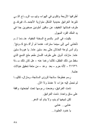 ‫ﺃﻁﺭﺍﻓﻬﺎ ﺍﻷﺭﺒﻌﺔ ﻭﺘﺘﻠ ‪‬ﻯ ﻓﻲ ﺍﻟﻬﻭﺍﺀ، ﻭﺘﻬـﺏ ﺍﻟﺭﻴـﺎﺡ ﺍﻟﺘـﻲ‬
                                ‫ﻭ‬
‫ﺘﺜﻴﺭﻫﺎ ﺍﻟﻐﺭﺍﻨﻴﻕ ﺤﺩﻴﺩﻴﺔ ﺍﻟﺸﻜل ﻤﺘﻭﺍﺯﻴﺔ ﺍﻷﺠﻨﺤـﺔ، ﻓﻴﺭﺘﻔـﻊ‬
‫ﻁﺭﻑ ﻓﺴﺘﺎﻨﻬﺎ ﺍﻟﺨﻔﻴﻑ ﻋﻥ ﺴﺎﻗﻴﻥ ﺃﻤﻠﻭﺩﻴﻥ ﺼﻐﻴﺭﻴﻥ ﺠﺩﺍ ﻓﻲ‬
   ‫ﹰ‬
                                   ‫ﻴﺩ ﺍﻟﻤﻠﻙ ﺍﻟﻘﺭﺩ ﺍﻟﻤﻬﻭل.‬
‫ﺒﻜﻴ ﹸ، ﻓﻲ ﺍﻟﺴﺭ ﺒﺎﻟﺩﻤﻭﻉ ﺍﻟﺴﺨﻨﺔ ﺍﻟﺨﻔﻴﺔ، ﻋﻨـﺩﻤﺎ ﻟـﻡ‬
                                           ‫ﺕ‬
‫ﺘﺄﺨﺫﻨﻲ ﺃ ‪‬ﻲ ﺇﻟﻰ ﺴﻴﻨﻤﺎ ﺴﺘﺭﺍﻨﺩ، ﻋﻨﺩﻤﺎ ﻟﻡ ﺃﺭ"ﻜـﻨﺞ ﻜـﻭﻨﺞ".‬
             ‫‪‬‬                              ‫ﻤ‬
‫ﻭﻟﻡ ﺃﻨﺱ ﻟﻭﻋﺔ ﺍﻟﺨﺫﻻﻥ ﺤ ﱠﻰ ﺒﻌﺩ ﺴ ﹼﻴﻥ ﻋﺎﻤﺎ. ﻴﺎ ﻫﻭﻭﻩ! ﺴﺘﻴﻥ‬
               ‫ﹰ‬      ‫ﺘ‬        ‫ﺘ‬
‫ﻋﺎﻤﺎ. ﻤﺎﺯﻟﺕ ﺃﺫﻭﻕ ﻋﻠﻰ ﻁﺭﻑ ﺍﻟﻠﺴﺎﻥ ﻁﻌﻡ ﻤﻠﺢ ﺍﻟﺩﻤﻊ ﺍﻟﺫﻱ‬
                                              ‫ﹰ‬
‫ﺴﻘﻁ ﻤﻥ ﺫﻟﻙ ﺍﻟﻁﻔل، ﻜﺄ ﱠﻤﺎ ﺭﻏﻤﺎ ﻋﻨﻪ – ﻫل ﻜﺎﻥ ﺫﻟﻙ ﺴـﻨﺔ‬
                      ‫ﹰ‬      ‫ﻨ‬
‫٦٣٩١؟ - ﻷ ﱠﻪ ‪‬ﺭﻡ – ﺒﻌﺩ ﻭﻋﺩ – ﻤﻥ ﻤﺘﻌﺔ ﺘﺤﻘﻴﻕ ﺨﻴﺎﻻﺕ‬
                                  ‫ﻨ ﺤ‬
                                                      ‫ﻫﺎﺌﻤﺔ.‬
‫ﺭ ‪‬ﻡ ﺨﻁﻭﻁﺎ ﺴﺎﺫﺠﺔ ﻟﻠﺭﺅﻯ ﺍﻟﺴﺎﺫﺠﺔ، ﻭﻤﺎﺯﺍل، ﻟﻜ ﱠﻬـﺎ‬
   ‫ﻨ‬                                 ‫ﹰ‬      ‫‪‬ﺴ‬
                   ‫ﻟﻡ ﺘﺤﻤل ﺇﻟﻴﻪ ﻋﺯﺍ ‪ ،‬ﻻ ﻋﻨﺩﺌﺫ ﻭﻻ ﺍﻵﻥ.‬
                                    ‫ﺀ‬
‫ﻨﺎﻤﺕ ﺍﻟﻐﺭﺍﻨﻴﻕ، ﻭﻀﻌﺕ ﺭﺀﻭﺴﻬﺎ ﺘﺤﺕ ﺃﺠﻨﺤﺘﻬﺎ، ﻭﺍﻗﻔﺔ‬
                         ‫ﻋﻠﻰ ﺴﺎﻕ ﻭﺍﺤﺩﺓ. ﻨﺎﻤﺕ ﺍﻟﻐﺭﺍﻨﻴﻕ.‬
               ‫ﻟﻜﻥ ﺸﻴﺨﻬﺎ ﻟﻡ ﻴﻨﻡ، ﻭﻻ ﻴﻨﺎﻡ ﺃﺒﺩ ﺍﻟﺩﻫﺭ.‬
                                    ‫ﻋ ﹼﺎﺒﻲ… ﻋ ﹼﺎﺒﻲ‬
                                       ‫ﻨ‬       ‫ﻨ‬
                                 ‫ﻴﺎ ﺨﺩﻭﺩ ﺍﻟﺤﻠﻴﻭﺓ…‬


‫٨٥‬
 