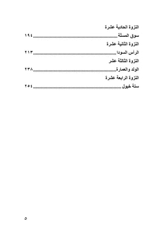 ‫اﻟﻨﺰوة اﻟﺤﺎدیﺔ ﻋﺸﺮة‬
‫ﺱﻮق اﻟﻤﺴﱠﺔ .................................................................. ٤٩١‬
                                                                        ‫ﻠ‬
                                                           ‫اﻟﻨﺰوة اﻟﺜﺎﻧﻴﺔ ﻋﺸﺮة‬
‫اﻟﺮأس اﻟﺴﻮدا ................................................................. ٣١٢‬
                                                             ‫اﻟﻨﺰوة اﻟﺜﺎﻟﺜﺔ ﻋﺸﺮ‬
‫اﻟﻮﻟﺪ واﻟﻌﻤﺎرة................................................................. ٨٣٢‬
                                                          ‫اﻟﻨﺰوة اﻟﺮاﺏﻌﺔ ﻋﺸﺮة‬
‫ﺱﺘﺔ ﺥﻴﻮل ..................................................................... ٤٥٢‬




‫٥‬
 