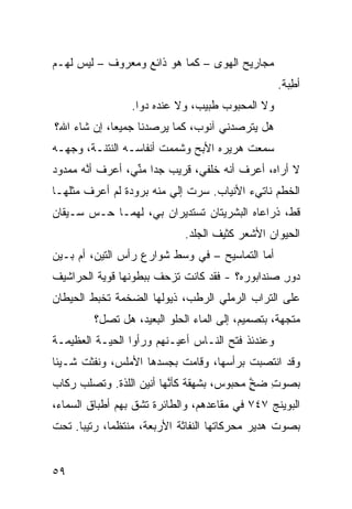 ‫ﻤﺠﺎﺭﻴﺢ ﺍﻟﻬﻭﻯ – ﻜﻤﺎ ﻫﻭ ﺫﺍﺌﻊ ﻭﻤﻌﺭﻭﻑ – ﻟﻴﺱ ﻟﻬـﻡ‬
                                                   ‫ﺃﻁ ‪‬ﺔ.‬
                                                     ‫ِﺒ‬
                 ‫ﻭﻻ ﺍﻟﻤﺤﺒﻭﺏ ﻁﺒﻴﺏ، ﻭﻻ ﻋﻨﺩﻩ ﺩﻭﺍ.‬
‫ﻫل ﻴﺘﺭ ‪‬ﺩﻨﻲ ﺁﻨﻭﺏ، ﻜﻤﺎ ﻴﺭﺼﺩﻨﺎ ﺠﻤﻴﻌﹰ، ﺇﻥ ﺸﺎﺀ ﺍﷲ؟‬
            ‫ﺎ‬                         ‫ﺼ‬
‫ﺴﻤﻌﺕ ﻫﺭﻴﺭﻩ ﺍﻷﺒﺢ ﻭﺸﻤﻤﺕ ﺃﻨﻔﺎﺴـﻪ ﺍﻟﻨﺘﻨـﺔ، ﻭﺠﻬـﻪ‬
                             ‫‪‬‬
‫ﻻ ﺃﺭﺍﻩ، ﺃﻋﺭﻑ ﺃ ﹼﻪ ﺨﻠﻔﻲ، ﻗﺭﻴﺏ ﺠﺩﺍ ﻤ ﱢﻲ، ﺃﻋﺭﻑ ﺃ ﱠﻪ ﻤﻤﺩﻭﺩ‬
       ‫ﻨ‬          ‫‪‬ﹰ ﻨ‬                ‫ﻨ‬
‫ﺍﻟﺨﻁﻡ ﻨﺎﺘﻲﺀ ﺍﻷﻨﻴﺎﺏ. ﺴﺭﺕ ﺇﻟﻲ ﻤﻨﻪ ﺒﺭﻭﺩﺓ ﻟﻡ ﺃﻋﺭﻑ ﻤﺜﻠﻬـﺎ‬
                         ‫‪‬‬
‫ﻗ ﹼ، ﺫﺭﺍﻋﺎﻩ ﺍﻟﺒﺸﺭ ‪‬ﺘﺎﻥ ﺘﺴﺘﺩﻴﺭﺍﻥ ﺒﻲ، ﻟﻬﻤـﺎ ﺤـﺱ ﺴـﻴﻘﺎﻥ‬
       ‫‪‬‬                         ‫ﻴ‬               ‫ﻁ‬
                             ‫ﺍﻟﺤﻴﻭﺍﻥ ﺍﻷﺸﻌﺭ ﻜﺜﻴﻑ ﺍﻟﺠﻠﺩ.‬
‫ﺃ ‪‬ﺎ ﺍﻟﺘﻤﺎﺴﻴﺢ – ﻓﻲ ﻭﺴﻁ ﺸﻭﺍﺭﻉ ﺭﺃﺱ ﺍﻟﺘﻴﻥ، ﺃﻡ ﺒـﻴﻥ‬
                                            ‫ﻤ‬
‫‪‬ﻭﺭ ﺼﻨﺩﺍﺒﻭﺭﻩ؟ - ﻓﻘﺩ ﻜﺎﻨﺕ ﺘﺯﺤﻑ ﺒﺒﻁﻭﻨﻬﺎ ﻗﻭ ‪‬ﺔ ﺍﻟﺤﺭﺍﺸﻴﻑ‬
          ‫ﻴ‬                                      ‫ﺩ ِ‬
‫ﻋﻠﻰ ﺍﻟﺘﺭﺍﺏ ﺍﻟﺭﻤﻠﻲ ﺍﻟﺭﻁﺏ، ﺫﻴﻭﻟﻬﺎ ﺍﻟﻀﺨﻤﺔ ﺘﺨﺒﻁ ﺍﻟﺤﻴﻁﺎﻥ‬
                                  ‫‪‬‬
         ‫ﻤ ﹼﺠﻬﺔ، ﺒﺘﺼﻤﻴﻡ، ﺇﻟﻰ ﺍﻟﻤﺎﺀ ﺍﻟﺤﻠﻭ ﺍﻟﺒﻌﻴﺩ، ﻫل ﺘﺼل؟‬
                                                     ‫ﺘ‬
‫ﻭﻋﻨﺩﺌﺫ ﻓﺘﺢ ﺍﻟﻨـﺎﺱ ﺃﻋﻴـﻨﻬﻡ ﻭﺭﺃﻭﺍ ﺍﻟﺤ ‪‬ـﺔ ﺍﻟﻌﻅﻴﻤـﺔ‬
           ‫ﻴ‬
‫ﻭﻗﺩ ﺍﻨﺘﺼﺒﺕ ﺒﺭﺃﺴﻬﺎ، ﻭﻗﺎﻤﺕ ﺒﺠﺴﺩﻫﺎ ﺍﻷﻤﻠﺱ، ﻭﻨﻔﺜﺕ ﺸـﻴﺌﺎ‬
‫ﹰ‬
‫ﺒﺼﻭﺕ ﻀﺦ ﻤﺤﺒﻭﺱ، ﺒﺸﻬﻘﺔ ﻜﺄ ﱠﻬﺎ ﺃﻨﻴﻥ ﺍﻟﻠ ﹼﺓ. ﻭﺘﺼﹼﺏ ﺭﻜﺎﺏ‬
      ‫ﻠ‬      ‫ﺫ‬            ‫ﻨ‬                 ‫ِ ﱠ‬
                                            ‫ٍ‬
‫ﺍﻟﺒﻭﻴﻨﺞ ٧٤٧ ﻓﻲ ﻤﻘﺎﻋﺩﻫﻡ، ﻭﺍﻟﻁﺎﺌﺭﺓ ﺘﺸﻕ ﺒﻬﻡ ﺃﻁﺒﺎﻕ ﺍﻟﺴﻤﺎﺀ،‬
                  ‫ﹼ‬
‫ﺒﺼﻭﺕ ﻫﺩﻴﺭ ﻤﺤ ‪‬ﻜﺎﺘﻬﺎ ﺍﻟﻨ ﹼﺎﺜﺔ ﺍﻷﺭﺒﻌﺔ، ﻤﻨﺘﻅﻤﹰ، ﺭﺘﻴﺒﺎ. ﺘﺤﺕ‬
     ‫ﹰ‬      ‫ﺎ‬                 ‫ﻔ‬          ‫ﺭ‬


‫٩٥‬
 