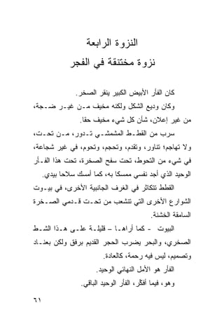 ‫ﺍﻟﻨﺯﻭﺓ ﺍﻟﺭﺍﺒﻌﺔ‬
            ‫ﻨﺯﻭﺓ ﻤﺨﺘﻨﻘﺔ ﻓﻲ ﺍﻟﻔﺠﺭ‬

              ‫ﻜﺎﻥ ﺍﻟﻔﺄﺭ ﺍﻷﺒﻴﺽ ﺍﻟﻜﺒﻴﺭ ﻴﻨﻘﺭ ﺍﻟﺼﺨﺭ.‬
‫ﻭﻜﺎﻥ ﻭﺩﻴﻊ ﺍﻟﺸﻜل ﻭﻟﻜﻨﻪ ﻤﺨﻴﻑ ﻤـﻥ ﻏﻴـﺭ ﻀـ ‪‬ﺔ،‬
  ‫ﺠ‬
               ‫ﻤﻥ ﻏﻴﺭ ﺇﻋﻼﻥ، ﺸﺄﻥ ﻜل ﺸﻲﺀ ﻤﺨﻴﻑ ﺤﻘﺎ.‬
                ‫ﹰ‬
‫ﺴﺭﺏ ﻤﻥ ﺍﻟﻘﻁـﻁ ﺍﻟﻤﺸﻤﺸـﻲ ﺘـﺩﻭﺭ، ﻤـﻥ ﺘﺤـﺕ،‬
‫ﻭﻻ ﺘﻬﺎﺠﻡ؛ ﺘﻨﺎﻭﺭ، ﻭﺘﻘﺩﻡ، ﻭﺘﺤﺠﻡ، ﻭﺘﺤﻭﻡ، ﻓﻲ ﻏﻴﺭ ﺸﺠﺎﻋﺔ،‬
‫ﻓﻲ ﺸﻲﺀ ﻤﻥ ﺍﻟﺘﺤ ‪‬ﻁ، ﺘﺤﺕ ﺴﻔﺢ ﺍﻟﺼﺨﺭﺓ، ﺘﺤﺕ ﻫﺫﺍ ﺍﻟﻔـﺄﺭ‬
                                 ‫ﻭ‬
  ‫ﺍﻟﻭﺤﻴﺩ ﺍﻟﺫﻱ ﺃﺠﺩ ﻨﻔﺴﻲ ﻤﻤﺴﻜﺎ ﺒﻪ، ﻜﻤﺎ ﺃﻤﺴﻙ ﺴﻼﺤﺎ ﺒﻴﺩﻱ.‬
        ‫ﹰ‬                 ‫ﹰ‬
‫ﺍﻟﻘﻁﻁ ﺘﺘﻜﺎﺜﺭ ﻓﻲ ﺍﻟﻐﺭﻑ ﺍﻟﺠﺎﻨﺒ ‪‬ﺔ ﺍﻷﺨﺭﻯ، ﻓﻲ ﺒﻴـﻭﺕ‬
                 ‫ﻴ‬
‫ﺍﻟﺸﻭﺍﺭﻉ ﺍﻷﺨﺭﻯ ﺍﻟﺘﻲ ﺘﻨﺸﻌﺏ ﻤﻥ ﺘﺤـﺕ ﻗـﺩﻤﻲ ﺍﻟﺼـﺨﺭﺓ‬
                                          ‫ﺍﻟﺴﺎﻤﻘﺔ ﺍﻟﺨﺸﻨﺔ.‬
‫ﺍﻟﺒﻴﻭﺕ - ﻜﻤﺎ ﺃﺭﺍﻫـﺎ – ﻗﻠﻴﻠـﺔ ﻋﻠـﻰ ﻫـﺫﺍ ﺍﻟﺸـﻁ‬
‫ﹼ‬
‫ﺍﻟﺼﺨﺭ ‪ ،‬ﻭﺍﻟﺒﺤﺭ ﻴﻀﺭﺏ ﺍﻟﺤﺠﺭ ﺍﻟﻘﺩﻴﻡ ﺒﺭﻓﻕ ﻭﻟﻜﻥ ﺒﻌﻨـﺎﺩ‬
                                           ‫ﻱ‬
                       ‫ﻭﺘﺼﻤﻴﻡ، ﻟﻴﺱ ﻓﻴﻪ ﺭﺤﻤﺔ، ﻜﺎﻟﻌﺎﺩﺓ.‬
                     ‫ﺍﻟﻔﺄﺭ ﻫﻭ ﺍﻷﻤل ﺍﻟﻨﻬﺎﺌﻲ ﺍﻟﻭﺤﻴﺩ.‬
               ‫ﻭﻫﻭ، ﻓﻴﻤﺎ ﺃﻓ ﱢﺭ، ﺍﻟﻔﺄﺭ ﺍﻟﻭﺤﻴﺩ ﺍﻟﺒﺎﻗﻲ.‬
                                      ‫ﻜ‬

‫١٦‬
 