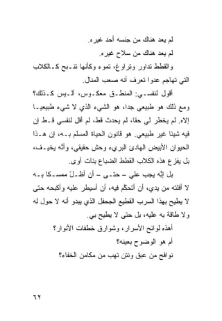 ‫ﻟﻡ ﻴﻌﺩ ﻫﻨﺎﻙ ﻤﻥ ﺠﻨﺴﻪ ﺃﺤﺩ ﻏﻴﺭﻩ.‬
                       ‫ﻟﻡ ﻴﻌﺩ ﻫﻨﺎﻙ ﻤﻥ ﺴﻼﺡ ﻏﻴﺭﻩ.‬
‫ﻭﺍﻟﻘﻁﻁ ﺘﺩﺍﻭﺭ ﻭﺘﺭﺍﻭﻍ، ﺘﻤﻭﺀ ﻭﻜﺄ ﹼﻬﺎ ﺘﻨـﺒﺢ ﻜـﺎﻟﻜﻼﺏ‬
                ‫ﻨ‬
                 ‫ﺍﻟﺘﻲ ﺘﻬﺎﺠﻡ ﻋﺩﻭﺍ ﺘﻌﺭﻑ ﺃ ﹼﻪ ﺼﻌﺏ ﺍﻟﻤﻨﺎل.‬
                              ‫ﻨ‬        ‫‪‬ﹰ‬
‫ﺃﻗﻭل ﻟﻨﻔﺴـﻲ: ﺍﻟﻤﻨﻁـﻕ ﻤﻌﻜـﻭﺱ، ﺃﻟـﻴﺱ ﻜـﺫﻟﻙ؟‬
‫ﻭﻤﻊ ﺫﻟﻙ ﻫﻭ ﻁﺒﻴﻌﻲ ﺠﺩﹰ، ﻫﻭ ﺍﻟﺸﻲﺀ ﺍﻟﺫﻱ ﻻ ﺸﻲﺀ ﻁﺒﻴﻌﻴـﺎ‬
‫ﹰ‬                            ‫ﺍ‬
‫ﺇ ﹼﻩ. ﻟﻡ ﻴﺨﻁﺭ ﻟﻲ ﺤﻘﹰ، ﻟﻡ ﻴﺤﺩﺙ ﻗ ﹼ، ﻟﻡ ﺃﻗل ﻟﻨﻔﺴﻲ ﻗـﻁ ﺇﻥ‬
‫ﹼ ‪‬‬                  ‫ﻁ‬            ‫ﺎ‬                ‫ﻻ‬
‫ﻓﻴﻪ ﺸﻴﺌﺎ ﻏﻴﺭ ﻁﺒﻴﻌﻲ. ﻫﻭ ﻗﺎﻨﻭﻥ ﺍﻟﺤﻴﺎﺓ ﺍﻟﻤﺴﹼﻡ ﺒـﻪ، ﺇﻥ ﻫـﺫﺍ‬
              ‫ﻠ‬                                ‫ﹰ‬
‫ﺍﻟﺤﻴﻭﺍﻥ ﺍﻷﺒﻴﺽ ﺍﻟﻬﺎﺩﺉ ﺍﻟﺒﺭﻱﺀ ﻭﺤﺵ ﺤﻘﻴﻘﻲ، ﻭﺃ ﱠﻪ ﻴﺨﻴـﻑ،‬
        ‫ﻨ‬
            ‫ﺒل ﻴﻔﺯﻉ ﻫﺫﻩ ﺍﻟﻜﻼﺏ ﺍﻟﻘﻁﻁ ﺍﻟﻀﺒﺎﻉ ﺒﻨﺎﺕ ﺁﻭﻯ.‬
‫ﺒل ﺇ ِﻪ ﻴﺠﺏ ﻋﻠﻲ – ﺤﺘـﻰ – ﺃﻥ ﺃﻅـل ﻤﻤﺴـﻜﺎ ﺒـﻪ‬
    ‫ﹰ‬      ‫ّ‬                ‫‪‬‬        ‫ﻨ‬
                                     ‫ﱠ‬
‫ﻻ ﺃﻓﻠﺘﻪ ﻤﻥ ﻴﺩ ‪ ،‬ﺃﻥ ﺃﺘﺤ ﱠﻡ ﻓﻴﻪ، ﺃﻥ ﺃﺴﻴﻁﺭ ﻋﻠﻴﻪ ﻭﺃﻜﺒﺤﻪ ﺤﺘﻰ‬
                               ‫ﻜ‬         ‫ﻱ‬
‫ﻻ ﻴﻁﻴﺢ ﺒﻬﺫﺍ ﺍﻟﺴﺭﺏ ﺍﻟﻘﻁﻴﻊ ﺍﻟﺠﺤﻔل ﺍﻟﺫﻱ ﻴﺒﺩﻭ ﺃ ﹼﻪ ﻻ ﺤﻭل ﻟﻪ‬
          ‫ﻨ‬
                   ‫ﻭﻻ ﻁﺎﻗﺔ ﺒﻪ ﻋﻠﻴﻪ، ﺒل ﺤﺘﻰ ﻻ ﻴﻁﻴﺢ ﺒﻲ.‬
       ‫ﺃﻫﺫﻩ ﻟﻭﺍﺌﺢ ﺍﻷﺴﺭﺍﺭ، ﻭﺸﻭﺍﺭﻕ ﺨﻁﻔﺎﺕ ﺍﻷﻨﻭﺍﺭ؟‬
                             ‫ﺃﻡ ﻫﻭ ﺍﻟﻭﻀﻭﺡ ﺒﻌﻴﻨﻪ؟‬
         ‫ﻨﻭﺍﻓﺢ ﻤﻥ ﻋﺒﻕ ﻭﻨﺘﻥ ﺘﻬﺏ ﻤﻥ ﻤﻜﺎﻤﻥ ﺍﻟﺨﻔﺎﺀ؟‬
                          ‫‪‬‬




‫٢٦‬
 