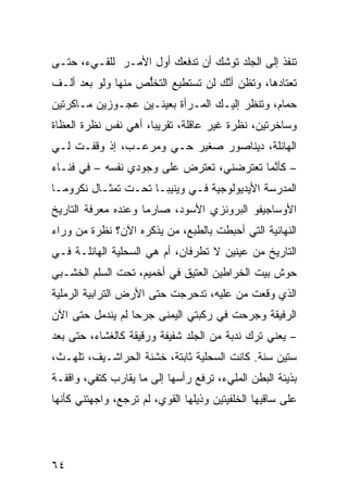 ‫ﺘﻨﻔﺫ ﺇﻟﻰ ﺍﻟﺠﻠﺩ ﺘﻭﺸﻙ ﺃﻥ ﺘﺩﻓﻌﻙ ﺃ ‪‬ل ﺍﻷﻤـﺭ ﻟﻠﻘـﻲﺀ، ﺤﺘـﻰ‬
                    ‫ﻭ‬
‫ﺘﻌﺘﺎﺩﻫﺎ، ﻭﺘﻅﻥ ﺃ ﱠﻙ ﻟﻥ ﺘﺴﺘﻁﻴﻊ ﺍﻟﺘﺨﱡﺹ ﻤﻨﻬﺎ ﻭﻟﻭ ﺒﻌﺩ ﺃﻟـﻑ‬
                   ‫ﻠ‬                ‫‪ ‬ﻨ‬
‫ﺤﻤﺎﻡ، ﻭﺘﻨﻅﺭ ﺇﻟﻴـﻙ ﺍﻟﻤـﺭﺃﺓ ﺒﻌﻴﻨـﻴﻥ ﻋﺠـﻭﺯﻴﻥ ﻤـﺎﻜﺭﺘﻴﻥ‬
‫ﻭﺴﺎﺨﺭﺘﻴﻥ، ﻨﻅﺭﺓ ﻏﻴﺭ ﻋﺎﻗﻠﺔ، ﺘﻘﺭﻴﺒﹰ، ﺃﻫﻲ ﻨﻔﺱ ﻨﻅﺭﺓ ﺍﻟﻌﻅﺎﺓ‬
                     ‫ﺎ‬
‫ﺍﻟﻬﺎﺌﻠﺔ، ﺩﻴﻨﺎﺼﻭﺭ ﺼﻐﻴﺭ ﺤـﻲ ﻭﻤﺭﻋـﺏ، ﺇﺫ ﻭﻗﻔـﺕ ﻟـﻲ‬
                     ‫‪‬‬
‫– ﻜﺄ ﱠﻤﺎ ﺘﻌﺘﺭﻀﻨﻲ، ﺘﻌﺘﺭﺽ ﻋﻠﻰ ﻭﺠﻭﺩﻱ ﻨﻔﺴﻪ – ﻓﻲ ﻓﻨـﺎﺀ‬
                                           ‫ﻨ‬
‫ﺍﻟﻤﺩﺭﺴﺔ ﺍﻷﻴﺩﻴﻭﻟﻭﺠ ‪‬ﺔ ﻓـﻲ ﻭﻴﻨﻴﺒـﺎ ﺘﺤـﺕ ﺘﻤﺜـﺎل ﻨﻜﺭﻭﻤـﺎ‬
                                 ‫ﻴ‬
‫ﺍﻷﻭﺴﺎﺠﻴﻔﻭ ﺍﻟﺒﺭﻭﻨﺯﻱ ﺍﻷﺴﻭﺩ، ﺼﺎﺭﻤﺎ ﻭﻋﻨﺩﻩ ﻤﻌﺭﻓﺔ ﺍﻟﺘﺎﺭﻴﺦ‬
                    ‫ﹰ‬
‫ﺍﻟﻨﻬﺎﺌ ‪‬ﺔ ﺍﻟﺘﻲ ﺃﺤﺒﻁﺕ ﺒﺎﻟﻁﺒﻊ، ﻤﻥ ﻴﺫﻜﺭﻩ ﺍﻵﻥ؟ ﻨﻅﺭﺓ ﻤﻥ ﻭﺭﺍﺀ‬
                                               ‫ﻴ‬
‫ﺍﻟﺘﺎﺭﻴﺦ ﻤﻥ ﻋﻴﻨﻴﻥ ﻻ ﺘﻁﺭﻓﺎﻥ، ﺃﻡ ﻫﻲ ﺍﻟﺴﺤﻠﻴﺔ ﺍﻟﻬﺎﺌﻠـﺔ ﻓـﻲ‬
‫ﺤﻭﺵ ﺒﻴﺕ ﺍﻟﺨ ‪‬ﺍﻁﻴﻥ ﺍﻟﻌﺘﻴﻕ ﻓﻲ ﺃﺨﻤﻴﻡ، ﺘﺤﺕ ﺍﻟﺴﹼﻡ ﺍﻟﺨﺸـﺒﻲ‬
         ‫ﻠ‬                             ‫ﺭ‬
‫ﺍﻟﺫﻱ ﻭﻗﻌﺕ ﻤﻥ ﻋﻠﻴﻪ، ﺘﺩﺤﺭﺠﺕ ﺤﺘﻰ ﺍﻷﺭﺽ ﺍﻟﺘﺭﺍﺒﻴﺔ ﺍﻟﺭﻤﻠﻴﺔ‬
‫ﺍﻟﺭﻓﻴﻘﺔ ﻭﺠﺭﺤﺕ ﻓﻲ ﺭﻜﺒﺘﻲ ﺍﻟﻴﻤﻨﻰ ﺠﺭﺤﺎ ﻟﻡ ﻴﻨﺩﻤل ﺤﺘﻰ ﺍﻵﻥ‬
                 ‫ﹰ‬
‫– ﻴﻌﻨﻲ ﺘﺭﻙ ﻨﺩﺒﺔ ﻤﻥ ﺍﻟﺠﻠﺩ ﺸﻔﻴﻔﺔ ﻭﺭﻗﻴﻘﺔ ﻜﺎﻟﻐﺸﺎﺀ، ﺤﺘﻰ ﺒﻌﺩ‬
‫ﺴﺘﻴﻥ ﺴﻨﺔ. ﻜﺎﻨﺕ ﺍﻟﺴﺤﻠﻴﺔ ﺜﺎﺒﺘﺔ، ﺨﺸﻨﺔ ﺍﻟﺤﺭﺍﺸـﻴﻑ، ﺘﻠﻬـﺙ،‬
‫ﺒﺫﻴﺌﺔ ﺍﻟﺒﻁﻥ ﺍﻟﻤﻠﻲﺀ، ﺘﺭﻓﻊ ﺭﺃﺴﻬﺎ ﺇﻟﻰ ﻤﺎ ﻴﻘﺎﺭﺏ ﻜﺘﻔﻲ، ﻭﺍﻗﻔـﺔ‬
‫ﻋﻠﻰ ﺴﺎﻗﻴﻬﺎ ﺍﻟﺨﻠﻔ ‪‬ﺘﻴﻥ ﻭﺫﻴﻠﻬﺎ ﺍﻟﻘﻭﻱ، ﻟﻡ ﺘﺭﺠﻊ، ﻭﺍﺠﻬﺘﻨﻲ ﻜﺄ ﹼﻬﺎ‬
  ‫ﻨ‬                                      ‫ﻴ‬




‫٤٦‬
 