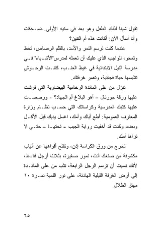 ‫ﺘﻘﻭل ﺸﻴﺌﺎ ﻟﺫﻟﻙ ﺍﻟﻁﻔل ﻭﻫﻭ ﺒﻌﺩ ﻓﻲ ﺴﻨﻴﻪ ﺍﻷﻭﻟﻰ. ﻀـﺤﻜﺕ‬
                                        ‫ﹰ‬
                      ‫ﻭﺃﻨﺎ ﺃﺴﺄل ﺍﻵﻥ: ﺃﻜﺎﻨﺕ ﻫﺫﻩ ﺃﻡ ﺍﻟﺘﻨﻴﻥ؟‬
‫ﻋﻨﺩﻤﺎ ﻜﻨﺕ ﺘﺭﺴﻡ ﺍﻟﻨﻤﺭ ﻭﺍﻷﺴﺩ، ﺒﺎﻟﻘﻠﻡ ﺍﻟﺭﺼﺎﺹ، ﺘﺨﻁ‬
‫ﹼ‬
‫ﻭﺘﻤﺤﻭ، ﻟﻠﻭﺍﺠﺏ ﺍﻟﺫﻱ ﻋﻠﻴﻙ ﺃﻥ ﺘﻌﻤﻠﻪ ﻟﻤﺩﺭﺱ"ﺍﻷﺸـﻴﺎﺀ" ﻓـﻲ‬
‫ﻤﺩﺭﺴﺔ ﺍﻟﻨﻴل ﺍﻻﺒﺘﺩﺍﺌﻴﺔ ﻓﻲ ﻏﻴﻁ ﺍﻟﻌﻨـﺏ، ﻜﺎﻨـﺕ ﺍﻟﻭﺤـﻭﺵ‬
                      ‫ﺘﺘﻠﺒﺴﻬﺎ ﺤﻴﺎﺓ ﻓﺠﺎﺌﻴﺔ، ﻭﺘﻌ ‪‬ﺭ ﻏﺭﻓﺘﻙ.‬
                              ‫ﻤ‬
‫ﺘﻨﺯل ﻤﻥ ﻋﻠﻰ ﺍﻟﻤﺎﺌﺩﺓ ﺍﻟﺭﺨﺎﻤ ‪‬ﺔ ﺍﻟﺒﻴﻀﺎﻭﻴﺔ ﺍﻟﺘﻲ ﻓﺭﺸﺕ‬
                     ‫ﻴ‬
‫ﻋﻠﻴﻬﺎ ﻭﺭﻗﺔ ﺠﻭﺭﻨﺎل – ﺃﻫﻭ ﺍﻟﺒﻼﻍ ﺃﻡ ﺍﻟﺠﻬﺎﺩ؟ - ﻭﺭﺼﺼـﺕ‬
‫ﻋﻠﻴﻬﺎ ﻜﺘﺒﻙ ﺍﻟﻤﺩﺭﺴ ‪‬ﺔ ﻭﻜﺭﺍﺴﺎﺘﻙ ﺍﻟﺘﻲ ﺤﺴـﺏ ﻨﻅـﺎﻡ ﻭﺯﺍﺭﺓ‬
                                ‫ﻴ‬
‫ﺍﻟﻤﻌﺎﺭﻑ ﺍﻟﻌﻤﻭﻤﻴﺔ: ﺃﻁﻊ ﺃﺒﺎﻙ ﻭﺃﻤﻙ، ﺍﻏﺴل ﻴﺩﻴﻙ ﻗﺒل ﺍﻷﻜـل‬
‫ﻭﺒﻌﺩﻩ، ﻭﻜﻨﺕ ﻗﺩ ﺃﺨﻔﻴﺕ ﺭﻭﺍﻴﺔ ﺍﻟﺠﻴﺏ - ﺘﺤﺘﻬـﺎ – ﺤﺘـﻰ ﻻ‬
                                              ‫ﺘﺭﺍﻫﺎ ﺃﻤﻙ.‬
‫ﺘﺨﺭﺝ ﻤﻥ ﻭﺭﻕ ﺍﻟﻜﺭﺍﺴﺔ ﺇﺫﻥ، ﻭﺘﻔﺘﺢ ﺃﻓﻭﺍﻫﻬﺎ ﻋﻥ ﺃﻨﻴﺎﺏ‬
                               ‫‪‬‬
‫ﻤﻜﺸﻭﻓﺔ ﻤﻥ ﺼﻨﻌﻙ ﺃﻨﺕ، ﻨﻤﻭﺭ ﺼﻐﻴﺭﺓ، ﺒﺜﻼﺙ ﺃﺭﺠل ﻓﻘـﻁ،‬
‫ﻷ ﹼﻙ ﻨﺴﻴﺕ ﺃﻥ ﺘﺭﺴﻡ ﺍﻟﺭﺠل ﺍﻟﺭﺍﺒﻌﺔ، ﺘﺜﺏ ﻤﻥ ﻋﻠﻰ ﺍﻟﻤﺎﺌـﺩﺓ‬
                                                 ‫ﻨ‬
‫ﺇﻟﻰ ﺃﺭﺽ ﺍﻟﻐﺭﻓﺔ ﺍﻟﻠﻴﻠﻴﺔ ﺍﻟﻬﺎﺩﺌﺔ، ﻋﻠﻰ ﻨﻭﺭ ﺍﻟﻠﻤﺒﺔ ﻨﻤـﺭﺓ ٠١‬
                                            ‫ﻤﻬﺘﺯ ﺍﻟﻅﻼل.‬
                                                   ‫‪‬‬




‫٥٦‬
 