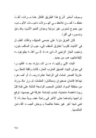 ‫ﻭﺴﻭﻑ ﺃﺴﺘﻤﺭ ﺃﺫﺭﻉ ﻫﺫﺍ ﺍﻟﻁﺭﻴﻕ ﺍﻟﻘﺎﺘل ﻋﺩﺓ ﻤـﺭﺍﺕ، ﺃﻨﻔـﺫ‬
‫ـﺎﺏ،‬
   ‫ـﺎﺕ ﺍﻷﻨﻴـ‬
           ‫ـﻲ ـﻭﻻﺕ ﺩﺍﻤﻴـ‬
                    ‫ـﺎ ـﻥ ﺘﻼﺤﻘﻨـ ﺍﻟﻬـ‬
                                 ‫ﺨﻁﻔـ ﹰ ﻜﻤـ‬
‫ﺒﻴﻥ ﺠﻤﻭﺡ ﺸﻤﻭﺱ ﻏﻴﺭ ﻤﺭﺌﻴﺔ ﻭﻤﻴﺩﺍﻥ ﺍﻟﻨﺠﻡ ﺍﻷﺴﻭﺩ ﻭﻓﻨـﺩﻕ‬
                                      ‫ﻭﻨﺩﺴﻭﺭ، ﻓﻲ ﺃﻜﺭﺍ.‬
‫ﻜﺎﻥ ﺍﻟﻌﺭﻕ ﺒﺎﺭﺩﺍ ﻋﻠﻰ ﺠﺴﻤﻲ ﺍﻟﻤﻨﻬﻙ، ﻭﺩ ﱠﺎﺕ ﺍﻟﻁﺒـل‬
         ‫ﻗ‬                     ‫ﹰ‬
‫ﻓﻲ "ﺍﻟﻨﺎﻴﺕ ﻜﻠﻭﺏ" ﺘﺨﺘﺭﻕ ﺍﻟﺴﻘﻑ ﺇﻟ ‪ ،‬ﻋﻭﻴـل ﺍﻟﺴﺎﻜﺴـﻔﻭﻥ،‬
                   ‫ﻲ‬
‫ﻭﻨﺤﻴﺏ ﺍﻟﺠﺎﺯ ﺍﻟﺯﻨﺠﻲ ﺍﻟـﺫﻱ ﻋـﺎﺩ ﺇﻟـﻰ ﺃﻫﻠـﻪ ﻴﻁ ‪‬ﻋﻭﻨـﻪ‬
     ‫ﻭ‬
                                ‫ﻹﻴﻘﺎﻋﺎﺘﻬﻡ، ﻫﻡ، ﻤﻥ ﺠﺩﻴﺩ.‬
‫ﺍﻟﺒﻨﺕ ﺍﻟﺘﻲ ﺭﺃﻴﺘﻬـﺎ، ﻤـﻥ ﺍﻟﺴـ ‪‬ﺎﺭﺓ، ﺒﻌـﺩ ﺍﻟﻅﻬـﺭ،‬
                 ‫ﻴ‬
‫ﻓﻲ ﺤﻭﺵ ﺍﻟﺒﻴﺕ ﺍﻟﻀ ‪‬ﻕ ﺍﻟﻤﺘﺭﺏ ﺍﻟﺤﺎ ‪ ،‬ﻜﺎﻨﺕ ﻭﺍﻗﻔﺔ ﺘﺘﻤ ﱠـﻰ،‬
   ‫ﻁ‬                 ‫ﺭ‬              ‫ﻴ‬
‫ﻋﺎﺭﻴﺔ ﺍﻟﺼﺩﺭ ﺘﻤﺎﻤﹰ، ﻓﻲ ﺍﻟﺭﺍﺒﻌﺔ ﻋﺸﺭﺓ ﺭﺒﻤـﺎ، ﺃﻭ ﺃﺼـﻐﺭ،‬
                                  ‫ﺎ‬
‫ﻨﻬﺩﺍﻫﺎ ﻗﺎﺌﻤﺎﻥ ﺼﻐﻴﺭﺍﻥ ﻭﻤﻤﺘﻠﺌﺎﻥ، ﺍﻟﺤﻠﻤﺎﺕ ﺘﺒـﺭﺯ ﻤﻜـﻭﺭﺓ،‬
‫ﻤﻥ ﻤﻨﻁﻘﺔ ﺍﻟﺴﻭﺍﺩ ﺍﻟﺨﺸﻥ ﺍﻟﻤﺤﺒﺏ ﺍﻟﻭﺍﺴﻌﺔ ﺍﻟﻨﺎﺘﺌﺔ ﻋﻠﻰ ﻗ ‪‬ﺔ ﻜل‬
‫ﻤ ّ‬
‫ﺭﺒﻭﺓ ﻨﺎﻫﻀﺔ ﻤﺘﺤﺩﻴﺔ، ﺘﺒﺘﺴﻡ ﺍﺒﺘﺴﺎﻤﺔ ﻏﺎﺭﻗﺔ ﻓﻲ ﺠﺴﻤﻬﺎ، ﺘﺭﻓﻊ‬
‫ﺫﺭﺍﻋﻴﻬﺎ ﻭﺘﻤﺩﻫﻤﺎ ﺤﺘﻰ ﺍﻵﺨﺭ ﻓﻲ ﺭﺍﺤﺔ ﻋﻀـﻭﻴﺔ ﺒﺤﺘـﺔ، ﻻ‬
‫ﺘﻌﻲ ﺸﻴﺌﺎ ﺁﺨﺭ ﻏﻴﺭ ﻤﺘﻌﺔ ﺨﺎﻟﺼﺔ ﺒـﻭﺤﺵ ﺍﻟﺠﺴـﺩ ﺍﻟﻜـﺎﻤﻥ‬
                                        ‫ﹰ‬
                                               ‫ﺍﻟﻤﺘﻠﺒﺴﻬﺎ.‬




‫٨٦‬
 