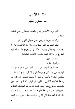 ‫ﺍﻟﻨﺯﻭﺓ ﺍﻷﻭﻟﻰ‬
                  ‫ﺇﺜﻡ ﻤﺘﻜ ‪‬ﺭ ﻗﺩﻴﻡ‬
                        ‫ﺭ‬

‫ﻜﺎﻥ ﻓﺭﻴﺩ ﺍﻷﻁﺭﺵ ﻴﻨﻭﺡ ﺒﺸﺠﻨﻪ ﺍﻟﻤﺼﻨﻭﻉ ﻋﻠﻰ ﺸﺎﺸﺔ‬
                                               ‫ﺍﻟﺘﻠﻴﻔﺯﻴﻭﻥ.‬
     ‫ﻭﻜﻨﺕ ﻤﺤﻤﻭﻤﺎ ﺃﺨﻭﺽ ﻏﻤﺎﺭ ﻫﺫﻴﺎﻥ ﺸﺘﻭﻱ ﻋﻨﻴﺩ.‬
           ‫‪‬‬                    ‫ﹰ‬
‫ﺸﻔﺘﺎ ﺍﻟﻤﻁﺭﺏ ﺍﻟﺫﻱ ﻤﺎﺕ ﻤﻥ ﺯﻤﺎﻥ ﻤﺎﺯﺍﻟﺘﺎ ﺸـﻔﺭﺘﻴﻥ ﻻ‬
‫ﻟﺤﻡ ﻓﻴﻬﻤﺎ ﻭﺘﺴﻴﻼﻥ ﺒﻤﻴﻭﻋﺔ ﻋﺫﺒﺔ، ﻭﻫﻭ ﻴﺨﺭﺝ ﻟﻨﺎ ﺃﺤﺸﺎﺀ ﻗﻠﺒﻪ‬
          ‫ﺍﻟﻤﻔﺭﻍ ﻓﻲ ﺩﻭﺯﻨﺔ ﺍﻟﻌﻭﺩ ﻭﺸﺠﻰ ﺍﻟﻜﻤﻨﺠﺔ ﺍﻟﻤﺘﻬﺎﻓﺕ.‬
                                      ‫ﺃﺤﺒﺎﺒﻨﺎ ﻴﺎ ﻋﻴﻥ‬
                                       ‫ﺭﺍﺤﻭﺍ ﻭﻓﺎﺘﻭﻨﺎ‬
‫ﻜﻨﺕ ﺃﺭﺍﻩ، ﺃﺤﻴﺎﻨﺎ ﻨﺎﺩﺭﺓ ﺠﺩﹰ، ﺃﺤ ‪‬ﻴﻪ ﻓﻲ ﺍﻟﺴﹼﻡ ﺍﻟﻨﻅﻴـﻑ‬
         ‫ﻠ‬         ‫‪‬ﺍ ﻴ‬            ‫ﹰ‬
‫ﺍﻟﻬﺎﺩﺉ، ﻓﻲ ﺒﻴﺕ ﺸﺎﺭﻉ ﻓﺭﻨﺴﺎ. ﺃﻭ ﻴﺩﺨل ﻟﻴﺴـﱢﻡ ﻭﺃﻨـﺎ ﻋﻨـﺩ‬
            ‫ﻠ‬
‫ﺼﺩﻴﻘﻲ ﺃﻨﻁﻭﺍﻥ ﻭﺃﺨﺘﻴﻪ ﺃﻭﺩﻴﺕ ﻭﺁﺭﻟﻴـﺕ ﺸـﻜﺭ ﺍﷲ. ﻜﺎﻨـﺕ‬
‫ﺭﺍﺌﺤﺔ ﺍﻟﻁﺒﻴﺦ ﺍﻟﺸﺎﻤﻲ – ﺍﻟﻜﺒﻴﺒﺔ ﺃﻭ ﻜﺒﺎﺏ ﺍﻟﺤﹼﺔ ﺃﻭ ﺍﻟﺤﻤـﺹ‬
           ‫ﻠ‬
‫ﺒﺎﻟﻁﺤﻴﻨﺔ – ﺘﻔﻭﺡ ﻤﻨﻪ، ﻭﻤﻥ ﺍﻟﺒﻴﺕ ﻜﹼﻪ، ﺭﻏﻡ ﺍﻟﻜﻭﻟﻭﻨﻴﺎ ﺍﻟﺜﻘﻴﻠﺔ،‬
                         ‫ﻠ‬
‫ﻭﺍﻟﺒﺭﻴﺎﻨﺘﻴﻥ ﺍﻟﻼﻤﻊ ﻭﺃﻨﺎﻗﺔ ﺍﻟﻜﺭﺍﻓﺘﺔ ﺍﻟﻤﻌﻘﻭﺩﺓ ﻋﻠﻰ ﺴﻨﹾﺠﺔ ﻋﺸﺭﺓ‬
         ‫ِ‬
‫ﻭﺍﻟﺤﻔﻠﻁﺔ ﺍﻟﻌﻤﻭﻤ ‪‬ﺔ ﺍﻟﺘﻲ ﺘﺸﻲ ﺒﺸﻴﺎﻜﺔ ﻤﻭ ﹼﻔﻴﻥ ﻋﻠﻰ ﻗﺩ ﺤﺎﻟﻬﻡ،‬
       ‫‪‬‬         ‫ﻅ‬                     ‫ﻴ‬

‫٦‬
 