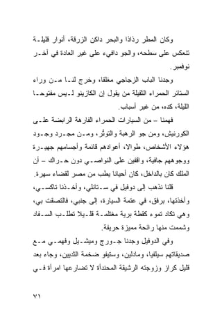 ‫ﻭﻜﺎﻥ ﺍﻟﻤﻁﺭ ﺭﺫﺍﺫﺍ ﻭﺍﻟﺒﺤﺭ ﺩﺍﻜﻥ ﺍﻟﺯﺭﻗﺔ، ﺃﻨﻭﺍﺭ ﻗﻠﻴﻠـﺔ‬
                                 ‫ﹰ‬
‫ﺘﻨﻌﻜﺱ ﻋﻠﻰ ﺴﻁﺤﻪ، ﻭﺍﻟﺠﻭ ﺩﺍﻓﻲﺀ ﻋﻠﻰ ﻏﻴﺭ ﺍﻟﻌﺎﺩﺓ ﻓﻲ ﺁﺨـﺭ‬
                                                 ‫ﻨﻭﻓﻤﺒﺭ.‬
‫ﻭﺠﺩﻨﺎ ﺍﻟﺒﺎﺏ ﺍﻟﺯﺠﺎﺠﻲ ﻤﻐﻠﻘﹰ، ﻭﺨﺭﺝ ﻟﻨـﺎ ﻤـﻥ ﻭﺭﺍﺀ‬
                    ‫ﺎ‬     ‫‪‬‬
‫ﺍﻟﺴﺘﺎﺌﺭ ﺍﻟﺤﻤﺭﺍﺀ ﺍﻟﺜﻘﻴﻠﺔ ﻤﻥ ﻴﻘﻭل ﺇﻥ ﺍﻟﻜﺎﺯﻴﻨﻭ ﻟـﻴﺱ ﻤﻔﺘﻭﺤـﺎ‬
‫ﹰ‬                     ‫‪‬‬
                              ‫ﺍﻟﻠﻴﻠﺔ، ﻜﺩﻩ، ﻤﻥ ﻏﻴﺭ ﺃﺴﺒﺎﺏ.‬
‫ﻓﻬﻤﻨﺎ – ﻤﻥ ﺍﻟﺴ ‪‬ﺎﺭﺍﺕ ﺍﻟﺤﻤﺭﺍﺀ ﺍﻟﻔﺎﺭﻫﺔ ﺍﻟﺭﺍﺒﻀﺔ ﻋﻠـﻰ‬
                                 ‫ﻴ‬
‫ﺍﻟﻜﻭﺭﻨﻴﺵ، ﻭﻤﻥ ﺠﻭ ﺍﻟﺭﻫﺒﺔ ﻭﺍﻟﺘﻭ ﱡﺭ، ﻭﻤـﻥ ﻤﺠـ ‪‬ﺩ ﻭﺠـﻭﺩ‬
       ‫ﺭ‬            ‫ﺘ‬              ‫‪‬‬
‫ﻫﺅﻻﺀ ﺍﻷﺸﺨﺎﺹ، ﻁﻭﺍ ﹰ، ﺃﻋﻭﺍﺩﻫﻡ ﻗﺎﺌﻤﺔ ﻭﺃﺠﺴﺎﻤﻬﻡ ﺠﻬﻴـﺭﺓ‬
                               ‫ﻻ‬
‫ﻭﻭﺠﻭﻫﻬﻡ ﺠﺎﻓﻴﺔ، ﻭﺍﻗﻔﻴﻥ ﻋﻠﻰ ﺍﻟﻨﻭﺍﺼـﻲ ﺩﻭﻥ ﺤـﺭﺍﻙ – ﺃﻥ‬
‫‪‬‬
‫ﺍﻟﻤﻠﻙ ﻜﺎﻥ ﺒﺎﻟﺩﺍﺨل، ﻜﺎﻥ ﺃﺤﻴﺎﻨﺎ ﻴﻁﺏ ﻤﻥ ﻤﺼﺭ ﻟﻘﻀﺎﺀ ﺴﻬﺭﺓ.‬
                   ‫‪‬‬   ‫ﹰ‬
‫ﹸﻠﻨﺎ ﻨﺫﻫﺏ ﺇﻟﻰ ﺩﻭﻓﻴل ﻓﻲ ﺴـﺘﺎﻨﻠﻲ، ﻭﺃﺨـﺫﻨﺎ ﺘﺎﻜﺴـﻲ،‬
                                              ‫ﻗ‬
‫ﻭﺃﺨﺫﺘﻬﺎ، ﺒﺭﻓﻕ، ﻓﻲ ﻋﺘﻤﺔ ﺍﻟﺴ ‪‬ﺎﺭﺓ، ﺇﻟﻰ ﺠﻨﺒﻲ، ﻓﺎﻟﺘﺼﻘﺕ ﺒﻲ،‬
                          ‫ﻴ‬
‫ﻭﻫﻲ ﺘﻜﺎﺩ ﺘﻤﻭﺀ ﻜﻘ ﹼﺔ ﺒﺭ ‪‬ﺔ ﻤﻐﺘﻠﻤـﺔ ﻗﻠـﻴﻼ ﺘﻁﻠـﺏ ﺍﻟﺴـﻔﺎﺩ‬
              ‫ﹰ‬              ‫ﻁ ‪‬ﻴ‬
                        ‫ﻭﺸﻤﻤﺕ ﻤﻨﻬﺎ ﺭﺍﺌﺤﺔ ﻤ ‪‬ﻴﺯﺓ ﺤ ‪‬ﻴﻔﺔ.‬
                            ‫ﺭ‬      ‫ﻤ‬
‫ﻭﻓﻲ ﺍﻟﺩﻭﻓﻴل ﻭﺠﺩﻨﺎ ﺠـﻭﺭﺝ ﻭﻤﻴﺸـﻴل ﻭﻓﻬﻤـﻲ ﻤـﻊ‬
‫ﺼﺩﻴﻘﺎﺘﻬﻡ ﺴﻴﻠﻔﻴﺎ، ﻭﻤﺎﺩﻟﻴﻥ، ﻭﺴﺘﻴﻔﻭ ﻀﺨﻤﺔ ﺍﻟﺜﺩﻴﻴﻥ، ﻭﺠﺎﺀ ﺒﻌﺩ‬
‫ﻗﻠﻴل ﻜ ‪‬ﺍﺯ ﻭﺯﻭﺠﺘﻪ ﺍﻟﺭﺸﻴﻘﺔ ﺍﻟﻤﺤﻨﺩﺃﺓ ﻻ ﺘﻀﺎﺭﻋﻬﺎ ﺍﻤﺭﺃﺓ ﻓـﻲ‬
                                              ‫ﺭ‬


‫١٧‬
 