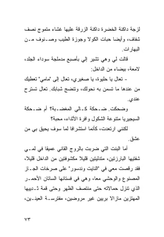 ‫ﻟﺯﺠﺔ ﺩﺍﻜﻨﺔ ﺍﻟﺨﻀﺭﺓ ﺩﺍﻜﻨﺔ ﺍﻟﺯﺭﻗﺔ ﻋﻠﻴﻬﺎ ﻏﺸﺎﺀ ﻤﺘﻤﻭﺝ ﻨﺼﻑ‬
‫ﺸﻔﺎﻑ، ﻭﺃﻴﻀﺎ ﺤﺒﺎﺕ ﺍﻟﻜﻭﻻ ﻭﺠﻭﺯﺓ ﺍﻟﻁﻴﺏ ﻭﺼـﻨﻭﻑ ﻤـﻥ‬
                                  ‫ﹰ‬
                                                ‫ﺍﻟﺒﻬﺎﺭﺍﺕ.‬
‫ﻗﺎﻟﺕ ﻟﻲ ﻭﻫﻲ ﺘﺸﻴﺭ ﺇﻟﻲ ﺒﺄﺼﺒﻊ ﻤﺩﻤﻠﺠﺔ ﺴﻭﺩﺍﺀ ﺍﻟﺠﻠﺩ،‬
                          ‫‪‬‬
                                ‫ﻻﻤﻌﺔ، ﺒﻴﻀﺎﺀ ﻤﻥ ﺍﻟﺩﺍﺨل:‬
‫- ﺘﻌﺎل ﻴﺎ ﺤﻠﻴﻭﺓ، ﻴﺎ ﺼﻐﻴﺭﻱ، ﺘﻌﺎل ﺇﻟﻰ "ﻤﺎﻤﻲ" ﺘﻌﻁﻴﻙ‬
‫ﻤﻥ ﻋﻨﺩﻫﺎ ﻤﺎ ﺘﺴ ‪‬ﻥ ﺒﻪ ﻨﺤﻭﻟﻙ، ﻭ ﹸﻨﻀﺞ ﺸﺒﺎﺒﻙ. ﺘﻌﺎل ﺘﺴﺘﺭﺡ‬
                     ‫ﺘ‬              ‫ﻤ‬
                                                  ‫ﻋﻨﺩﻱ.‬
‫ﻭﻀﺤﻜﺕ. ﻀـﺤﻜﺔ ﻜـﺎﻟﻲ ﺍﻟﻤﻐﻀـﺒﺔ؟ ﺃﻡ ﻀـﺤﻜﺔ‬
             ‫ﺍﻟﺴﻴﺠﻴﺭﻴﺎ ﻤﺘﻨ ‪‬ﻋﺔ ﺍﻟﺸﻜﻭل ﻭﺍﻓﺭﺓ ﺍﻷﺜﺩﺍﺀ، ﻤﺤﺒﺔ؟‬
                                          ‫ﻭ‬
‫ﻟﻜﻨﻨﻲ ﺍﺭﺘﻌﺩﺕ، ﻜﺄﻨﻤﺎ ﺍﺴﺘﺸﺭﺍﻓﺎ ﻟﻤﺎ ﺴﻭﻑ ﻴﺤﻴﻕ ﺒﻲ ﻤﻥ‬
                   ‫ﹰ‬
                                                   ‫ﻋﺸﻕ.‬
‫ﺃ ‪‬ﺎ ﺍﻟﺒﻨﺕ ﺍﻟﺘﻲ ﻀﺭﺒﺕ ﺒﺎﻟﺭﻭﺝ ﺍﻟﻘﺎﻨﻲ ﻋﻤﻴﻘﺎ ﻓﻲ ﻟﻤـﻲ‬
        ‫ﹰ‬                                    ‫ﻤ‬
‫ﺸﻔﺘﻴﻬﺎ ﺍﻟﺒﺎﺭﺯﺘﻴﻥ، ﻤﺘﺩﹼﻴﺘﻴﻥ ﻗﻠﻴﻼ ﻤﻜﺸﻭﻓﺘﻴﻥ ﻤﻥ ﺍﻟﺩﺍﺨل ﻗﻠﻴ ﹰ،‬
 ‫ﻼ‬                        ‫ﹰ‬        ‫ﻟ‬
‫ﻓﻘﺩ ﺭﻗﺼﺕ ﻤﻌﻲ ﻓﻲ "ﺍﻟﻨﺎﻴﺕ ﻭﻨﺩﺴﻭﺭ" ﻋﻠﻰ ﺼﺭﺨﺎﺕ ﺍﻟﺠـﺎﺯ‬
‫ﺍﻟﻤﺼﻨﻭﻉ ﻭﺍﻟﻭﺤﺸﻲ ﻤﻌﹰ، ﻭﻫﻲ ﻓﻲ ﻓﺴﺘﺎﻨﻬﺎ ﺍﻟﺴﺎﺘﺎﻥ ﺍﻷﺤﻤـﺭ‬
                               ‫‪ ‬ﺎ‬
‫ﺍﻟﺫﻱ ﺘﻨﺯل ﺤﻤﺎﻻﺘﻪ ﺤ ﹼﻰ ﻤﻨﺘﺼﻑ ﺍﻟﻅﻬﺭ ﻭﺤ ﹼﻰ ﻗ ‪‬ﺔ ﺜـﺩﻴﻴﻬﺎ‬
         ‫ﺘ ﻤ‬                    ‫ﺘ‬
‫ﺍﻟﻤﻬﺘﺯﻴﻥ ﻤﺎﺯﺍﻻ ﺒﺭﻴﻴﻥ ﻏﻴﺭ ﻤﺭﻭﻀﻴﻥ، ﻤﻔﺘﺭﺴـﺔ ﺍﻟﻌﻴﻨـﻴﻥ،‬


‫٣٧‬
 