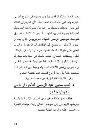 ‫ﻤﻌﻬﺩ ﺍﺘﺤﺎﺩ ﺃﺴﺎﺘﺫﺓ ﺍﻟﺭﻗﺹ ﺒﺒﺎﺭﻴﺱ ﺒﻤﻌﻬﺩﻩ ﻓﻲ ﺸﺎﺭﻉ ﺍﻟﻨﺒـﻲ‬
‫ﺩﺍﻨﻴﺎل، ﻭﻟﻡ ﺘﺘﻘﻥ ﻫﺫﻩ ﺍﻟﻠﻌﺒﺔ ﺘﻤﺎﻤﹰ، ﻗﻁ، ﻜﺄﻥ ﺍﻟﻤﻭﺴﻴﻘﻰ ﺍﻟﺸﺎ ﹼﺔ‬
 ‫ﻗ‬               ‫‪‬‬        ‫ﺎ‬
‫ﺍﻟﺘﻲ ﺘﻤﻭﺭ ﺒﺩﺍﺨﻠﻙ ﻭﺘﻀﻁﺭﺏ، ﻋﺎﺭﻤﺔ، ﺒﺠـﺫﺍﺫﺍﺕ ﺃﺤﺸـﺎﺌﻙ‬
‫ﺍﻟﻤﻨﻬﻭﺸﺔ ﺒﻌﺭﺒﺩﺓ ﺃﺨﺭﻯ، ﻜﺄﻨﻬﺎ – ﺃﻟـﻴﺱ ﻜـﺫﻟﻙ؟ - ﺘﻌـﻭﻕ‬
‫ﺨﻠﻭﺼﻙ ﻟﻤﻭﺴﻴﻘﻰ ﺍﻟﺭﻗﺹ ﺍﻟﺴﻬﻠﺔ، ﺩﻴﻭﻨﻴﺯﻴﻭﺱ ﺍﻟﺫﻱ ﻴﺠـﺄﺭ‬
‫ﻭﻴﺨﻭﺭ ﻻ ﻴﻤﻜﻥ ﺃﻥ ﻴﺴﺘﻤﻊ ﺇﻟﻰ ﺍﻹﻴﻘﺎﻋـﺎﺕ ﺍﻟﺭﺨ ‪‬ـﺔ، ﻭﺃﻨـﺕ‬
         ‫ﻴ‬
‫ﺘﻘﺒﺽ ﻋﻠﻰ ﺃﻁﺭﺍﻑ ﺍﻟﺴﻤﺎﺀ ﻨﻔﺴﻬﺎ، ﻤلﺀ ﺫﺭﺍﻋﻴﻙ، ﻓﻲ ﺨﺒﻁﺎﺕ‬
‫ﺍﻟﻁﺒل ﻭﺼﻔﻘﺎﺕ ﺍﻟﺼﻨﺎﺝ، ﺘﻬﺘﻑ ﺒﺎﻟﻌﺎﻟﻡ ﻓﻲ ﺍﻤﺘﻼﺀﺍﺕ ﺼﺩﺭﻙ‬
‫ﺒﺎﻷﺒﻭﺍﻕ، ﺍﻷﻜﻭﺍﻥ ﺍﻟﺸﺎﺴﻌﺔ ﺘﺘﺴﺎﻗﻁ ﺒﻴﻥ ﻴﺩﻴﻙ ﻓﺘﺠﻤﻌﻬـﺎ ﻓـﻲ‬
‫ﻓﺭﺡ ﺸﺭﺱ ﻴﺭﻗﺹ ﺍﻷﻓﻼﻙ ﻨﻔﺴـﻬﺎ، ﻭﺤﻴﻁـﺎﻥ ﺍﻟﻌـﺎﻟﻡ ﻗـﺩ‬
     ‫ﺃﺼﺒﺤﺕ ﻫﺸﺔ ﺘﺫﺭﻭﻫﺎ ﺍﻟﺭﻴﺎﺡ ﻓﺘﺴﻘﻁ ﻋﻨﻬﺎ ﻨﻔﺎﻀﺔ ﺍﻟﻨﺠﻭﻡ.‬
         ‫ﺭﻗﻰ، ﺘﺘﻠﻭﻫﺎ ﺸﻔﺎﻩ ﺃﻨﺜﻭﻴﺔ، ﻤﻥ ﻤﺤﺒﺎﺕ ﺼﺎﺒﻴﺔ.‬

‫• ﻜﺘﺏ ﻤﺤﻴﻲ ﻋﺒﺩ ﺍﻟﺭﺤﻤﻥ ﻟﻸﺨﺒـﺎﺭ ﻓـﻲ‬
                                ‫٠٢/٦/٢٨٩١:‬
‫ﺨﻁﻑ ﻨﺠﺎﺭ ﻁﻔﻠﺔ ﺼﻐﻴﺭﺓ ﻤﻥ ﺃﻤـﺎﻡ ﻤﻨﺯﻟـﺔ ﺒﺈﻤﺒﺎﺒـﺔ‬
‫ﻟﻴﻌﺭﻀﻬﺎ ﻟﻠﺒﻴﻊ ﻓﻲ ﺒﻨﻲ ﺴﻭﻴﻑ . ﺘﻤﻜﻥ ﺭﺠﺎل ﻤﺒﺎﺤﺙ ﺍﻟﺠﻴﺯﺓ‬
                    ‫ﻤﻥ ﺍﻟﻘﺒﺽ ﻋﻠﻴﻪ ﻭﺃﻤﺭﺕ ﺍﻟﻨﻴﺎﺒﺔ ﺒﺤﺒﺴﻪ.‬



‫٥٧‬
 