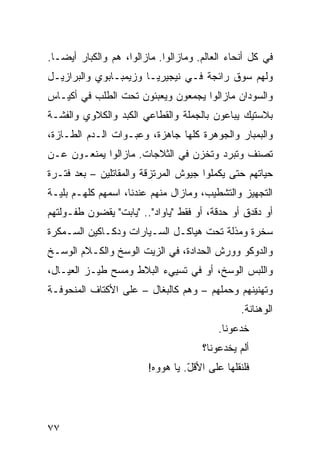 ‫ﻓﻲ ﻜل ﺃﻨﺤﺎﺀ ﺍﻟﻌﺎﻟﻡ. ﻭﻤﺎﺯﺍﻟﻭﺍ. ﻤﺎﺯﺍﻟﻭﺍ، ﻫﻡ ﻭﺍﻟﻜﺒﺎﺭ ﺃﻴﻀـﺎ.‬
 ‫ﹰ‬
‫ﻭﻟﻬﻡ ﺴﻭﻕ ﺭﺍﺌﺠﺔ ﻓـﻲ ﻨﻴﺠﻴﺭﻴـﺎ ﻭﺯﻴﻤﺒـﺎﺒﻭﻱ ﻭﺍﻟﺒﺭﺍﺯﻴـل‬
‫ﻭﺍﻟﺴﻭﺩﺍﻥ ﻤﺎﺯﺍﻟﻭﺍ ﻴﺠﻤﻌﻭﻥ ﻭﻴﻌﺒﺌﻭﻥ ﺘﺤﺕ ﺍﻟﻁﻠﺏ ﻓﻲ ﺃﻜﻴـﺎﺱ‬
‫ﺒﻼﺴﺘﻴﻙ ﻴﺒﺎﻋﻭﻥ ﺒﺎﻟﺠﻤﻠﺔ ﻭﺍﻟﻘﻁﺎﻋﻲ ﺍﻟﻜﺒﺩ ﻭﺍﻟﻜﻼﻭﻱ ﻭﺍﻟﻔﺸـﺔ‬
‫ﻭﺍﻟﺒﻤﺒﺎﺭ ﻭﺍﻟﺠﻭﻫﺭﺓ ﻜﻠﻬﺎ ﺠﺎﻫﺯﺓ، ﻭﻋﺒـﻭﺍﺕ ﺍﻟـﺩﻡ ﺍﻟﻁـﺎﺯﺓ،‬
‫ﺘﺼﻨﻑ ﻭﺘﺒﺭﺩ ﻭﺘﺨﺯﻥ ﻓﻲ ﺍﻟﺜﻼﺠﺎﺕ. ﻤﺎﺯﺍﻟﻭﺍ ﻴﻤﻨﻌـﻭﻥ ﻋـﻥ‬
‫ﺤﻴﺎﺘﻬﻡ ﺤﺘﻰ ﻴﻜﻤﻠﻭﺍ ﺠﻴﻭﺵ ﺍﻟﻤﺭﺘﺯﻗﺔ ﻭﺍﻟﻤﻘﺎﺘﻠﻴﻥ – ﺒﻌﺩ ﻓﺘـﺭﺓ‬
‫ﺍﻟﺘﺠﻬﻴﺯ ﻭﺍﻟﺘﺸﻁﻴﺏ، ﻭﻤﺎﺯﺍل ﻤﻨﻬﻡ ﻋﻨﺩﻨﺎ، ﺍﺴﻤﻬﻡ ﻜﻠﻬـﻡ ﺒﻠﻴـﺔ‬
‫ﺃﻭ ﺩﻗﺩﻕ ﺃﻭ ﺤﺩﻗﺔ، ﺃﻭ ﻓﻘﻁ "ﻴﺎﻭﺍﺩ".. "ﻴﺎﺒﺕ" ﻴﻘﻀﻭﻥ ﻁﻔـﻭﻟﺘﻬﻡ‬
‫ﺴﺨﺭﺓ ﻭﻤﺫﻟﺔ ﺘﺤﺕ ﻫﻴﺎﻜـل ﺍﻟﺴـﻴﺎﺭﺍﺕ ﻭﺩﻜـﺎﻜﻴﻥ ﺍﻟﺴـﻤﻜﺭﺓ‬
‫ﻭﺍﻟﺩﻭﻜﻭ ﻭﻭﺭﺵ ﺍﻟﺤﺩﺍﺩﺓ، ﻓﻲ ﺍﻟﺯﻴﺕ ﺍﻟﻭﺴﺦ ﻭﺍﻟﻜـﻼﻡ ﺍﻟﻭﺴـﺦ‬
‫ﻭﺍﻟﻠﺒﺱ ﺍﻟﻭﺴﺦ، ﺃﻭ ﻓﻲ ﺘﺴﻴﻲﺀ ﺍﻟﺒﻼﻁ ﻭﻤﺴﺢ ﻁﻴـﺯ ﺍﻟﻌﻴـﺎل،‬
‫ﻭﺘﻬﻨﻴﻨﻬﻡ ﻭﺤﻤﻠﻬﻡ – ﻭﻫﻡ ﻜﺎﻟﺒﻐﺎل – ﻋﻠﻰ ﺍﻷﻜﺘﺎﻑ ﺍﻟﻤﻨﺤﻭﻓـﺔ‬
                                                ‫ﺍﻟﻭﻫﻨﺎﻨﺔ.‬
                                           ‫ﺨﺩﻋﻭﻨﺎ.‬
                                       ‫ﺃﻟﻡ ﻴﺨﺩﻋﻭﻨﺎ؟‬
                         ‫ﻓﻠﻨﻘﻠﻬﺎ ﻋﻠﻰ ﺍﻷﻗل. ﻴﺎ ﻫﻭﻭﻩ!‬
                                   ‫ّ‬




‫٧٧‬
 